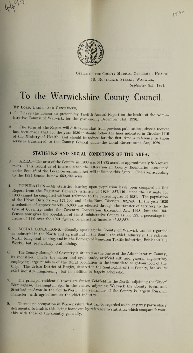 Office of the County Medical Officer of Health, 16, Northgate Street, Warwick, September 9th, 1931. To the Warwickshire County Council. My Lord, Ladies and Gentlemen, I have the honour to present my Twelfth Annual Report on the health of the Admin¬ istrative County of Warwick, for the year ending December 31st, 1930. The form of the Report will differ somewhat from previous publications, since a request has been made that for the year 1930 it should follow the lines indicated in Circular 1119 of the Ministry of Health, and should introduce for the first time a reference to those services transferred to the County Council under the Local Government Act, 1929. STATISTICS AND SOCIAL CONDITIONS OF THE AREA. AREA. The area of the County in 1930 was 541,872 acres, or approximately 846 square miles. This record is of interest since the alteration in County Boundaries occasioned under Sec. 46 of the Local Government Act will influence this figure. The area according to the 1931 Census is now 560,702 acres. POPULATION. All statistics bearing upon population have been compiled in this Report from the Registrar General’s estimate of 1929—357,140—since the estimate for 1930 cannot be computed without reference to the Census figures of 1931. The population of the Urban Districts was 174,400, and of the Rural Districts 182,740. In the year 1928 a reduction of approximately 15,000 was effected through the transfer of territory to the City of Coventry under the Coventry Corporation Extension Act, 1928, but the 1931 Census now gives the population of the Administrative County as 365,323, a percentage in¬ crease of 11-9 over the 1921 figures, or an actual increase of 38,857. SOCIAL CONDITIONS.—Broadly speaking the County of Warwick can be regarded as industrial in the North and agricultural in the South, the chief industry in the extreme North being coal mining, and in the Borough of Nuneaton Textile industries, Brick and Tile Works, but particularly coal mining. The County Borough of Coventry is situated in the centre of the Administrative County, its industries, chiefly the motor and cycle trade, artificial silk and general engineering, employing large numbers of the Rural population in the immediate neighbourhood of the City. The Urban District of Rugby, situated in the South-East of the County, has as its chief industry Engineering, but in addition is largely scholastic. The principal residential towns are Sutton Coldfield in the North, adjoining the City of Birmingham, Leamington Spa in the centre, adjoining Warwick the County town, and Stratford-on-Avon in the South-West. The remainder of the County is largely Rural in character, with agriculture as the chief industry. There is no occupation in Warwickshire that can be regarded as in any way particularly detrimental to health, this being borne out by reference to statistics, which compare favour¬ ably with those of the country generally.