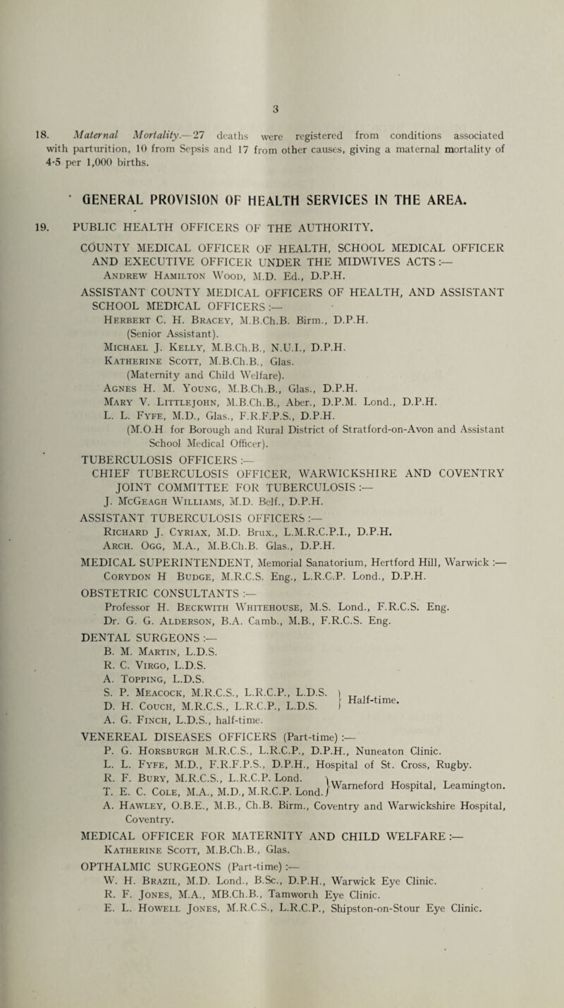 18. Maternal Mortality.— 27 deaths were registered from conditions associated with parturition, 10 from Sepsis and 17 from other causes, giving a maternal mortality of 4-5 per 1,000 births. • GENERAL PROVISION OF HEALTH SERVICES IN THE AREA. 19. PUBLIC HEALTH OFFICERS OF THE AUTHORITY. COUNTY MEDICAL OFFICER OF HEALTH, SCHOOL MEDICAL OFFICER AND EXECUTIVE OFFICER UNDER THE MIDWIVES ACTS :— Andrew Hamilton Wood, M.D. Ed., D.P.H. ASSISTANT COUNTY MEDICAL OFFICERS OF HEALTH, AND ASSISTANT SCHOOL MEDICAL OFFICERS:— Herbert C. H. Bracey, M.B.Ch.B. Birm., D.P.H. (Senior Assistant). Michael J. Kelly, M.B.Ch.B., N.U.I., D.P.H. Katherine Scott, M.B.Ch.B., Glas. (Maternity and Child Welfare). Agnes H. M. Young, M.B.Ch.B., Glas., D.P.H. Mary V. Littlejohn, M.B.Ch.B., Aber., D.P.M. Lond., D.P.H. L. L. Fyfe, M.D., Glas., F.R.F.P.S., D.P.H. (M.O.H for Borough and Rural District of Stratford-on-Avon and Assistant School Medical Officer). TUBERCULOSIS OFFICERS :— CHIEF TUBERCULOSIS OFFICER, WARWICKSHIRE AND COVENTRY JOINT COMMITTEE FOR TUBERCULOSIS:— J. McGeagh Williams, M.D. Belf., D.P.H. ASSISTANT TUBERCULOSIS OFFICERS :— Richard J. Cyriax, M.D. Brux., L.M.R.C.P.I., D.P.H. Arch. Ogg, M.A., M.B.Ch.B. Glas., D.P.H. MEDICAL SUPERINTENDENT, Memorial Sanatorium, Hertford Hill, Warwick :— Corydon H Budge, M.R.C.S. Eng., L.R.C.P. Lond., D.P.H. OBSTETRIC CONSULTANTS :— Professor H. Beckwith Whitehouse, M.S. Lond., F.R.C.S. Eng. Dr. G. G. Alderson, B.A. Camb., M.B., F.R.C.S. Eng. DENTAL SURGEONS :— B. M. Martin, L.D.S. R. C. Virgo, L.D.S. A. Topping, L.D.S. S. P. Meacock, M.R.C.S., L.R.C.P., L.D.S. i D. H. Couch, M.R.C.S., L.R.C.P., L.D.S. f HaJMime* A. G. Finch, L.D.S., half-time. VENEREAL DISEASES OFFICERS (Part-time) :— P. G. Horsburgh M.R.C.S., L.R.C.P., D.P.H., Nuneaton Clinic. L. L. Fyfe, M.D., F.R.F.P.S., D.P.H., Hospital of St. Cross, Rugby. R. F. Bury, M.R.C.S., L.R.C.P. Lond. j . _ TT , T T. E. C. Cole. M.A., M.D., M.R.C.P. Lond.}Warneford Hosp,ta1' A. Hawley, O.B.E., M.B., Ch.B. Birm., Coventry and Warwickshire Hospital, Coventry. MEDICAL OFFICER FOR MATERNITY AND CHILD WELFARE:— Katherine Scott, M.B.Ch.B., Glas. OPTHALMIC SURGEONS (Part-time) :— W. H. Brazil, M.D. Lond., B.Sc., D.P.H., Warwick Eye Clinic. R. F. Jones, M.A., MB.Ch.B., Tamworih Eye Clinic. E. L. Howell Jones, M.R.C.S., L.R.C.P., Shipston-on-Stour Eye Clinic.