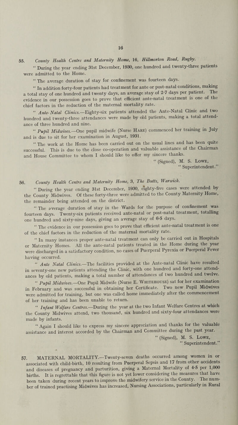 55. County Health Centre and Maternity Home, 16, Hillmorton Road, Rugby. “ During the year ending 31st December, 1930, one hundred and twenty-three patients were admitted to the Home. “ The average duration of stay for confinement was fourteen days. “ In addition forty-four patients had treatment for ante or post-natal conditions, making a total stay of one hundred and twenty days, an average stay of 2-7 days per patient. The evidence in our possession goes to prove that efficient ante-natal treatment is one of the chief factors in the reduction of the maternal mortality rate. “ Ante-Natal Clinics.—Eighty-six patients attended the Ante-Natal Clinic and two hundred and twenty-three attendances were made by old patients, making a total attend¬ ance of three hundred and nine. “ Pupil Midwives.—One pupil midwife (Nurse Hare) commenced her training in July and is due to sit for her examination in August, 1931. “ The work at the Home has been carried out on the usual lines and has been quite successful. This is due to the close co-operation and valuable assistance of the Chairman and House Committee to whom I should like to offer my sincere thanks. “ (Signed), M. S. Lowe, “ Superintendent.” 56. County Health Centre and Maternity Home, 3, The Butts, Warwick. “ During the year ending 31st December, 1930, eighty-five cases were attended by the County Midwives. Of these forty-three were admitted to the County Maternity Home, the remainder being attended on the district. “ The average duration of stay in the Wards for the purpose of confinement was fourteen days. Twenty-six patients received ante-natal or post-natal treatment, totalling one hundred and sixty-nine days, giving an average stay of 6-5 days. “ The evidence in our possession goes to prove that efficient ante-natal treatment is one of the chief factors in the reduction of the maternal mortality rate. “ In many instances proper ante-natal treatment can only be carried out in Hospitals or Maternity Homes. All the ante-natal patients treated in the Home during the year were discharged in a satisfactory condition, no cases of Puerperal Pyrexia or Puerperal Fever having occurred.  Ante Natal Clinics.—The facilities provided at the Ante-natal Clinic have resulted in seventy-one new patients attending the Clinic, with one hundred and forty-one attend¬ ances by old patients, making a total number of attendances of two hundred and twelve. “ Pupil Midwives.—One Pupil Midwife (Nurse E. Whitehouse) sat for her examination in February and was successful in obtaining her Certificate. Two new Pupil Midwives were admitted for training, but one was called home immediately after the commencement of her training and has been unable to return. “ Infant Welfare Centres— During the year at the two Infant Welfare Centres at which the County Midwives attend, two thousand, six hundred and sixty-four attendances were made by infants. “ Again I should like to express my sincere appreciation and thanks for the valuable assistance and interest accorded by the Chairman and Committee during the past year. “ (Signed), M. S. Lowe, “ Superintendent.” 57. MATERNAL MORTALITY.—Twenty-seven deaths occurred among women in or associated with child-birth, 10 resulting from Puerperal Sepsis and 17 from other accidents and diseases of pregnancy and parturition, giving a Maternal Mortality of 4-5 per 1,000 births. It is regrettable that this figure is not yet lower considering the measures that have been taken during recent years to improve the midwifery service in the County. The num¬ ber of trained practising Midwives has increased. Nursing Associations, particularly in Rural