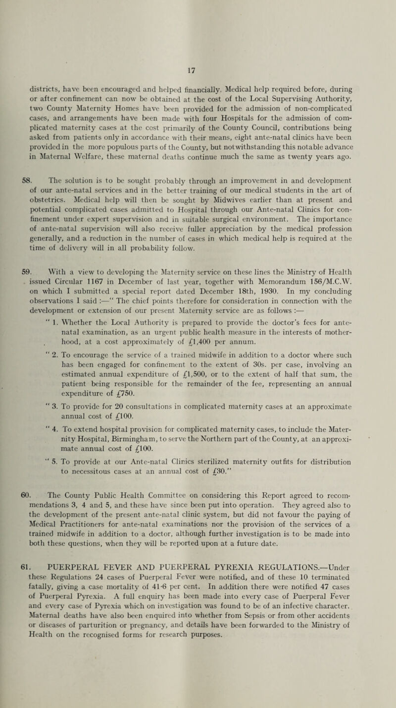 districts, have been encouraged and helped financially. Medical help required before, during or after confinement can now be obtained at the cost of the Local Supervising Authority, two County Maternity Homes have been provided for the admission of non-complicated cases, and arrangements have been made with four Hospitals for the admission of com¬ plicated maternity cases at the cost primarily of the County Council, contributions being asked from patients only in accordance with their means, eight ante-natal clinics have been provided in the more populous parts of the County, but notwithstanding this notable advance in Maternal Welfare, these maternal deaths continue much the same as twenty years ago. 58. The solution is to be sought probably through an improvement in and development of our ante-natal services and in the better training of our medical students in the art of obstetrics. Medical help will then be sought by Midwives earlier than at present and potential complicated cases admitted to Hospital through our Ante-natal Clinics for con¬ finement under expert supervision and in suitable surgical environment. The importance of ante-natal supervision will also receive fuller appreciation by the medical profession generally, and a reduction in the number of cases in which medical help is required at the time of delivery will in all probability follow. 59. With a view to developing the Maternity service on these lines the Ministry of Health issued Circular 1167 in December of last year, together with Memorandum 156/M.C.W. on which I submitted a special report dated December 18th, 1930. In my concluding observations 1 said :—“ The chief points therefore for consideration in connection with the development or extension of our present Maternity service are as follows :— 1. Whether the Local Authority is prepared to provide the doctor’s fees for ante¬ natal examination, as an urgent public health measure in the interests of mother¬ hood, at a cost approximately of £1,400 per annum. “ 2. To encourage the service of a trained midwife in addition to a doctor where such has been engaged for confinement to the extent of 30s. per case, involving an estimated annual expenditure of £1,500, or to the extent of half that sum, the patient being responsible for the remainder of the fee, representing an annual expenditure of £750. “ 3. To provide for 20 consultations in complicated maternity cases at an approximate annual cost of £100. “ 4. To extend hospital provision for complicated maternity cases, to include the Mater¬ nity Hospital, Birmingham, to serve the Northern part of the County, at an approxi¬ mate annual cost of £100. “ 5. To provide at our Ante-natal Clinics sterilized maternity outfits for distribution to necessitous cases at an annual cost of £30.” 60. The County Public Health Committee on considering this Report agreed to recom¬ mendations 3, 4 and 5, and these have since been put into operation. They agreed also to the development of the present ante-natal clinic system, but did not favour the paying of Medical Practitioners for ante-natal examinations nor the provision of the services of a trained midwife in addition to a doctor, although further investigation is to be made into both these questions, when they will be reported upon at a future date. 61. PUERPERAL FEVER AND PUERPERAL PYREXIA REGULATIONS.—Under these Regulations 24 cases of Puerperal Fever were notified, and of these 10 terminated fatally, giving a case mortality of 41-6 per cent. In addition there were notified 47 cases of Puerperal Pyrexia. A full enquiry has been made into every case of Puerperal Fever and every case of Pyrexia which on investigation was found to be of an infective character. Maternal deaths have also been enquired into whether from Sepsis or from other accidents or diseases of parturition or pregnancy, and details have been forwarded to the Ministry of Health on the recognised forms for research purposes.