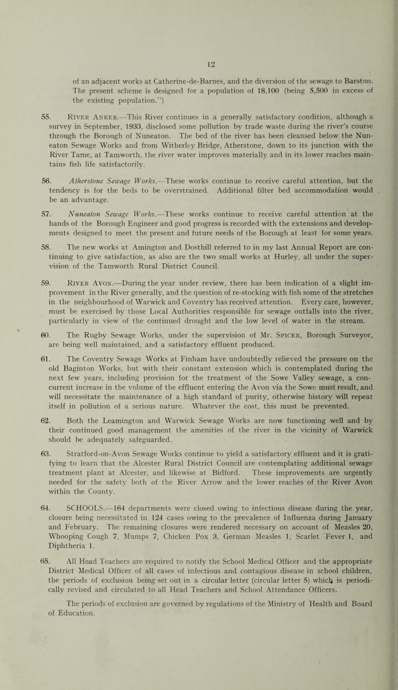 of an adjacent works at Catherine-de-Barnes, and the diversion of the sewage to Barston. The present scheme is designed for a population of 18,100 (being 5,500 in excess of the existing population.”) 55. River Anker.—This River continues in a generally satisfactory condition, although a survey in September, 1933, disclosed some pollution by trade waste during the river’s course through the Borough of Nuneaton. The bed of the river has been cleansed below the Nun¬ eaton Sewage Works and from Witherley Bridge, Atherstone, down to its junction with the River Tame, at Tam worth, the river water improves materially and in its lower reaches main¬ tains fish life satisfactorily. 56. Atherstone Sewage Works.—These works continue to receive careful attention, but the tendency is for the beds to be overstrained. Additional filter bed accommodation would . be an advantage. 57. Nuneaton Sewage Works.—These works continue to receive careful attention at the hands of the Borough Engineer and good progress is recorded with the extensions and develop¬ ments designed to meet the present and future needs of the Borough at least for some years. 58. The new works at Amington and Dosthill referred to in my last Annual Report are con¬ tinuing to give satisfaction, as also are the two small works at Hurley, all under the super¬ vision of the Tamworth Rural District Council. 59. River Avon.—During the year under review, there has been indication of a slight im¬ provement in the River generally, and the question of re-stocking with fish some of the stretches in the neighbourhood of Warwick and Coventry has received attention. Every care, however, must be exercised by those Local Authorities responsible for sewage outfalls into the river, particularly in view of the continued drought and the low level of water in the stream. 60. The Rugby Sewage Works, under the supervision of Mr. Spicer, Borough Surveyor, are being well maintained, and a satisfactory effluent produced. 61. The Coventry Sewage Works at Finham have undoubtedly relieved the pressure on the old Baginton Works, but with their constant extension which is contemplated during the next few years, including provision for the treatment of the Sowe Valley sewage, a con¬ current increase in the volume of the effluent entering the Avon via the Sowe must result, and will necessitate the maintenance of a high standard of purity, otherwise history will repeat itself in pollution of a serious nature. Whatever the cost, this must be prevented. 62. Both the Leamington and Warwick Sewage Works are now functioning well and by their continued good management the amenities of the river in the vicinity of Warwick should be adequately safeguarded. 63. Stratford-on-Avon Sewage Works continue to yield a satisfactory effluent and it is grati¬ fying to learn that the Alcester Rural District Council are contemplating additional sewage treatment plant at Alcester, and likewise at Bidford. These improvements are urgently needed for the safety both of the River Arrow and the lower reaches of the River Avon within the County. 64. SCHOOLS.—164 departments were closed owing to infectious disease during the year, closure being necessitated in 124 cases owing to the prevalence of Influenza during January and February. The remaining closures were rendered necessary on account of Measles 20, Whooping Cough 7, Mumps 7, Chicken Pox 3, German Measles 1, Scarlet Fever 1, and Diphtheria 1. 65. All Head Teachers are required to notify the School Medical Officer and the appropriate District Medical Officer of all cases of infectious and contagious disease in school children, the periods of exclusion being set out in a circular letter (circular letter 5) which is periodi¬ cally revised and circulated to all Head Teachers and School Attendance Officers. The periods of exclusion are governed by regulations of the Ministry of Health and Board of Education.