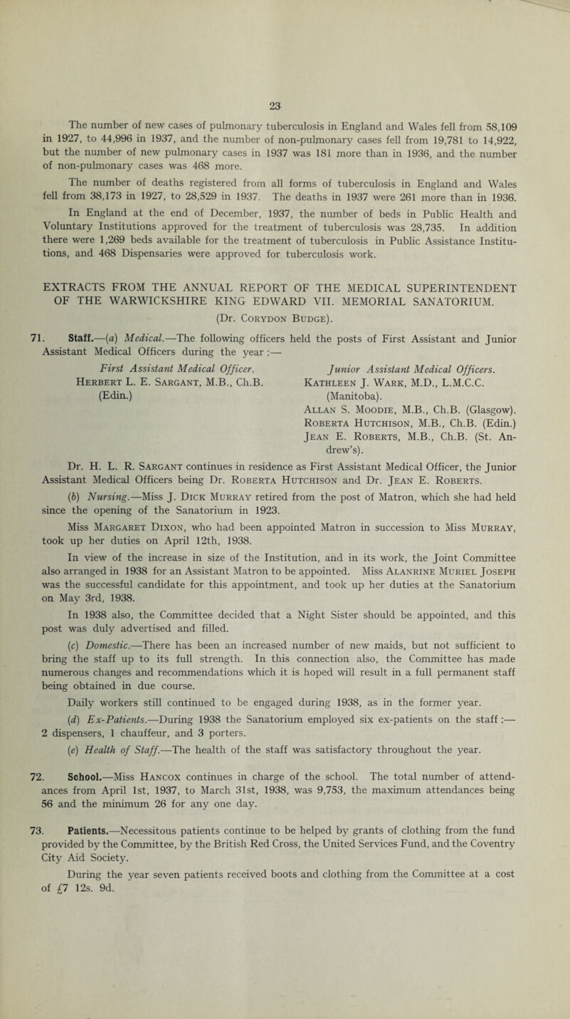 The number of new cases of pulmonary tuberculosis in England and Wales fell from 58,109 in 1927, to 44,996 in 1937, and the number of non-pulmonary cases fell from 19,781 to 14,922, but the number of new pulmonary cases in 1937 was 181 more than in 1936, and the number of non-pulmonary cases was 468 more. The number of deaths registered from all forms of tuberculosis in England and Wales fell from 38,173 in 1927, to 28,529 in 1937. The deaths in 1937 were 261 more than in 1936. In England at the end of December, 1937, the number of beds in Public Health and Voluntary Institutions approved for the treatment of tuberculosis was 28,735. In addition there were 1,269 beds available for the treatment of tuberculosis in Public Assistance Institu¬ tions, and 468 Dispensaries were approved for tuberculosis work. EXTRACTS FROM THE ANNUAL REPORT OF THE MEDICAL SUPERINTENDENT OF THE WARWICKSHIRE KING EDWARD VII. MEMORIAL SANATORIUM. (Dr. Corydon Budge). 71. Staff.—(a) Medical.—The following officers held the posts of First Assistant and Junior Assistant Medical Officers during the year :— First Assistant Medical Officer. Junior Assistant Medical Officers. Herbert L. E. Sargant, M.B., Ch.B. Kathleen J. Wark, M.D., L.M.C.C. (Edin.) (Manitoba). Allan S. Moodie, M.B., Ch.B. (Glasgow). Roberta Hutchison, M.B., Ch.B. (Edin.) Jean E. Roberts, M.B., Ch.B. (St. An¬ drew’s). Dr. H. L. R. Sargant continues in residence as First Assistant Medical Officer, the Junior Assistant Medical Officers being Dr. Roberta Hutchison and Dr. Jean E. Roberts. (b) Nursing.—Miss J. Dick Murray retired from the post of Matron, which she had held since the opening of the Sanatorium in 1923. Miss Margaret Dixon, who had been appointed Matron in succession to Miss Murray, took up her duties on April 12th, 1938. In view of the increase in size of the Institution, and in its work, the Joint Committee also arranged in 1938 for an Assistant Matron to be appointed. Miss Alanrine Muriel Joseph was the successful candidate for this appointment, and took up her duties at the Sanatorium on May 3rd, 1938. In 1938 also, the Committee decided that a Night Sister should be appointed, and this post was duly advertised and filled. (c) Domestic.—There has been an increased number of new maids, but not sufficient to bring the staff up to its full strength. In this connection also, the Committee has made numerous changes and recommendations which it is hoped will result in a full permanent staff being obtained in due course. Daily workers still continued to be engaged during 1938, as in the former year. (d) Ex-Patients.—During 1938 the Sanatorium employed six ex-patients on the staff :— 2 dispensers, 1 chauffeur, and 3 porters. (e) Health of Staff.—The health of the staff was satisfactory throughout the year. 72. School.—Miss Hancox continues in charge of the school. The total number of attend¬ ances from April 1st, 1937, to March 31st, 1938, was 9,753, the maximum attendances being 56 and the minimum 26 for any one day. 73. Patients.—Necessitous patients continue to be helped by grants of clothing from the fund provided by the Committee, by the British Red Cross, the United Services Fund, and the Coventry City Aid Society. During the year seven patients received boots and clothing from the Committee at a cost of £7 12s. 9d.