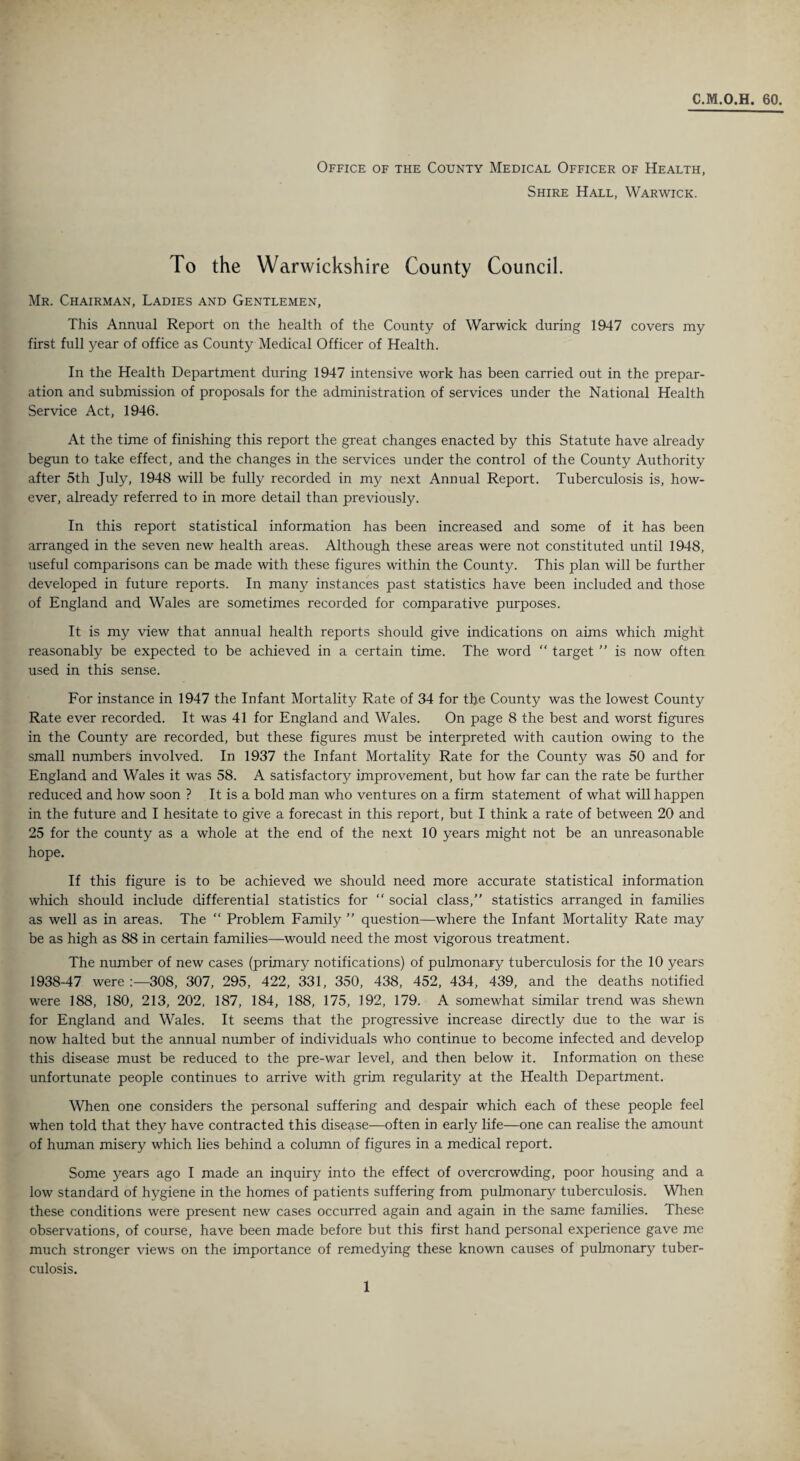 C.M.O.H. 60. Office of the County Medical Officer of Health, Shire Hall, Warwick. To the Warwickshire County Council. Mr. Chairman, Ladies and Gentlemen, This Annual Report on the health of the County of Warwick during 1947 covers my first full year of office as County Medical Officer of Health. In the Health Department during 1947 intensive work has been carried out in the prepar¬ ation and submission of proposals for the administration of services under the National Health Service Act, 1946. At the time of finishing this report the great changes enacted by this Statute have already begun to take effect, and the changes in the services under the control of the County Authority after 5th July, 1948 will be fully recorded in my next Annual Report. Tuberculosis is, how¬ ever, already referred to in more detail than previously. In this report statistical information has been increased and some of it has been arranged in the seven new health areas. Although these areas were not constituted until 1948, useful comparisons can be made with these figures within the County. This plan will be further developed in future reports. In many instances past statistics have been included and those of England and Wales are sometimes recorded for comparative purposes. It is my view that annual health reports should give indications on aims which might reasonably be expected to be achieved in a certain time. The word “ target ” is now often used in this sense. For instance in 1947 the Infant Mortality Rate of 34 for the County was the lowest County Rate ever recorded. It was 41 for England and Wales. On page 8 the best and worst figures in the County are recorded, but these figures must be interpreted with caution owing to the small numbers involved. In 1937 the Infant Mortality Rate for the County was 50 and for England and Wales it was 58. A satisfactory improvement, but how far can the rate be further reduced and how soon ? It is a bold man who ventures on a firm statement of what will happen in the future and I hesitate to give a forecast in this report, but I think a rate of between 20 and 25 for the county as a whole at the end of the next 10 years might not be an unreasonable hope. If this figure is to be achieved we should need more accurate statistical information which should include differential statistics for “ social class,” statistics arranged in families as well as in areas. The “ Problem Family ” question—where the Infant Mortality Rate may be as high as 88 in certain families—would need the most vigorous treatment. The number of new cases (primary notifications) of pulmonary tuberculosis for the 10 years 1938-47 were 308, 307, 295 , 422, 331, 350, 438, 452, 434, 439, and the deaths notified were 188, 180, 213, 202, 187, 184, 188, 175, 192, 179. A somewhat similar trend was shewn for England and Wales. It seems that the progressive increase directly due to the war is now halted but the annual number of individuals who continue to become infected and develop this disease must be reduced to the pre-war level, and then below it. Information on these unfortunate people continues to arrive with grim regularity at the Health Department. When one considers the personal suffering and despair which each of these people feel when told that they have contracted this disease—often in early life—one can realise the amount of human misery which lies behind a column of figures in a medical report. Some years ago I made an inquiry into the effect of overcrowding, poor housing and a low standard of hygiene in the homes of patients suffering from pulmonary tuberculosis. When these conditions were present new cases occurred again and again in the same families. These observations, of course, have been made before but this first hand personal experience gave me much stronger views on the importance of remedying these known causes of pulmonary tuber¬ culosis.