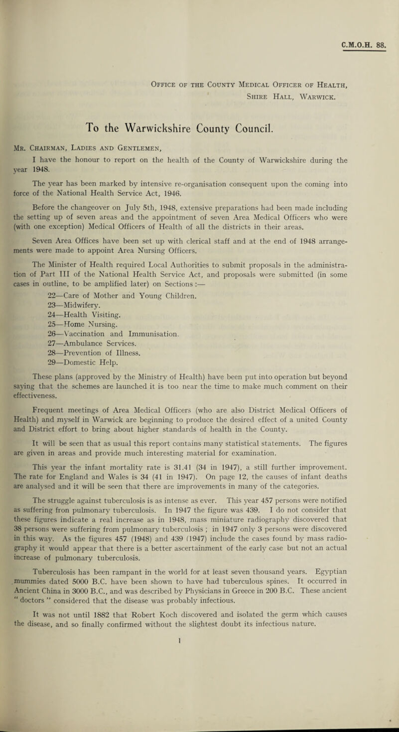 C.M.O.H. 88. Office of the County Medical Officer of Health, Shire Hall, Warwick. To the Warwickshire County Council. Mr. Chairman, Ladies and Gentlemen, I have the honour to report on the health of the County of Warwickshire during the year 1948. The year has been marked by intensive re-organisation consequent upon the coming into force of the National Health Service Act, 1946. Before the changeover on July 5th, 1948, extensive preparations had been made including the setting up of seven areas and the appointment of seven Area Medical Officers who were (with one exception) Medical Officers of Health of all the districts in their areas. Seven Area Offices have been set up with clerical staff and at the end of 1948 arrange¬ ments were made to appoint Area Nursing Officers. The Minister of Health required Local Authorities to submit proposals in the administra¬ tion of Part III of the National Health Service Act, and proposals were submitted (in some cases in outline, to be amplified later) on Sections :— 22— Care of Mother and Young Children. 23— Midwifery. 24— Health Visiting. 25— Home Nursing. 26— Vaccination and Immunisation. 27— Ambulance Services. 28— Prevention of Illness. 29— Domestic Help. These plans (approved by the Ministry of Health) have been put into operation but beyond saying that the schemes are launched it is too near the time to make much comment on their effectiveness. Frequent meetings of Area Medical Officers (who are also District Medical Officers of Health) and myself in Warwick are beginning to produce the desired effect of a united County and District effort to bring about higher standards of health in the County. It will be seen that as usual this report contains many statistical statements. The figures are given in areas and provide much interesting material for examination. This year the infant mortality rate is 31.41 (34 in 1947), a still further improvement. The rate for England and Wales is 34 (41 in 1947). On page 12, the causes of infant deaths are analysed and it will be seen that there are improvements in many of the categories. The struggle against tuberculosis is as intense as ever. This year 457 persons were notified as suffering fron pulmonary tuberculosis. In 1947 the figure was 439. I do not consider that these figures indicate a real increase as in 1948, mass miniature radiography discovered that 38 persons were suffering from pulmonary tuberculosis ; in 1947 only 3 persons were discovered in this way. As the figures 457 (1948) and 439 Cl947) include the cases found by mass radio¬ graphy it would appear that there is a better ascertainment of the early case but not an actual increase of pulmonary tuberculosis. Tuberculosis has been rampant in the world for at least seven thousand years. Egyptian mummies dated 5000 B.C. have been shown to have had tuberculous spines. It occurred in Ancient China in 3000 B.C., and was described by Physicians in Greece in 200 B.C. These ancient “ doctors ” considered that the disease was probably infectious. It was not until 1882 that Robert Koch discovered and isolated the germ which causes the disease, and so finally confirmed without the slightest doubt its infectious nature.