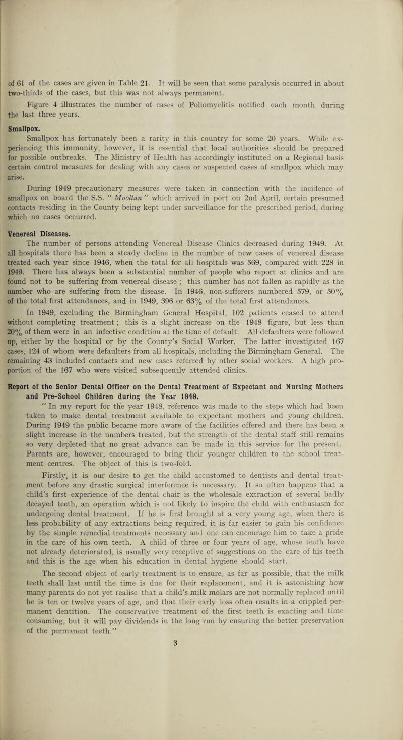 two-thirds of the cases, but this was not always permanent. Figure 4 illustrates the number of cases of Poliomyelitis notified each month during the last three years. Smallpox. Smallpox has fortunately been a rarity in this country for some 20 years. While ex¬ periencing this immunity, however, it is essential that local authorities should be prepared for possible outbreaks. The Ministry of Health has accordingly instituted on a Regional basis certain control measures for dealing with any cases or suspected cases of smallpox which may arise. During 1949 precautionary measures were taken in connection with the incidence of smallpox on board the S.S. “ Mooltan ” which arrived in port on 2nd April, certain presumed contacts residing in the County being kept under surveillance for the prescribed period, during which no cases occurred. Venereal Diseases. The number of persons attending Venereal Disease Clinics decreased during 1949. At all hospitals there has been a steady decline in the number of new cases of venereal disease treated each year since 1946, when the total for all hospitals was 569, compared with 228 in 1949. There has always been a substantial number of people who report at clinics and are found not to be suffering from venereal disease ; this number has not fallen as rapidly as the number who are suffering from the disease. In 1946, non-sufferers numbered 579, or 50% of the total first attendances, and in 1949, 396 or 63% of the total first attendances. In 1949, excluding the Birmingham General Hospital, 102 patients ceased to attend without completing treatment ; this is a slight increase on the 1948 figure, but less than 20% of them were in an infective condition at the time of default. All defaulters were followed up, either by the hospital or by the County’s Social Worker. The latter investigated 167 cases, 124 of whom were defaulters from all hospitals, including the Birmingham General. The remaining 43 included contacts and new cases referred by other social workers. A high pro¬ portion of the 167 who were visited subsequently attended clinics. Report of the Senior Dental Officer on the Dental Treatment of Expectant and Nursing Mothers and Pre-School Children during the Year 1949.  In my report for the year 1948, reference was made to the steps which had been taken to make dental treatment available to expectant mothers and young children. During 1949 the public became more aware of the facilities offered and there has been a slight increase in the numbers treated, but the strength of the dental staff still remains so very depleted that no great advance can be made in this service for the present. Parents are, however, encouraged to bring their younger children to the school treat¬ ment centres. The object of this is two-fold. Firstly, it is our desire to get the child accustomed to dentists and dental treat¬ ment before any drastic surgical interference is necessary. It so often happens that a child's first experience of the dental chair is the wholesale extraction of several badly decayed teeth, an operation which is not likely to inspire the child with enthusiasm for undergoing dental treatment. If he is first brought at a very young age, when there is less probability of any extractions being required, it is far easier to gain his confidence by the simple remedial treatments necessary and one can encourage him to take a pride in the care of his own teeth. A child of three or four years of age, whose teeth have not already deteriorated, is usually very receptive of suggestions on the care of his teeth and this is the age when his education in dental hygiene should start. The second object of early treatment is to ensure, as far as possible, that the milk teeth shall last until the time is due for their replacement, and it is astonishing how many parents do not yet realise that a child’s milk molars are not normally replaced until he is ten or twelve years of age, and that their early loss often results in a crippled per¬ manent dentition. The conservative treatment of the first teeth is exacting and time consuming, but it will pay dividends in the long run by ensuring the better preservation of the permanent teeth.” 3