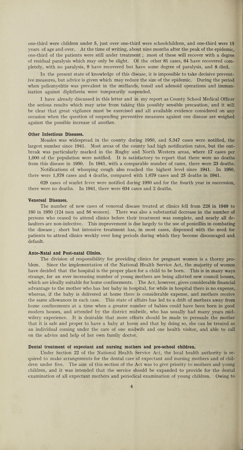 one-third were children under 5, just over one-third were schoolchildren, and one-third were 15 years of age and over. At the time of writing, about nine months after the peak of the epidemic, one-third of the patients were still under treatment ; most of these will recover with a degree of residual paralysis which may only be slight. Of the other 81 cases, 64 have recovered com¬ pletely, with no paralysis, 9 have recovered but have some degree of paralysis, and 8 died. In the present state of knowledge of this disease, it is impossible to take decisive prevent¬ ive measures, but advice is given which may reduce the size of the epidemic. During the period when poliomyelitis was prevalent in the midlands, tonsil and adenoid operations and immun¬ isation against diphtheria were temporarily suspended. I have already discussed in this letter and in my report as County School Medical Officer the serious results which may arise from taking this possibly sensible precaution, and it will be clear that great vigilance must be exercised and all available evidence considered on any occasion when the question of suspending preventive measures against one disease are weighed against the possible increase of another. Other Infectious Diseases. Measles was widespread in the county during 1950, and 5,347 cases were notified, the largest number since 1941. Most areas of the county had high notification rates, but the out¬ break was particularly marked in the Rugby and North Western areas, where 17 cases per 1,000 of the population were notified. It is satisfactory to report that there were no deaths from this disease in 1950. In 1941, with a comparable number of cases, there were 23 deaths. Notifications of whooping cough also reached the highest level since 1941. In 1950, there were 1,578 cases and 4 deaths, compared with 1,679 cases and 25 deaths in 1941. 629 cases of scarlet fever were notified during 1950 and for the fourth year in succession, there were no deaths. In 1941, there were 634 cases and 2 deaths. Venereal Diseases. The number of new cases of venereal disease treated at clinics fell from 228 in 1949 to 180 in 1950 (124 men and 56 women). There was also a substantial decrease in the number of persons who ceased to attend clinics before their treatment was complete, and nearly all de¬ faulters are non-infective. This improvement is due largely to the use of penicillin in combating the disease ; short but intensive treatment has, in most cases, dispensed with the need for patients to attend clinics weekly over long periods during which they become discouraged and default. Ante-Natal and Post-natal Clinics. The division of responsibility for providing clinics for pregnant women is a thorny pro¬ blem. Since the implementation of the National Health Service Act, the majority of women have decided that the hospital is the proper place for a child to be born. This is in many ways strange, for an ever increasing number of young mothers are being allotted new council houses, which are ideally suitable for home confinements. The Act, however, gives considerable financial advantage to the mother who has her baby in hospital, for while in hospital there is no expense, whereas, if the baby is delivered at home there is considerable expense, and mothers receive the same allowances in each case. This state of affairs has led to a drift of mothers away from home confinements at a time when a greater number of babies could have been born in good modern houses, and attended by the district midwife, who has usually had many years mid¬ wifery experience. It is desirable that more efforts should be made to persuade the mother that it is safe and proper to have a baby at home and that by doing so, she can be treated as an individual coming under the care of one midwife and one health visitor, and able to call on the advice and help of her own family doctor. Dental treatment of expectant and nursing mothers and pre-school children. Under Section 22 of the National Health Service Act, the local health authority is re¬ quired to make arrangements for the dental care of expectant and nursing mothers and of chil¬ dren under five. The aim of this section of the Act was to give priority to mothers and young children, and it was intended that the service should be expanded to provide for the dental examination of all expectant mothers and periodical examination of young children. Owing to