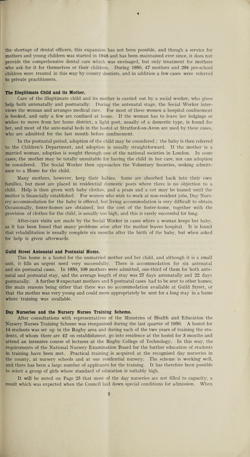 « the shortage of dental officers, this expansion has not been possible, and though a service for mothers and young children was started in 1948 and has been maintained ever since, it does not provide the comprehensive dental care which was envisaged, but only treatment for mothers who ask for it for themselves or their children. During 1950, 47 mothers and 294 pre-school children were treated in this way by county dentists, and in addition a few cases were referred to private practitioners. The Illegitimate Child and its Mother. Care of the illegitimate child and its mother is carried out by a social worker, who gives help both antenatally and postnatally. During the antenatal stage, the Social Worker inter¬ views the woman and arranges medical care. For most of these women a hospital confinement is booked, and only a few are confined at home. If the woman has to leave her lodgings or wishes to move from her home district, a light post, usually of a domestic type, is found for her, and most of the ante-natal beds in the hostel at Stratford-on-Avon are used by these cases, who are admitted for the last month before confinement. In the postnatal period, adoption of the child may be considered ; the baby is then referred to the Children’s Department, and adoption is usually straightforward. If the mother is a married woman, adoption is sought through one of the national societies in London. In some cases, the mother may be totally unsuitable for having the child in her care, nor can adoption be considered. The Social Worker then approaches the Voluntarjr Societies, seeking admitt¬ ance to a Home for the child. Many mothers, however, keep their babies. Some are absorbed back into their own families, but most are placed in residential domestic posts where there is no objection to a child. Help is then given with baby clothes, and a pram and a cot may be loaned until the mother is financially established. For women who wish to work at non-resident jobs, Day Nurs¬ ery accommodation for the baby is offered, but living accommodation is very difficult to obtain. Occasionally, foster-homes are obtained, but the cost of the foster-home, together with the provision of clothes for the child, is usually too high, and this is rarely successful for long. After-care visits are made by the Social Worker in cases where a woman keeps her baby, as it has been found that many problems arise after the mother leaves hospital. It is found that rehabilitation is usually complete six months after the birth of the baby, but when asked for help is given afterwards. Guild Street Antenatal and Postnatal Home. This home is a hostel for the unmarried mother and her child, and although it is a small unit, it fills an urgent need very successfully. There is accommodation for six antenatal and six postnatal cases. In 1950, 109 mothers were admitted, one-third of them for both ante¬ natal and postnatal stay, and the average length of stay was 27 days antenatally and 22 days postnatally. A further 9 expectant mothers and 5 postnatal cases had to be sent to other homes; the main reasons being either that there was no accommodation available at Guild Street, or that the mother was very young and could more appropriately be sent for a long stay in a home where training was available. Day Nurseries and the Nursery Nurses Training Scheme. After consultations with representatives of the Ministries of Health and Education the Nursery Nurses Training Scheme was reorganised during the last quarter of 1950. A hostel for 14 students was set up in the Rugby area and during each of the two years of training the stu¬ dents, of whom there are 42 on establishment, go into residence at the hostel for 3 months and attend an intensive course of lectures at the Rugby College of Technology. In this way, the requirements of the National Nursery Examination Board for the further education of students in training have been met. Practical training is acquired at the recognised day nurseries in the county, at nursery schools and at one residential nursery. The scheme is working well, and there has been a large number of applicants for the training. It has therefore been possible to select a group of girls whose standard of education is suitably high. It will- be noted on Page 25 that most of the day nurseries are not filled to capacity, a result which was expected when the Council laid down special conditions for admission. When