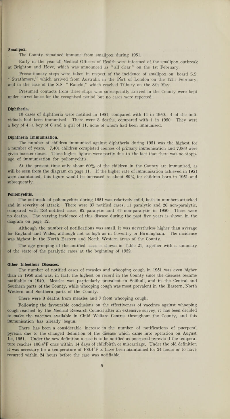 Smallpox. The County remained immune from smallpox during 1951. Early in the year all Medical Officers of Health were informed of the smallpox outbreak at Brighton and Hove, which was announced as “ all clear ” on the 1st February. Precautionary steps were taken in respect of the incidence of smallpox on board S.S.  Strathmore,” which arrived from Australia in the Port of London on the 12th February, and in the case of the S.S.  Ranchi,” which reached Tilbury on the 8th May. Presumed contacts from these ships who subsequently arrived in the County were kept under surveillance for the recognised period but no cases were reported. Diphtheria. 10 cases of diphtheria were notified in 1951, compared with 14 in 1950. 4 of the indi¬ viduals had been immunised. There were 3 deaths, compared with 1 in 1950. They were a boy of 4, a boy of 6 and a girl of 11, none of whom had been immunised. Diphtheria Immunisation. The number of children immunised against diphtheria during 1951 was the highest for a number of years. 7,401 children completed courses of primary immunisation and 7,063 were given booster doses. These higher figures were partly due to the fact that there was no stopp¬ age of immunisation for poliomyelitis. At the present time only about 60% of the children in the County are immunised, as vail be seen from the diagram on page 11. If the higher rate of immunisation achieved in 1951 were maintained, this figure would be increased to about 80% for children born in 1951 and subsequently. Poliomyelitis. The outbreak of poliomyelitis during 1951 was relatively mild, both in numbers attacked and in severity of attack. There were 37 notified cases, 11 paralytic and 26 non-paralytic, compared with 133 notified cases, 92 paralytic and 41 non-paralytic in 1950. There were no deaths. The varying incidence of this disease during the past five years is shown in the diagram on page 12. Although the number of notifications was small, it was nevertheless higher than average for England and Wales, although not as high as in Coventry or Birmingham. The incidence was highest in the North Eastern and North Western areas of the County. The age grouping of the notified cases is shown in Table 21, together with a summary of the state of the paralytic cases at the beginning of 1952. Other Infectious Diseases. The number of notified cases of measles and whooping cough in 1951 was even higher than in 1950 and was, in fact, the highest on record in the County since the diseases became notifiable in 1940. Measles was particularly prevalent in Solihull, and in the Central and Southern parts of the County, while whooping cough was most prevalent in the Eastern, North Western and Southern parts of the County. There were 3 deaths from measles and 7 from whooping cough. Following the favourable conclusions on the effectiveness of vaccines against whooping cough reached by the Medical Research Council after an extensive survey, it has been decided to make the vaccines available in Child Welfare Centres throughout the County, and this immunisation has already begun. There has been a considerable increase in the number of notifications of puerperal pyrexia due to the changed definition of the disease which came into operation on August 1st, 1951. Under the new definition a case is to be notified as puerperal pyrexia if the tempera¬ ture reaches 100.4°F once within 14 days of childbirth or miscarriage. Under the old definition it was necessary for a temperature of 100.4°F to have been maintained for 24 hours or to have recurred within 24 hours before the case was notifiable.