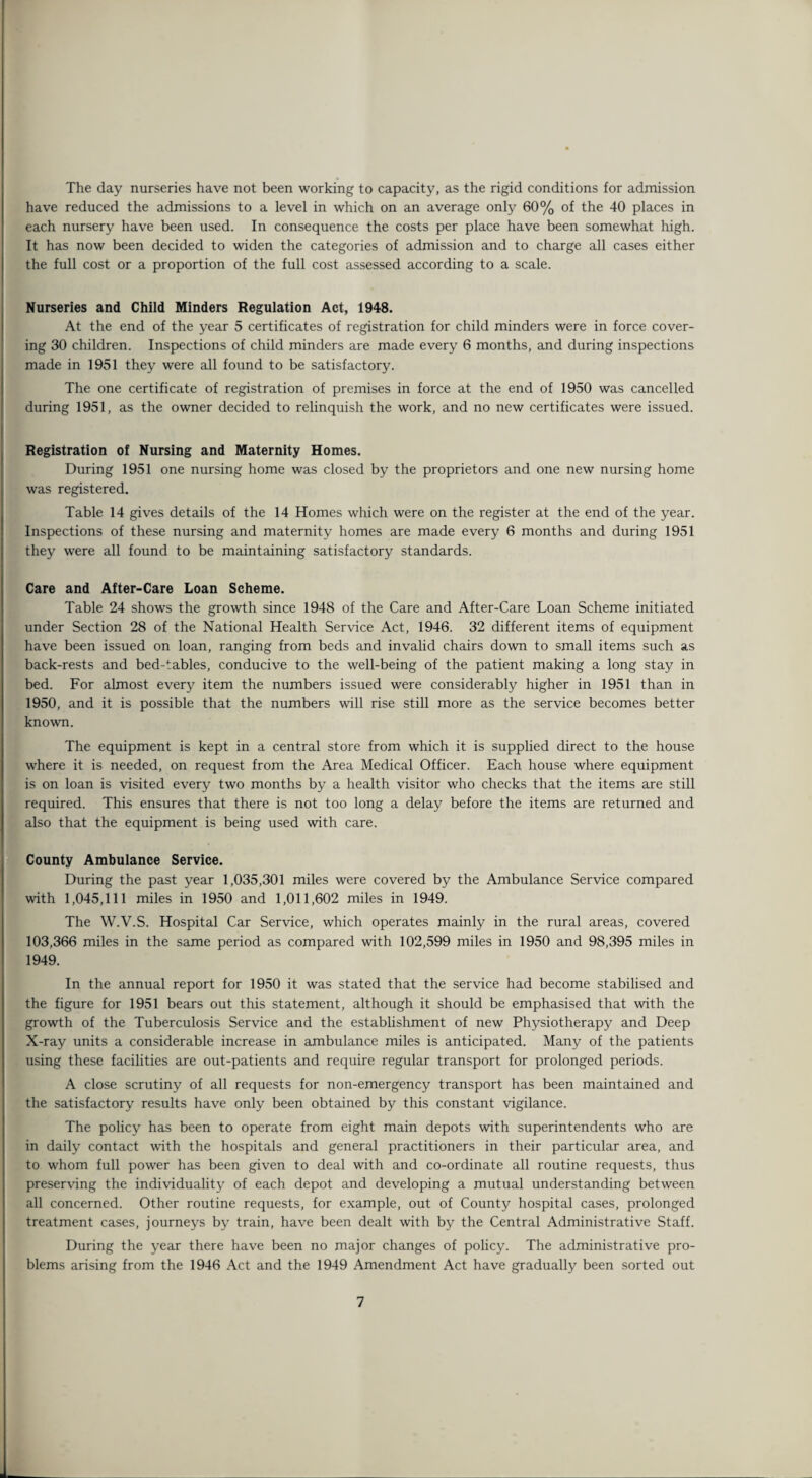 The day nurseries have not been working to capacity, as the rigid conditions for admission have reduced the admissions to a level in which on an average only 60% of the 40 places in each nursery have been used. In consequence the costs per place have been somewhat high. It has now been decided to widen the categories of admission and to charge all cases either the full cost or a proportion of the full cost assessed according to a scale. Nurseries and Child Minders Regulation Act, 1948. At the end of the year 5 certificates of registration for child minders were in force cover¬ ing 30 children. Inspections of child minders are made every 6 months, and during inspections made in 1951 they were all found to be satisfactory. The one certificate of registration of premises in force at the end of 1950 was cancelled during 1951, as the owner decided to relinquish the work, and no new certificates were issued. Registration of Nursing and Maternity Homes. During 1951 one nursing home was closed by the proprietors and one new nursing home was registered. Table 14 gives details of the 14 Homes which were on the register at the end of the year. Inspections of these nursing and maternity homes are made every 6 months and during 1951 they were all found to be maintaining satisfactory standards. Care and After-Care Loan Scheme. Table 24 shows the growth since 1948 of the Care and After-Care Loan Scheme initiated under Section 28 of the National Health Service Act, 1946. 32 different items of equipment have been issued on loan, ranging from beds and invalid chairs down to small items such as back-rests and bed-tables, conducive to the well-being of the patient making a long stay in bed. For almost every item the numbers issued were considerably higher in 1951 than in 1950, and it is possible that the numbers will rise still more as the service becomes better known. The equipment is kept in a central store from which it is supplied direct to the house where it is needed, on request from the Area Medical Officer. Each house where equipment is on loan is visited every two months by a health visitor who checks that the items are still required. This ensures that there is not too long a delay before the items are returned and also that the equipment is being used with care. County Ambulance Service. During the past year 1,035,301 miles were covered by the Ambulance Service compared with 1,045,111 miles in 1950 and 1,011,602 miles in 1949. The W.V.S. Hospital Car Service, which operates mainly in the rural areas, covered 103,366 miles in the same period as compared with 102,599 miles in 1950 and 98,395 miles in 1949. In the annual report for 1950 it was stated that the service had become stabilised and the figure for 1951 bears out this statement, although it should be emphasised that with the growth of the Tuberculosis Service and the establishment of new Physiotherapy and Deep X-ray units a considerable increase in ambulance miles is anticipated. Many of the patients using these facilities are out-patients and require regular transport for prolonged periods. A close scrutiny of all requests for non-emergency transport has been maintained and the satisfactory results have only been obtained by this constant vigilance. The policy has been to operate from eight main depots with superintendents who are in daily contact with the hospitals and general practitioners in their particular area, and to whom full power has been given to deal with and co-ordinate all routine requests, thus preserving the individuality of each depot and developing a mutual understanding between all concerned. Other routine requests, for example, out of County hospital cases, prolonged treatment cases, journeys by train, have been dealt with by the Central Administrative Staff. During the year there have been no major changes of policy. The administrative pro¬ blems arising from the 1946 Act and the 1949 Amendment Act have gradually been sorted out