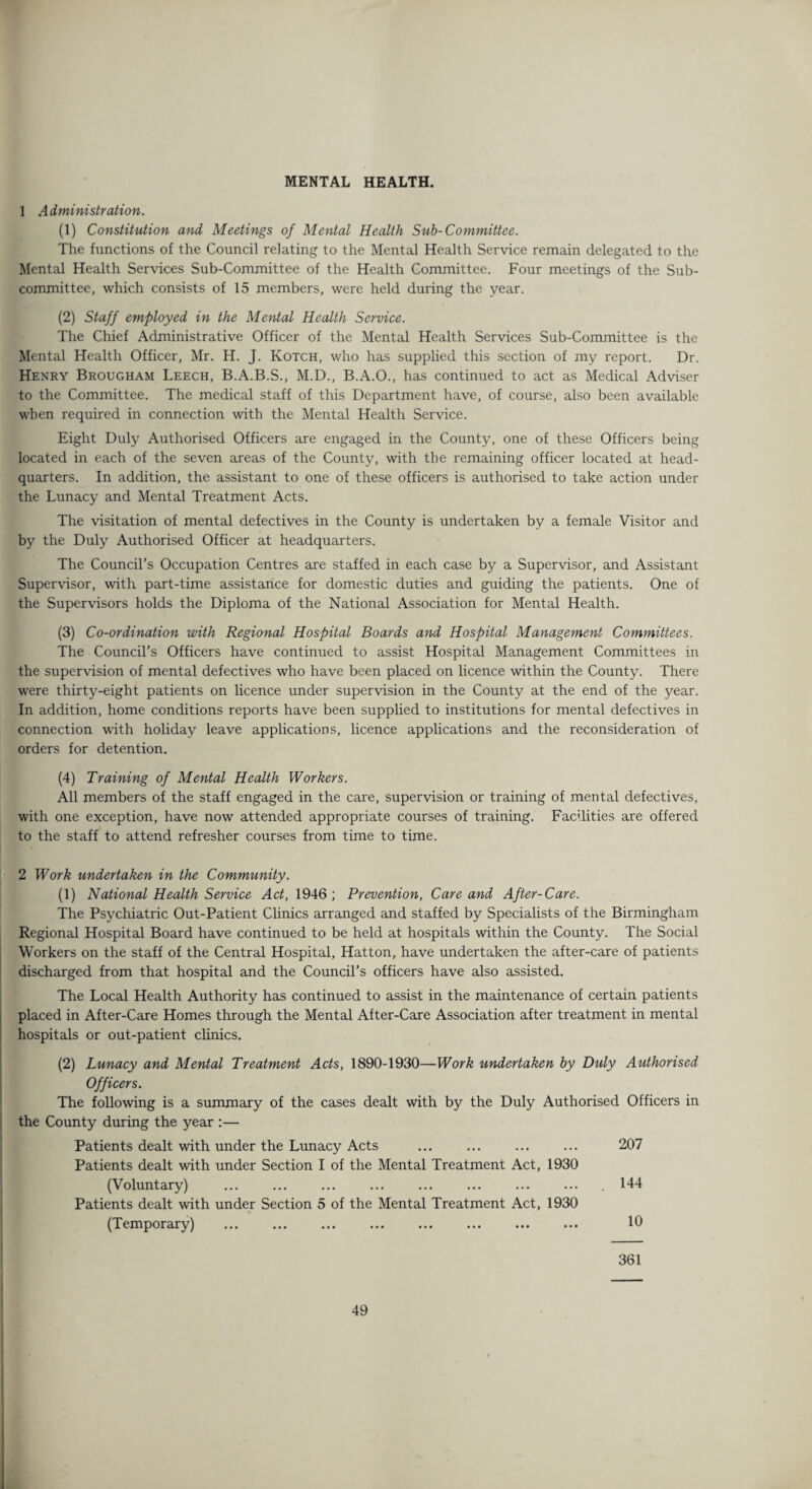 MENTAL HEALTH. 1 Administration. (1) Constitution and Meetings of Mental Health Sub-Committee. The functions of the Council relating to the Mental Health Service remain delegated to the Mental Health Services Sub-Committee of the Health Committee. Four meetings of the Sub¬ committee, which consists of 15 members, were held during the year. (2) Staff employed in the Mental Health Service. The Chief Administrative Officer of the Mental Health Services Sub-Committee is the Mental Health Officer, Mr. H. J. Kotch, who has supplied this section of my report. Dr. Henry Brougham Leech, B.A.B.S., M.D., B.A.O., has continued to act as Medical Adviser to the Committee. The medical staff of this Department have, of course, also been available when required in connection with the Mental Health Service. Eight Duly Authorised Officers are engaged in the County, one of these Officers being located in each of the seven areas of the County, with the remaining officer located at head¬ quarters. In addition, the assistant to one of these officers is authorised to take action under the Lunacy and Mental Treatment Acts. The visitation of mental defectives in the County is undertaken by a female Visitor and by the Duly Authorised Officer at headquarters. The Council’s Occupation Centres are staffed in each case by a Supervisor, and Assistant Supervisor, with part-time assistance for domestic duties and guiding the patients. One of the Supervisors holds the Diploma of the National Association for Mental Health. (3) Co-ordination with Regional Hospital Boards and Hospital Management Committees. The Council’s Officers have continued to assist Hospital Management Committees in the supervision of mental defectives who have been placed on licence within the County. There were thirty-eight patients on licence under supervision in the County at the end of the year. In addition, home conditions reports have been supplied to institutions for mental defectives in connection with holiday leave applications, licence applications and the reconsideration of orders for detention. (4) Training of Mental Health Workers. All members of the staff engaged in the care, supervision or training of mental defectives, with one exception, have now attended appropriate courses of training. Facilities are offered to the staff to attend refresher courses from time to time. 2 Work undertaken in the Community. (1) National Health Service Act, 1946 ; Prevention, Care and After-Care. The Psychiatric Out-Patient Clinics arranged and staffed by Specialists of the Birmingham Regional Hospital Board have continued to be held at hospitals within the County. The Social Workers on the staff of the Central Hospital, Hatton, have undertaken the after-care of patients discharged from that hospital and the Council’s officers have also assisted. The Local Health Authority has continued to assist in the maintenance of certain patients placed in After-Care Homes through the Mental After-Care Association after treatment in mental hospitals or out-patient clinics. (2) Lunacy and Mental Treatment Acts, 1890-1930—Work undertaken by Duly Authorised Officers. The following is a summary of the cases dealt with by the Duly Authorised Officers in the County during the year :— Patients dealt with under the Lunacy Acts Patients dealt with under Section I of the Mental Treatment Act, 1930 207 (Voluntary) Patients dealt with under Section 5 of the Mental Treatment Act, 1930 144 (Temporary) 10 361