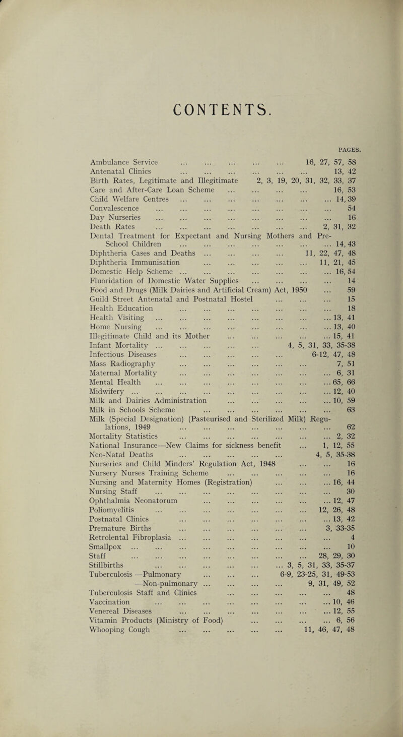 CONTENTS PAGES. Ambulance Service Antenatal Clinics Birth Rates, Legitimate and Illegitimate Care and After-Care Loan Scheme Child Welfare Centres Convalescence Day Nurseries . 16, 27, 57, 58 . 13, 42 2, 3, 19, 20, 31, 32, 33, 37 16, 53 .14,39 . 54 . 16 Death Rates . 2, 31, 32 Dental Treatment for Expectant and Nursing Mothers and Pre- School Children .14,43 Diphtheria Cases and Deaths 11, 22, 47, 48 Diphtheria Immunisation . 11, 21, 45 Domestic Help Scheme ... .16,54 Fluoridation of Domestic Water Supplies . 14 Food and Drugs (Milk Dairies and Artificial Cream) Act, 1950 ... 59 Guild Street Antenatal and Postnatal Hostel 15 Health Education . 18 Health Visiting .13, 41 Home Nursing .13, 40 Illegitimate Child and its Mother .15, 41 Infant Mortality ... 4, 5, 31, 33, 35-38 Infectious Diseases 6-12, 47, 48 Mass Radiography . 7, 51 Maternal Mortality .6, 31 Mental Health ... 65, 66 Midwifery ... ... ... ... ... .12, 40 Milk and Dairies Administration .10, 59 Milk in Schools Scheme . 63 Milk (Special Designation) (Pasteurised and Sterilized Milk) Regu- lations, 1949 . 62 Mortality Statistics .2, 32 National Insurance—New Claims for sickness benefit ... 1, 12, 55 Neo-Natal Deaths 4, 5, 35-38 Nurseries and Child Minders’ Regulation Act, 1948 . 16 Nursery Nurses Training Scheme . 16 Nursing and Maternity Homes (Registration) .16, 44 Nursing Staff . 30 Ophthalmia Neonatorum .12, 47 Poliomyelitis . 12, 26, 48 Postnatal Clinics .13, 42 Premature Births ... ... 3, 33-35 Retrolental Fibroplasia ... . 4 Smallpox . 10 Staff . . 28, 29, 30 Stillbirths ... 3, 5, 31, 33, 35-37 Tuberculosis —Pulmonary 6-9, 23-25, 31, 49-53 —Non-pulmonary ... 9, 31, 49, 52 Tuberculosis Staff and Clinics . 48 Vaccination .10, 46 Venereal Diseases .12, 55 Vitamin Products (Ministry of Food) .6, 56 Whooping Cough 11, 46, 47, 48