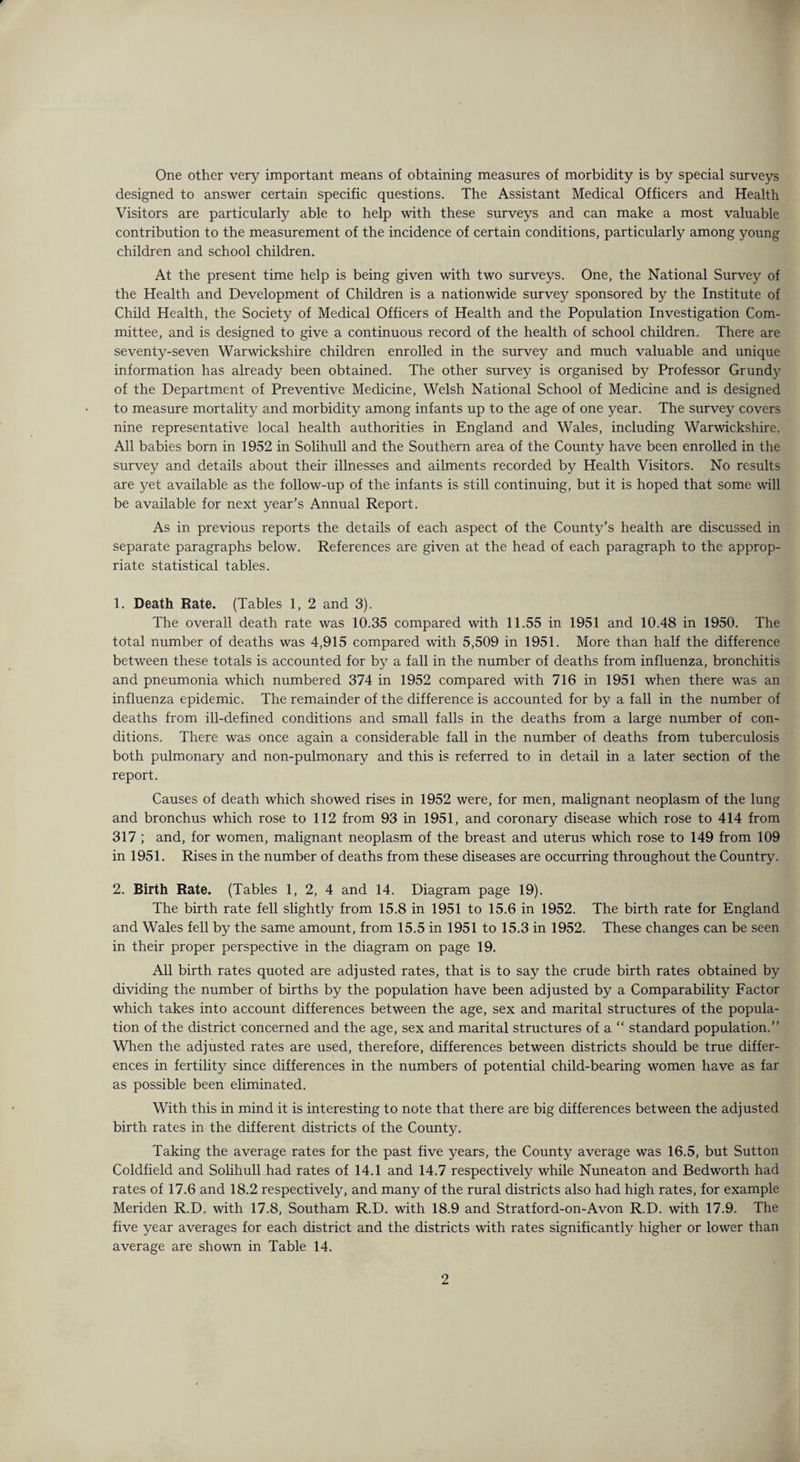 One other very important means of obtaining measures of morbidity is by special surveys designed to answer certain specific questions. The Assistant Medical Officers and Health Visitors are particularly able to help with these surveys and can make a most valuable contribution to the measurement of the incidence of certain conditions, particularly among young children and school children. At the present time help is being given with two surveys. One, the National Survey of the Health and Development of Children is a nationwide survey sponsored by the Institute of Child Health, the Society of Medical Officers of Health and the Population Investigation Com¬ mittee, and is designed to give a continuous record of the health of school children. There are seventy-seven Warwickshire children enrolled in the survey and much valuable and unique information has already been obtained. The other survey is organised by Professor Grundy of the Department of Preventive Medicine, Welsh National School of Medicine and is designed to measure mortality and morbidity among infants up to the age of one year. The survey covers nine representative local health authorities in England and Wales, including Warwickshire. All babies born in 1952 in Solihull and the Southern area of the County have been enrolled in the survey and details about their illnesses and ailments recorded by Health Visitors. No results are yet available as the follow-up of the infants is still continuing, but it is hoped that some will be available for next year’s Annual Report. As in previous reports the details of each aspect of the County’s health are discussed in separate paragraphs below. References are given at the head of each paragraph to the approp¬ riate statistical tables. 1. Death Rate. (Tables 1, 2 and 3). The overall death rate was 10.35 compared with 11.55 in 1951 and 10.48 in 1950. The total number of deaths was 4,915 compared with 5,509 in 1951. More than half the difference between these totals is accounted for bj?- a fall in the number of deaths from influenza, bronchitis and pneumonia which numbered 374 in 1952 compared with 716 in 1951 when there was an influenza epidemic. The remainder of the difference is accounted for by a fall in the number of deaths from ill-defined conditions and small falls in the deaths from a large number of con¬ ditions. There was once again a considerable fall in the number of deaths from tuberculosis both pulmonary and non-pulmonary and this is referred to in detail in a later section of the report. Causes of death which showed rises in 1952 were, for men, malignant neoplasm of the lung and bronchus which rose to 112 from 93 in 1951, and coronary disease which rose to 414 from 317 ; and, for women, malignant neoplasm of the breast and uterus which rose to 149 from 109 in 1951. Rises in the number of deaths from these diseases are occurring throughout the Country. 2. Birth Rate. (Tables 1, 2, 4 and 14. Diagram page 19). The birth rate fell slightly from 15.8 in 1951 to 15.6 in 1952. The birth rate for England and Wales fell by the same amount, from 15.5 in 1951 to 15.3 in 1952. These changes can be seen in their proper perspective in the diagram on page 19. All birth rates quoted are adjusted rates, that is to say the crude birth rates obtained by dividing the number of births by the population have been adjusted by a Comparability Factor which takes into account differences between the age, sex and marital structures of the popula¬ tion of the district concerned and the age, sex and marital structures of a “ standard population.” When the adjusted rates are used, therefore, differences between districts should be true differ¬ ences in fertility since differences in the numbers of potential child-bearing women have as far as possible been eliminated. With this in mind it is interesting to note that there are big differences between the adjusted birth rates in the different districts of the County. Taking the average rates for the past five years, the County average was 16.5, but Sutton Coldfield and Solihull had rates of 14.1 and 14.7 respectively while Nuneaton and Bedworth had rates of 17.6 and 18.2 respectively, and many of the rural districts also had high rates, for example Meriden R.D. with 17.8, Southam R.D. with 18.9 and Stratford-on-Avon R.D. with 17.9. The five year averages for each district and the districts with rates significantly higher or lower than average are shown in Table 14.