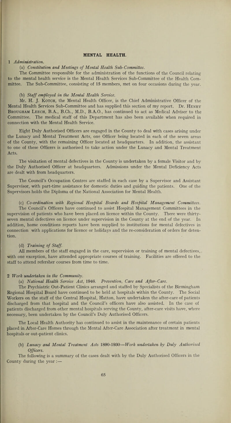 MENTAL HEALTH. 1 Administration. (a) Constitution and Meetings of Mental Health Sub-Committee. The Committee responsible for the administration of the functions of the Council relating to the mental health service is the Mental Health Services Sub-Committee of the Health Com¬ mittee. The Sub-Committee, consisting of 15 members, met on four occasions during the year. (b) Staff employed in the Mental Health Service. Mr. H. J. Kotch, the Mental Health Officer, is the Chief Administrative Officer of the Mental Health Services Sub-Committee and has supplied this section of my report. Dr. Henry Brougham Leech, B.A., B.Ch., M.D., B.A.O., has continued to act as Medical Adviser to the Committee. The medical staff of this Department has also been available when required in connection with the Mental Health Service. Eight Duly Authorised Officers are engaged in the County to deal with cases arising under the Lunacy and Mental Treatment Acts, one Officer being located in each of the seven areas of the County, with the remaining Officer located at headquarters. In addition, the assistant to one of these Officers is authorised to take action under the Lunacy and Mental Treatment Acts. The visitation of mental defectives in the County is undertaken by a female Visitor and by the Duly Authorised Officer at headquarters. Admissions under the Mental Deficiency Acts are dealt with from headquarters. The Council’s Occupation Centres are staffed in each case by a Supervisor and Assistant Supervisor, with part-time assistance for domestic duties and guiding the patients. One of the Supervisors holds the Diploma of the National Association for Mental Health. (c) Co-ordination with Regional Hospital Boards and Hospital Management Committees. The Council’s Officers have continued to assist Hospital Management Committees in the supervision of patients who have been placed on licence within the County. There were thirty- seven mental defectives on licence under supervision in the County at the end of the year. In addition, home conditions reports have been supplied to institutions for mental defectives in connection with applications for licence or holidays and the re-consideration of orders for deten¬ tion. (d) Training of Staff. All members of the staff engaged in the care, supervision or training of mental defectives,. with one exception, have attended appropriate courses of training. Facilities are offered to the staff to attend refersher courses from time to time. 2 Work undertaken in the Community. (a) National Health Service Act, 1946. Prevention, Care and After-Care. The Psychiatric Out-Patient Clinics arranged and staffed by Specialists of the Birmingham Regional Hospital Board have continued to be held at hospitals within the County. The Social Workers on the staff of the Central Hospital, Hatton, have undertaken the after-care of patients discharged from that hospital and the Council’s officers have also assisted. In the case of patients discharged from other mental hospitals serving the County, after-care visits have, where necessary, been undertaken by the Council’s Duly Authorised Officers. The Local Health Authority has continued to assist in the maintenance of certain patients placed in After-Care Homes through the Mental After-Care Association after treatment in mental hospitals or out-patient clinics. (b) Lunacy and Mental Treatment Acts 1890-1930—Work undertaken by Duly Authorised Officers. The following is a summary of the cases dealt with by the Duly Authorised Officers in the County during the year :—