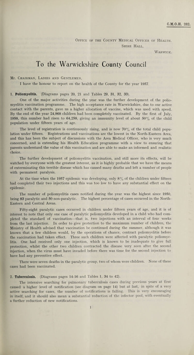 C.M.O.H. 282. Office of the County Medical Officer of Health. Shire Hall, Warwick. To the Warwickshire County Council Mr. Chairman, Ladies and Gentlemen, I have the honour to report on the health of the County for the year 1957. 1. Poliomyelitis. (Diagrams pages 20, 21 and Tables 29, 31, 32, 33). One of the major activities during the year was the further development of the polio¬ myelitis vaccination programme. The high acceptance rate in Warwickshire, due to our active contact with the parents, gave us a higher allocation of vaccine, which was used with speed. By the end of the year 24,968 children had been completely vaccinated. By the first of July, 1958, this number had risen to 64,258, giving an immunity level of about 50% of the child population under fifteen years of age. The level of registration is continuously rising, and is now 70% of the total child popu¬ lation under fifteen. Registrations and vaccinations are the lowest in the North-Eastern Area, and this has been the subject of discussions with the Area Medical Officer, who is very much concerned, and is extending his Health Education programme with a view to ensuring that parents understand the value of this vaccination and are able to make an informed and realistic choice. The further development of poliomyelitis vaccination, and still more its effects, will be watched by everyone with the greatest interest, as it is highly probable that we have the means of exterminating this terrible disease which has caused many deaths and left a number of people with permanent paralysis. At the time when the 1957 epidemic was developing, only 8% of the children under fifteen had completed their two injections and this was too low to have any substantial effect on the epidemic. The number of poliomyelitis cases notified during the year was the highest since 1950, being 83 paralytic and 50 non-paralytic. The highest percentage of cases occurred in the North- Eastern and Central Areas. Fifty-eight paralytic cases occurred in children under fifteen years of age, and it is of interest to note that only one case of paralytic poliomyelitis developed in a child who had com¬ pleted the standard of vaccination—that is, two injections with an interval of four weeks from the last injection. In order to give protection to the maximum number of children, the Ministry of Health advised that vaccination be continued during the summer, although it was known that a few children would, by the operations of chance, contract poliomyelitis before the vaccination had taken effect. Three such children were affected with paralytic poliomye¬ litis. One had received only one injection, which is known to be inadequate to give full protection, whilst the other two children contracted the disease very soon after the second injection, when the virus must have invaded before there was time for the second injection to have had any preventive effect. There were seven deaths in the paralytic group, two of whom were children. None of these cases had been vaccinated. 2. Tuberculosis. (Diagrams pages 14-16 and Tables 1, 34 to 42). The intensive searching for pulmonary tuberculosis cases during previous years at first caused a higher level of notification (see diagram on page 14) but at last, in spite of a very active searching for cases, the number of notifications is falling. This is very encouraging in itself, and it should also mean a substantial reduction of the infector pool, with eventually a further reduction of new notifications.