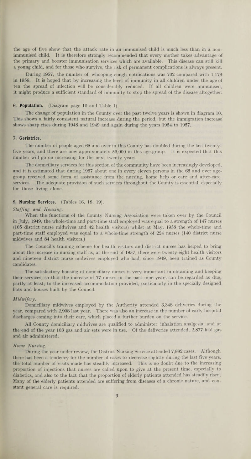 immunised child. It is therefore strongly recommended that every mother takes advantage of the primary and booster immunisation services which are available. This disease can still kill a young child, and for those who survive, the risk of permanent complications is always present. During 1957, the number of whooping cough notifications was 702 compared with 1,179 in 1956. It is hoped that by increasing the level of immunity in all children under the age of ten the spread of infection will be considerably reduced. If all children were immunised, it might produce a sufficient standard of immunity to stop the spread of the disease altogether. 6. Population. (Diagram page 10 and Table 1). The change of population in the County over the past twelve years is shown in diagram 10. This shows a fairly consistent natural increase during the period, but the immigration increase shows sharp rises during 1948 and 1949 and again during the years 1954 to 1957. 7. Geriatrics. The number of people aged 65 and over in this County has doubled during the last twenty- five years, and there are now approximately 56,000 in this age-group. It is expected that this number will go on increasing for the next twenty years. The domiciliary services for this section of the community have been increasingly developed, and it is estimated that during 1957 about one in every eleven persons in the 65 and over age- group received some form of assistance from the nursing, home help or care and after-care services. The adequate provision of such services throughout the County is essential, especially for those living alone. 8. Nursing Services. (Tables 16, 18, 19). Staffing and Housing. When the functions of the County Nursing Association were taken over by the Council in July, 1949, the whole-time and part-time staff employed was equal to a strength of 147 nurses (105 district nurse midwives and 42 health visitors) whilst at May, 1958 the whole-time and part-time staff employed was equal to a whole-time strength of 224 nurses (140 district nurse midwives and 84 health visitors.) The Council’s training scheme for health visitors and district nurses has helped to bring about the increase in nursing staff as, at the end of 1957, there were twenty-eight health visitors and nineteen district nurse midwives employed who had, since 1949, been trained as County candidates. The satisfactory housing of domiciliary nurses is very important in obtaining and keeping their services, so that the increase of 77 nurses in the past nine years can be regarded as due, partly at least, to the increased accommodation provided, particularly in the specially designed flats and houses built by the Council. Midwifery. Domiciliary midwives employed by the Authority attended 3,348 deliveries during the year, compared with 2,908 last year. There was also an increase in the number of early hospital discharges coming into their care, which placed a further burden on the service. All County domiciliary midwives are qualified to administer inhalation analgesia, and at the end of the year 103 gas and air sets were in use. Of the deliveries attended, 2,877 had gas and air administered. Home Nursing. During the year under review, the District Nursing Service attended 7,982 cases. Although there has been a tendency for the number of cases to decrease slightly during the last five years, the total number of visits made has steadily increased. This is no doubt due to the increasing proportion of injections that nurses are called upon to give at the present time, especially to diabetics, and also to the fact that the proportion of elderly patients attended has steadily risen. Many of the elderly patients attended are suffering from diseases of a chronic nature, and con¬ stant general care is required. 3
