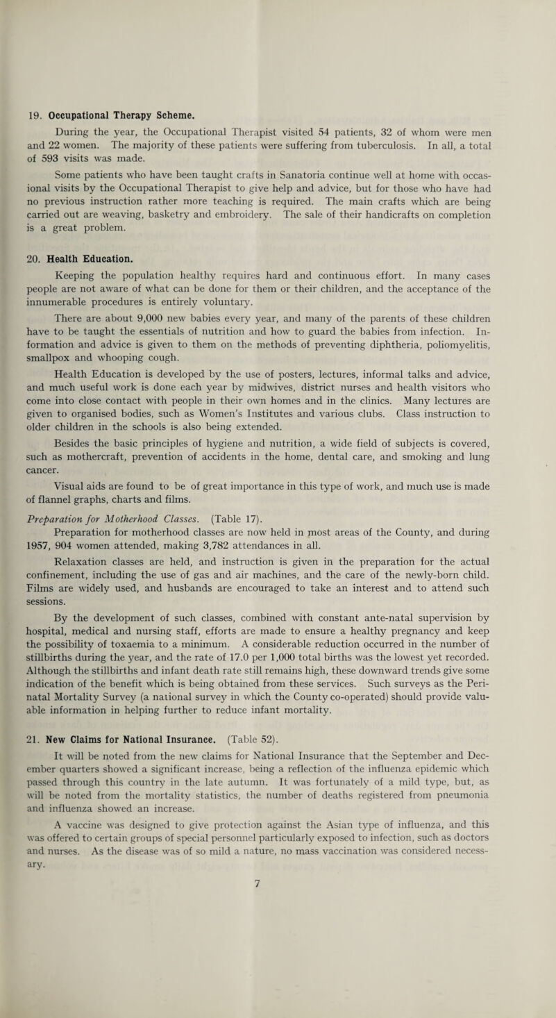 19. Occupational Therapy Scheme. During the year, the Occupational Therapist visited 54 patients, 32 of whom were men and 22 women. The majority of these patients were suffering from tuberculosis. In all, a total of 593 visits was made. Some patients who have been taught crafts in Sanatoria continue well at home with occas¬ ional visits by the Occupational Therapist to give help and advice, but for those who have had no previous instruction rather more teaching is required. The main crafts which are being carried out are weaving, basketry and embroidery. The sale of their handicrafts on completion is a great problem. 20. Health Education. Keeping the population healthy requires hard and continuous effort. In many cases people are not aware of what can be done for them or their children, and the acceptance of the innumerable procedures is entirely voluntary. There are about 9,000 new babies every year, and many of the parents of these children have to be taught the essentials of nutrition and how to guard the babies from infection. In¬ formation and advice is given to them on the methods of preventing diphtheria, poliomyelitis, smallpox and whooping cough. Health Education is developed by the use of posters, lectures, informal talks and advice, and much useful work is done each year by midwives, district nurses and health visitors who come into close contact with people in their own homes and in the clinics. Many lectures are given to organised bodies, such as Women’s Institutes and various clubs. Class instruction to older children in the schools is also being extended. Besides the basic principles of hygiene and nutrition, a wide field of subjects is covered, such as mothercraft, prevention of accidents in the home, dental care, and smoking and lung cancer. Visual aids are found to be of great importance in this type of work, and much use is made of flannel graphs, charts and films. Preparation for Motherhood. Classes. (Table 17). Preparation for motherhood classes are now held in most areas of the County, and during 1957, 904 women attended, making 3,782 attendances in all. Relaxation classes are held, and instruction is given in the preparation for the actual confinement, including the use of gas and air machines, and the care of the newly-born child. Films are widely used, and husbands are encouraged to take an interest and to attend such sessions. By the development of such classes, combined with constant ante-natal supervision by hospital, medical and nursing staff, efforts are made to ensure a healthy pregnancy and keep the possibility of toxaemia to a minimum. A considerable reduction occurred in the number of stillbirths during the year, and the rate of 17.0 per 1,000 total births was the lowest yet recorded. Although the stillbirths and infant death rate still remains high, these downward trends give some indication of the benefit which is being obtained from these services. Such surveys as the Peri¬ natal Mortality Survey (a national survey in which the County co-operated) should provide valu¬ able information in helping further to reduce infant mortality. 21. New Claims for National Insurance. (Table 52). It will be noted from the new claims for National Insurance that the September and Dec¬ ember quarters showed a significant increase, being a reflection of the influenza epidemic which passed through this country in the late autumn. It was fortunately of a mild type, but, as will be noted from the mortality statistics, the number of deaths registered from pneumonia and influenza showed an increase. A vaccine was designed to give protection against the Asian type of influenza, and this was offered to certain groups of special personnel particularly exposed to infection, such as doctors and nurses. As the disease was of so mild a nature, no mass vaccination was considered necess¬ ary.