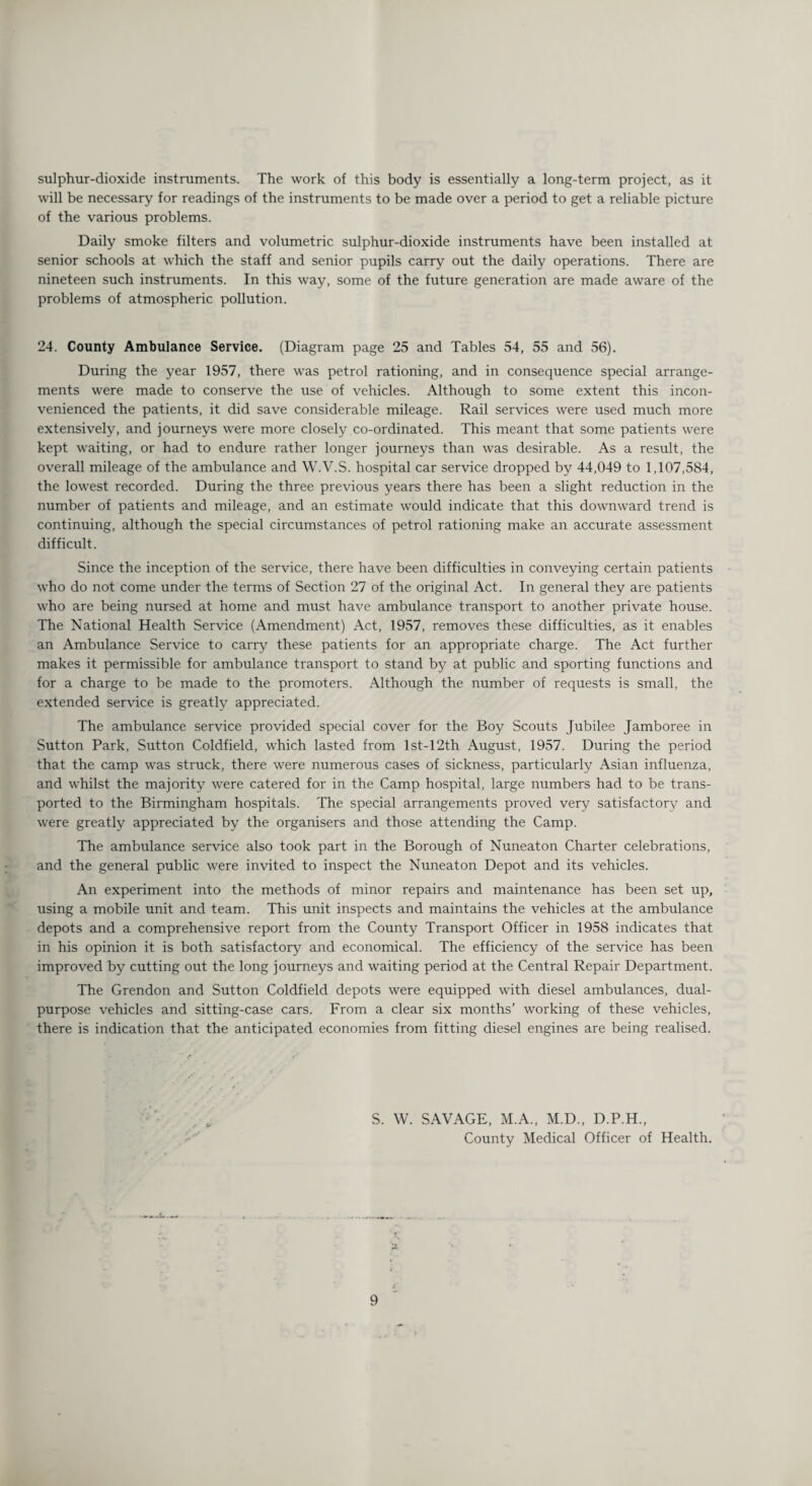 sulphur-dioxide instruments. The work of this body is essentially a long-term project, as it will be necessary for readings of the instruments to be made over a period to get a reliable picture of the various problems. Daily smoke filters and volumetric sulphur-dioxide instruments have been installed at senior schools at which the staff and senior pupils carry out the daily operations. There are nineteen such instruments. In this way, some of the future generation are made aware of the problems of atmospheric pollution. 24. County Ambulance Service. (Diagram page 25 and Tables 54, 55 and 56). During the year 1957, there was petrol rationing, and in consequence special arrange¬ ments were made to conserve the use of vehicles. Although to some extent this incon¬ venienced the patients, it did save considerable mileage. Rail services were used much more extensively, and journeys were more closely co-ordinated. This meant that some patients were kept waiting, or had to endure rather longer journeys than was desirable. As a result, the overall mileage of the ambulance and W.V.S. hospital car service dropped by 44,049 to 1,107,584, the lowest recorded. During the three previous years there has been a slight reduction in the number of patients and mileage, and an estimate would indicate that this downward trend is continuing, although the special circumstances of petrol rationing make an accurate assessment difficult. Since the inception of the service, there have been difficulties in conveying certain patients who do not come under the terms of Section 27 of the original Act. In general they are patients who are being nursed at home and must have ambulance transport to another private house. The National Health Service (Amendment) Act, 1957, removes these difficulties, as it enables an Ambulance Service to carry these patients for an appropriate charge. The Act further makes it permissible for ambulance transport to stand by at public and sporting functions and for a charge to be made to the promoters. Although the number of requests is small, the extended service is greatly appreciated. The ambulance service provided special cover for the Boy Scouts Jubilee Jamboree in Sutton Park, Sutton Coldfield, which lasted from lst-12th August, 1957. During the period that the camp was struck, there were numerous cases of sickness, particularly Asian influenza, and whilst the majority were catered for in the Camp hospital, large numbers had to be trans¬ ported to the Birmingham hospitals. The special arrangements proved very satisfactory and were greatly appreciated by the organisers and those attending the Camp. The ambulance service also took part in the Borough of Nuneaton Charter celebrations, and the general public were invited to inspect the Nuneaton Depot and its vehicles. An experiment into the methods of minor repairs and maintenance has been set up, using a mobile unit and team. This unit inspects and maintains the vehicles at the ambulance depots and a comprehensive report from the County Transport Officer in 1958 indicates that in his opinion it is both satisfactory and economical. The efficiency of the service has been improved by cutting out the long journeys and waiting period at the Central Repair Department. The Grendon and Sutton Coldfield depots were equipped with diesel ambulances, dual- purpose vehicles and sitting-case cars. From a clear six months’ working of these vehicles, there is indication that the anticipated economies from fitting diesel engines are being realised. S. W. SAVAGE, M.A., M.D., D.P.H., County Medical Officer of Health. 'X