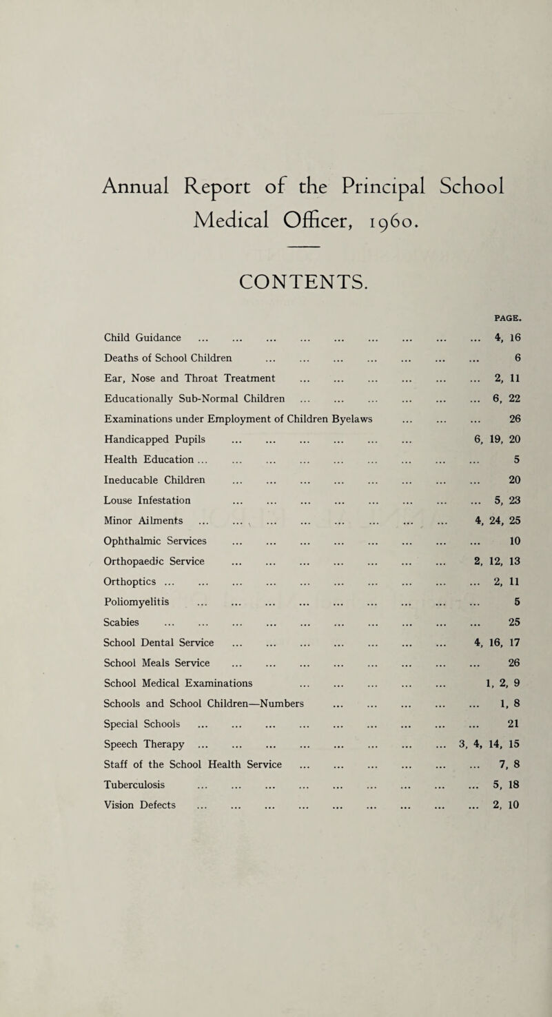 Annual Report of the Principal School Medical Officer, i960. CONTENTS. PAGE. Child Guidance ... . 4, 16 Deaths of School Children ... . 6 Ear, Nose and Throat Treatment ... . 2, 11 Educationally Sub-Normal Children ... . 6, 22 Examinations under Employment of Children Byelaws ... . 26 Handicapped Pupils ... 6, 19, 20 Health Education ... ... . 5 Ineducable Children . 20 Louse Infestation ... . 5, 23 Minor Ailments ... ... , • •• 4, 24, 25 Ophthalmic Services . ... . 10 Orthopaedic Service ... 2, 12, 13 Orthoptics ... ... . 2, 11 Poliomyelitis ... . 5 Scabies . ... . 25 School Dental Service ... 4, 16, 17 School Meals Service ... . 26 School Medical Examinations ... 1, 2, 9 Schools and School Children—Numbers ... . 1. 8 Special Schools ... . 21 Speech Therapy ... ... 3, 4, 14, 15 Staff of the School Health Service ... . 7, 8 Tuberculosis . ... ... ... . 5, 18 Vision Defects . ... . 2, 10