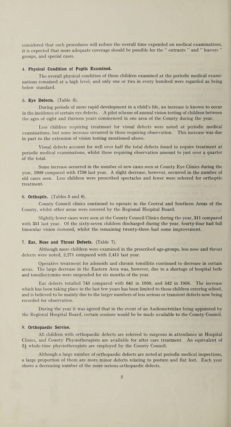 considered that such procedures will reduce the overall time expended on medical examinations, it is expected that more adequate coverage should be possible for the “ entrants ” and “ leavers ” groups, and special cases. 4. Physical Condition of Pupils Examined. The overall physical condition of those children examined at the periodic medical exami¬ nations remained at a high level, and only one or two in every hundred were regarded as being below standard. 5. Eye Defects. (Table 5). During periods of more rapid development in a child’s life, an increase is known to occur in the incidence of certain eye defects. A pilot scheme of annual vision testing of children between the ages of eight and thirteen years commenced in one area of the County during the year. Less children requiring treatment for visual defects were noted at periodic medical examinations, but some increase occurred in those requiring observation. This increase was due in part to the extension of vision testing mentioned above. Visual defects account for well over half the total defects found to require treatment at periodic medical examinations, whilst those requiring observation amount to just over a quarter of the total. Some increase occurred in the number of new cases seen at County Eye Clinics during the year, 1909 compared with 1758 last year. A slight decrease, however, occurred in the number of old cases seen. Less children were prescribed spectacles and fewer were referred for orthoptic treatment. 6. Orthoptic. (Tables 5 and 6). County Council clinics continued to operate in the Central and Southern Areas of the County, whilst other areas were covered by the Regional Hospital Board. Slightly fewer cases were seen at the County Council Clinics during the year, 311 compared with 351 last year. Of the sixty-seven children discharged during the year, fourty-four had full binocular vision restored, whilst the remaining twenty-three had some improvement. 7. Ear, Nose and Throat Defects. (Table 7). Although more children were examined in the prescribed age-groups, less nose and throat defects were noted, 2,271 compared with 2,411 last year. Operative treatment for adenoids and chronic tonsillitis continued to decrease in certain areas. The large decrease in the Eastern Area was, however, due to a shortage of hospital beds and tonsillectomies were suspended for six months of the year. Ear defects totalled 745 compared with 641 in 1959, and 542 in 1958. The increase which has been taking place in the last few years has been limited to those children entering school, and is believed to be mainly due to the larger numbers of less serious or transient defects now being recorded for observation. During the year it was agreed that in the event of an Audiometrician being appointed by the Regional Hospital Board, certain sessions would be be made available to the County Council. 8. Orthopaedic Service. All children with orthopaedic defects are referred to surgeons in attendance at Hospital Clinics, and County Physiotherapists are available for after care treatment. An equivalent of 2| whole-time physiotherapists are employed by the County Council. Although a large number of orthopaedic defects are noted at periodic medical inspections, a large proportion of them are more minor defects relating to posture and flat feet. Each year shows a decreasing number of the more serious orthopaedic defects.