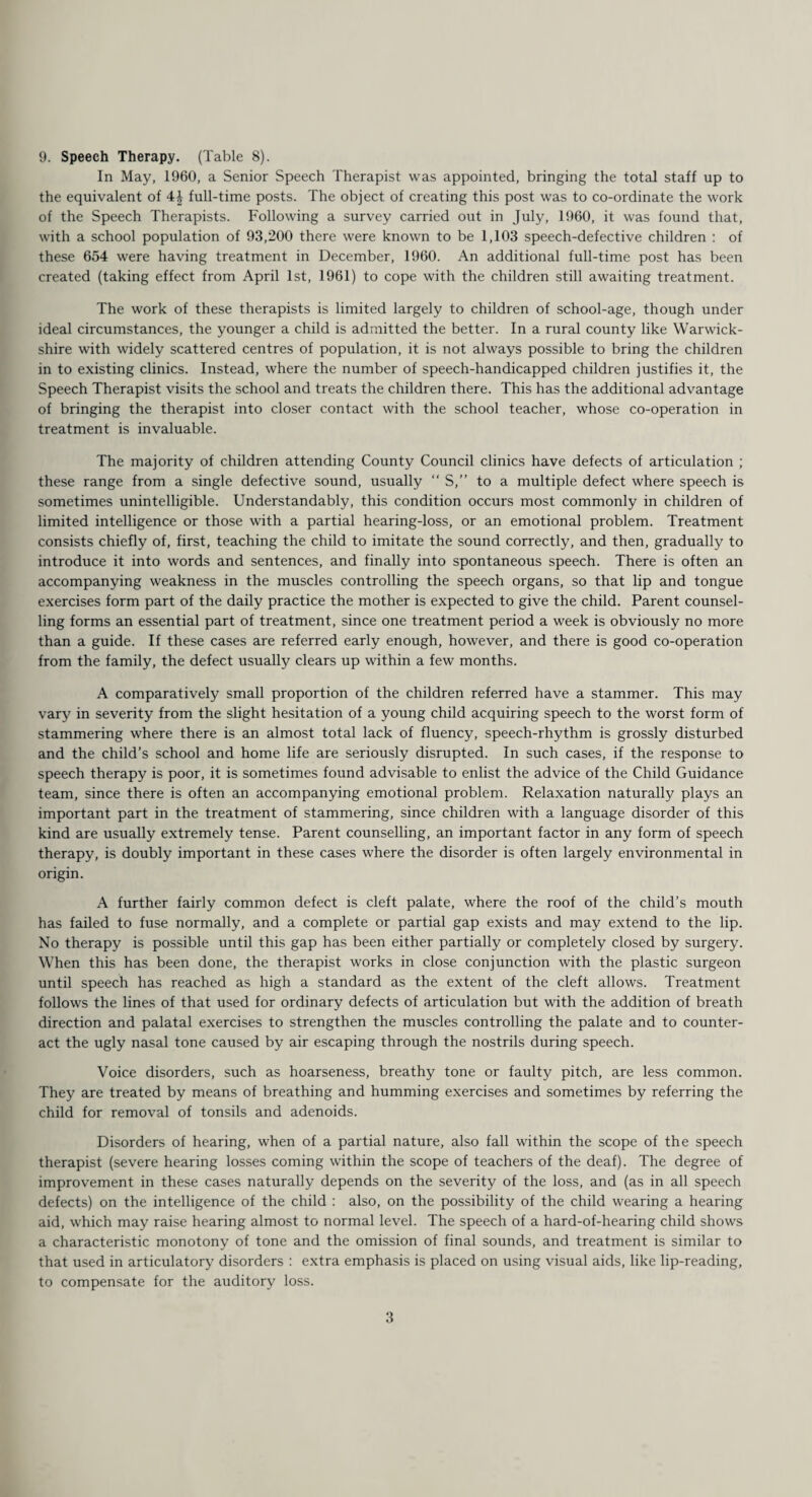 9. Speech Therapy. (Table 8). In May, 1960, a Senior Speech Therapist was appointed, bringing the total staff up to the equivalent of 44 full-time posts. The object of creating this post was to co-ordinate the work of the Speech Therapists. Following a survey carried out in July, 1960, it was found that, with a school population of 93,200 there were known to be 1,103 speech-defective children : of these 654 were having treatment in December, 1960. An additional full-time post has been created (taking effect from April 1st, 1961) to cope with the children still awaiting treatment. The work of these therapists is limited largely to children of school-age, though under ideal circumstances, the younger a child is admitted the better. In a rural county like Warwick¬ shire with widely scattered centres of population, it is not always possible to bring the children in to existing clinics. Instead, where the number of speech-handicapped children justifies it, the Speech Therapist visits the school and treats the children there. This has the additional advantage of bringing the therapist into closer contact with the school teacher, whose co-operation in treatment is invaluable. The majority of children attending County Council clinics have defects of articulation ; these range from a single defective sound, usually “ S,” to a multiple defect where speech is sometimes unintelligible. Understandably, this condition occurs most commonly in children of limited intelligence or those with a partial hearing-loss, or an emotional problem. Treatment consists chiefly of, first, teaching the child to imitate the sound correctly, and then, gradually to introduce it into words and sentences, and finally into spontaneous speech. There is often an accompanying weakness in the muscles controlling the speech organs, so that lip and tongue exercises form part of the daily practice the mother is expected to give the child. Parent counsel¬ ling forms an essential part of treatment, since one treatment period a week is obviously no more than a guide. If these cases are referred early enough, however, and there is good co-operation from the family, the defect usually clears up within a few months. A comparatively small proportion of the children referred have a stammer. This may vary in severity from the slight hesitation of a young child acquiring speech to the worst form of stammering where there is an almost total lack of fluency, speech-rhythm is grossly disturbed and the child’s school and home life are seriously disrupted. In such cases, if the response to speech therapy is poor, it is sometimes found advisable to enlist the advice of the Child Guidance team, since there is often an accompanying emotional problem. Relaxation naturally plays an important part in the treatment of stammering, since children with a language disorder of this kind are usually extremely tense. Parent counselling, an important factor in any form of speech therapy, is doubly important in these cases where the disorder is often largely environmental in origin. A further fairly common defect is cleft palate, where the roof of the child’s mouth has failed to fuse normally, and a complete or partial gap exists and may extend to the lip. No therapy is possible until this gap has been either partially or completely closed by surgery. When this has been done, the therapist works in close conjunction with the plastic surgeon until speech has reached as high a standard as the extent of the cleft allows. Treatment follows the lines of that used for ordinary defects of articulation but with the addition of breath direction and palatal exercises to strengthen the muscles controlling the palate and to counter¬ act the ugly nasal tone caused by air escaping through the nostrils during speech. Voice disorders, such as hoarseness, breathy tone or faulty pitch, are less common. They are treated by means of breathing and humming exercises and sometimes by referring the child for removal of tonsils and adenoids. Disorders of hearing, when of a partial nature, also fall within the scope of the speech therapist (severe hearing losses coming within the scope of teachers of the deaf). The degree of improvement in these cases naturally depends on the severity of the loss, and (as in all speech defects) on the intelligence of the child : also, on the possibility of the child wearing a hearing aid, which may raise hearing almost to normal level. The speech of a hard-of-hearing child shows a characteristic monotony of tone and the omission of final sounds, and treatment is similar to that used in articulatory disorders : extra emphasis is placed on using visual aids, like lip-reading, to compensate for the auditory loss.