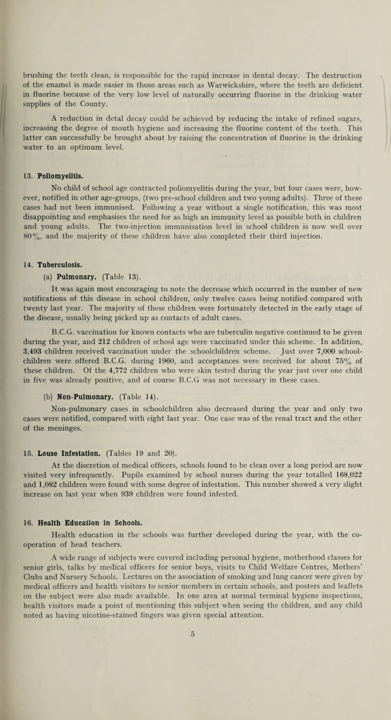 brushing the teeth clean, is responsible for the rapid increase in dental decay. The destruction of the enamel is made easier in those areas such as Warwickshire, where the teeth are deficient in fluorine because of the very low level of naturally occurring fluorine in the drinking water supplies of the County. A reduction in detal decay could be achieved by reducing the intake of refined sugars, increasing the degree of mouth hygiene and increasing the fluorine content of the teeth. This latter can successfully be brought about by raising the concentration of fluorine in the drinking water to an optimum level. 13. Poliomyelitis. No child of school age contracted poliomyelitis during the year, but four cases were, how¬ ever, notified in other age-groups, (two pre-school children and two young adults). Three of these cases had not been immunised. Following a year without a single notification, this was most disappointing and emphasises the need for as high an immunity level as possible both in children and young adults. The two-injection immunisation level in school children is now well over 80%, and the majority of these children have also completed their third injection. 14. Tuberculosis. (a) Pulmonary. (Table 13). It was again most encouraging to note the decrease which occurred in the number of new notifications of this disease in school children, only twelve cases being notified compared with twenty last year. The majority of these children were fortunately detected in the early stage of the disease, usually being picked up as contacts of adult cases. B.C.G. vaccination for known contacts who are tuberculin negative continued to be given during the year, and 212 children of school age were vaccinated under this scheme. In addition, 3,493 children received vaccination under the schoolchildren scheme. Just over 7,000 school- children were offered B.C.G. during 1960, and acceptances were received for about 75% of these children. Of the 4,772 children who were skin tested during the year just over one child in five was already positive, and of course B.C.G was not necessary in these cases. (b) Non-Pulmonary. (Table 14). Non-pulmonary cases in schoolchildren also decreased during the year and only two cases were notified, compared with eight last year. One case was of the renal tract and the other of the meninges. 15. Louse Infestation. (Tables 19 and 20). At the discretion of medical officers, schools found to be clean over a long period are now visited very infrequently. Pupils examined by school nurses during the year totalled 168,022 and 1,082 children were found with some degree of infestation. This number showed a very slight increase on last year when 939 children were found infested. 16. Health Education in Schools. Health education in the schools was further developed during the year, with the co¬ operation of head teachers. A wide range of subjects were covered including personal hygiene, motherhood classes for senior girls, talks by medical officers for senior boys, visits to Child Welfare Centres, Mothers’ Clubs and Nursery Schools. Lectures on the association of smoking and lung cancer were given by medical officers and health visitors to senior members in certain schools, and posters and leaflets on the subject were also made available. In one area at normal terminal hygiene inspections, health visitors made a point of mentioning this subject when seeing the children, and any child noted as having nicotine-stained fingers was given special attention.