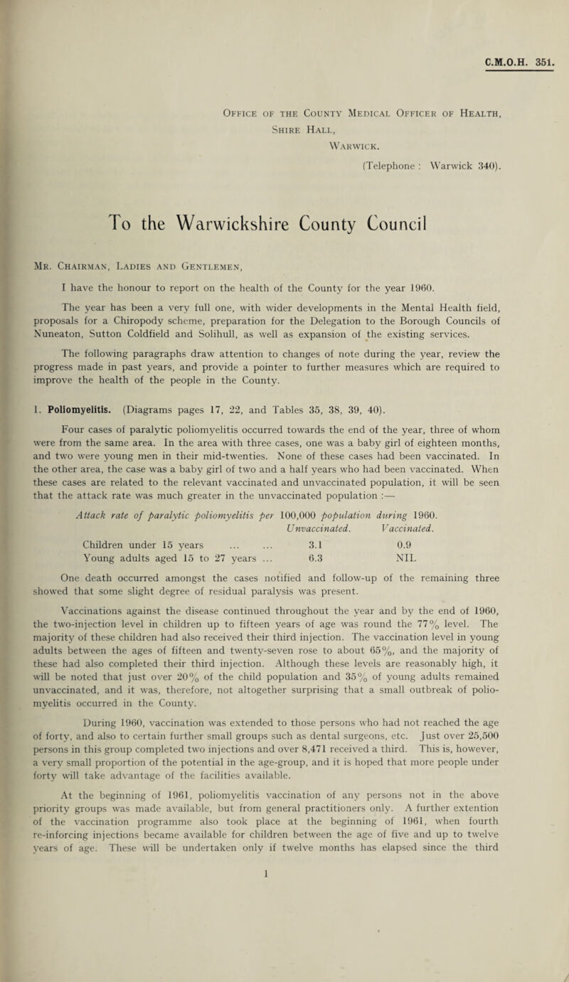 C.M.O.H. 351. Office of the County Medical Officer of Health, Shire Hall, Warwick. (Telephone : Warwick 340). To the Warwickshire County Council Mr. Chairman, Ladies and Gentlemen, I have the honour to report on the health of the County for the year 1960. The year has been a very full one, with wider developments in the Mental Health field, proposals for a Chiropody scheme, preparation for the Delegation to the Borough Councils of Nuneaton, Sutton Coldfield and Solihull, as well as expansion of the existing services. The following paragraphs draw attention to changes of note during the year, review the progress made in past years, and provide a pointer to further measures which are required to improve the health of the people in the County. 1. Poliomyelitis. (Diagrams pages 17, 22, and Tables 35, 38, 39, 40). Four cases of paralytic poliomyelitis occurred towards the end of the year, three of whom were from the same area. In the area with three cases, one was a baby girl of eighteen months, and two were young men in their mid-twenties. None of these cases had been vaccinated. In the other area, the case was a baby girl of two and a half years who had been vaccinated. When these cases are related to the relevant vaccinated and unvaccinated population, it will be seen that the attack rate was much greater in the unvaccinated population :— Attack rate of paralytic poliomyelitis per 100,000 population during 1960. Unvaccinated. Vaccinated. Children under 15 years ... ... 3.1 0.9 Young adults aged 15 to 27 years ... 6.3 NIL One death occurred amongst the cases notified and follow-up of the remaining three showed that some slight degree of residual paralysis was present. Vaccinations against the disease continued throughout the year and by the end of 1960, the two-injection level in children up to fifteen years of age was round the 77% level. The majority of these children had also received their third injection. The vaccination level in young adults between the ages of fifteen and twenty-seven rose to about 65%, and the majority of these had also completed their third injection. Although these levels are reasonably high, it will be noted that just over 20% of the child population and 35% of young adults remained unvaccinated, and it was, therefore, not altogether surprising that a small outbreak of polio¬ myelitis occurred in the County. During 1960, vaccination was extended to those persons who had not reached the age of forty, and also to certain further small groups such as dental surgeons, etc. Just over 25,500 persons in this group completed two injections and over 8,471 received a third. This is, however, a very small proportion of the potential in the age-group, and it is hoped that more people under forty will take advantage of the facilities available. At the beginning of 1961, poliomyelitis vaccination of any persons not in the above priority groups was made available, but from general practitioners only. A further extention of the vaccination programme also took place at the beginning of 1961, when fourth re-inforcing injections became available for children between the age of five and up to twelve years of age. These will be undertaken only if twelve months has elapsed since the third