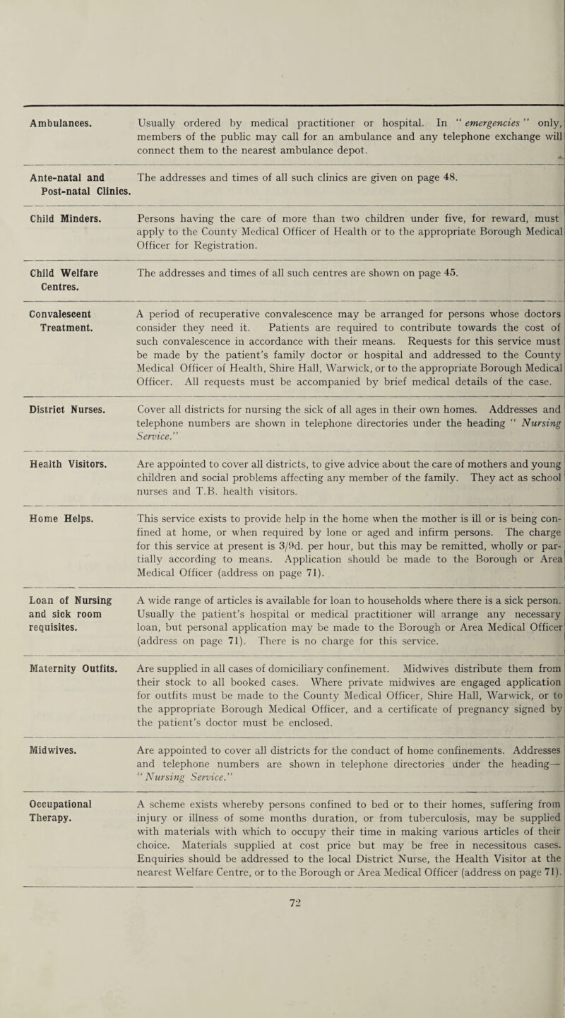 Ambulances. — Usually ordered by medical practitioner or hospital. In “ emergencies ” only, members of the public may call for an ambulance and any telephone exchange will connect them to the nearest ambulance depot. Ante-natal and Post-natal Clinics. The addresses and times of all such clinics are given on page 48. Child Minders. Persons having the care of more than two children under five, for reward, must apply to the County Medical Officer of Health or to the appropriate Borough Medical Officer for Registration. Child Welfare Centres. The addresses and times of all such centres are shown on page 45. Convalescent Treatment. A period of recuperative convalescence may be arranged for persons whose doctors consider they need it. Patients are required to contribute towards the cost of such convalescence in accordance with their means. Requests for this service must be made by the patient’s family doctor or hospital and addressed to the County Medical Officer of Health, Shire Hall, Warwick, or to the appropriate Borough Medical Officer. All requests must be accompanied by brief medical details of the case. District Nurses. Cover all districts for nursing the sick of all ages in their own homes. Addresses and telephone numbers are shown in telephone directories under the heading “ Nursing Service Health Visitors. Are appointed to cover all districts, to give advice about the care of mothers and young children and social problems affecting any member of the family. They act as school nurses and T.B. health visitors. Home Helps. This service exists to provide help in the home when the mother is ill or is being con¬ fined at home, or when required by lone or aged and infirm persons. The charge for this service at present is 3/9d. per hour, but this may be remitted, wholly or par¬ tially according to means. Application should be made to the Borough or Area Medical Officer (address on page 71). Loan of Nursing and sick room requisites. A wide range of articles is available for loan to households where there is a sick person. Usually the patient’s hospital or medical practitioner will arrange any necessary loan, but personal application may be made to the Borough or Area Medical Officer (address on page 71). There is no charge for this service. Maternity Outfits. Are supplied in all cases of domiciliary confinement. Midwives distribute them from their stock to all booked cases. Where private midwives are engaged application for outfits must be made to the County Medical Officer, Shire Hall, Warwick, or to the appropriate Borough Medical Officer, and a certificate of pregnancy signed by the patient’s doctor must be enclosed. Midwives. Are appointed to cover all districts for the conduct of home confinements. Addresses and telephone numbers are shown in telephone directories under the heading— “Nursing Service.’’ Occupational Therapy. A scheme exists whereby persons confined to bed or to their homes, suffering from injury or illness of some months duration, or from tuberculosis, may be supplied with materials with which to occupy their time in making various articles of their choice. Materials supplied at cost price but may be free in necessitous cases. Enquiries should be addressed to the local District Nurse, the Health Visitor at the nearest Welfare Centre, or to the Borough or Area Medical Officer (address on page 71).