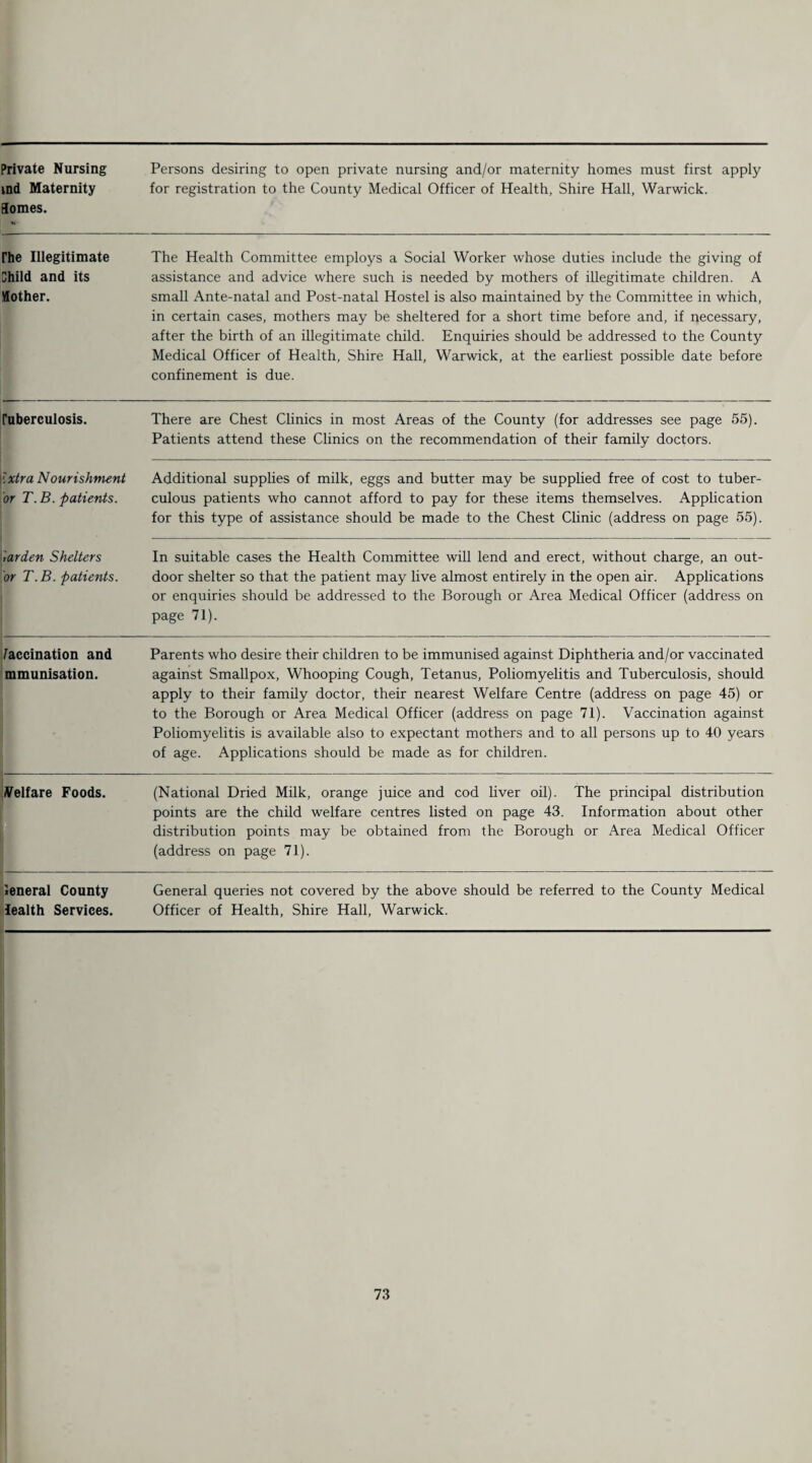 Private Nursing md Maternity Somes. Persons desiring to open private nursing and/or maternity homes must first apply for registration to the County Medical Officer of Health, Shire Hall, Warwick. rhe Illegitimate Child and its Mother. The Health Committee employs a Social Worker whose duties include the giving of assistance and advice where such is needed by mothers of illegitimate children. A small Ante-natal and Post-natal Hostel is also maintained by the Committee in which, in certain cases, mothers may be sheltered for a short time before and, if necessary, after the birth of an illegitimate child. Enquiries should be addressed to the County Medical Officer of Health, Shire Hall, Warwick, at the earliest possible date before confinement is due. ruberculosis. There are Chest Clinics in most Areas of the County (for addresses see page 55). Patients attend these Clinics on the recommendation of their family doctors. | Ixtra Nourishment 'or T. B. patients. Additional supplies of milk, eggs and butter may be supplied free of cost to tuber¬ culous patients who cannot afford to pay for these items themselves. Application for this type of assistance should be made to the Chest Clinic (address on page 55). iarden Shelters or T. B. patients. In suitable cases the Health Committee will lend and erect, without charge, an out¬ door shelter so that the patient may live almost entirely in the open air. Applications or enquiries should be addressed to the Borough or Area Medical Officer (address on page 71). /accination and mmunisation. Parents who desire their children to be immunised against Diphtheria and/or vaccinated against Smallpox, Whooping Cough, Tetanus, Poliomyelitis and Tuberculosis, should apply to their family doctor, their nearest Welfare Centre (address on page 45) or to the Borough or Area Medical Officer (address on page 71). Vaccination against Poliomyelitis is available also to expectant mothers and to all persons up to 40 years of age. Applications should be made as for children. Velfare Foods. (National Dried Milk, orange juice and cod liver oil). The principal distribution points are the child welfare centres listed on page 43. Information about other distribution points may be obtained from the Borough or Area Medical Officer (address on page 71). ieneral County lealth Services. General queries not covered by the above should be referred to the County Medical Officer of Health, Shire Hall, Warwick.