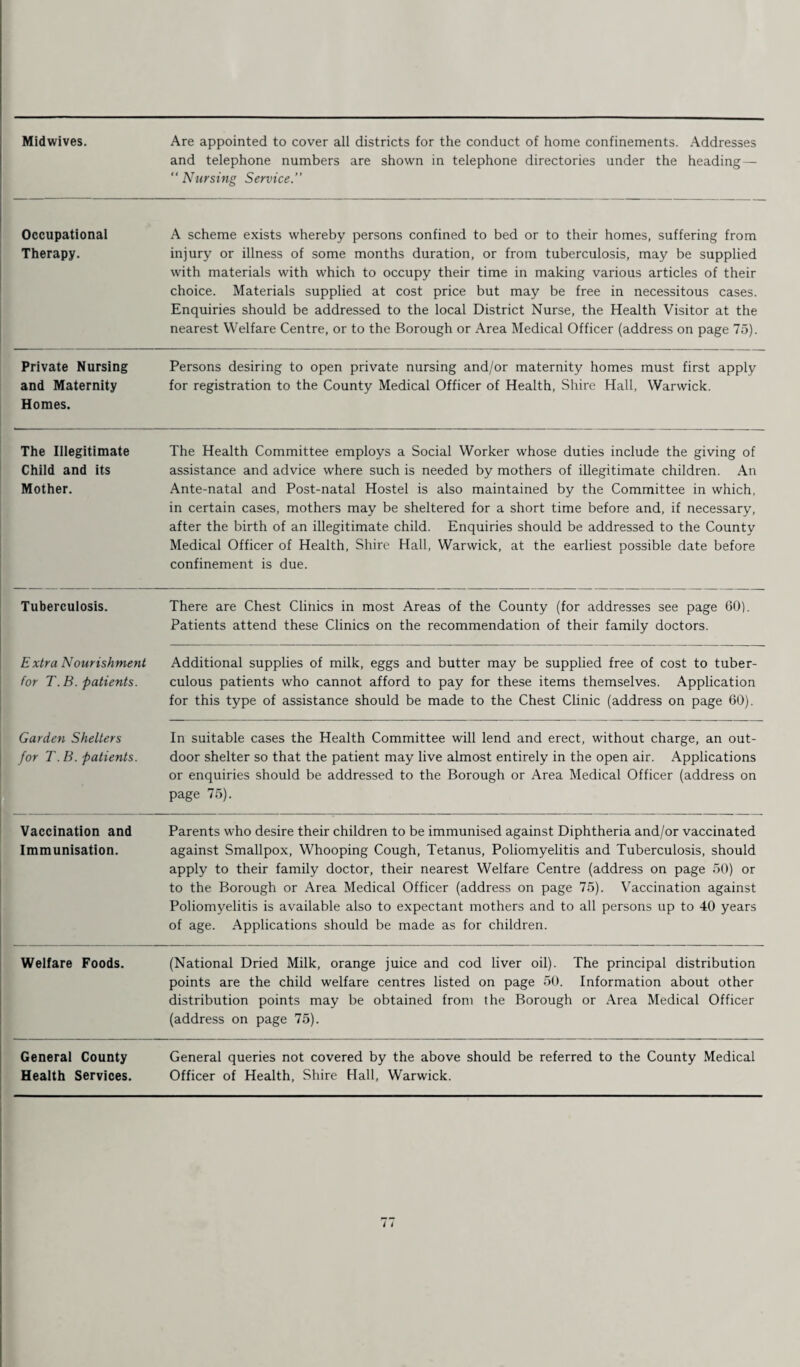 Midwives. Are appointed to cover all districts for the conduct of home confinements. .Addresses and telephone numbers are shown in telephone directories under the heading —  Nursing Service.’’ Occupational Therapy. A scheme exists whereby persons confined to bed or to their homes, suffering from injury or illness of some months duration, or from tuberculosis, may be supplied with materials with which to occupy their time in making various articles of their choice. Materials supplied at cost price but may be free in necessitous cases. Enquiries should be addressed to the local District Nurse, the Health Visitor at the nearest Welfare Centre, or to the Borough or Area Medical Officer (address on page 75). Private Nursing and Maternity Homes. Persons desiring to open private nursing and/or maternity homes must first apply for registration to the County Medical Officer of Health, Shire Hall, Warwick. The Illegitimate Child and its Mother. The Health Committee employs a Social Worker whose duties include the giving of assistance and advice where such is needed by mothers of illegitimate children. An Ante-natal and Post-natal Hostel is also maintained by the Committee in which, in certain cases, mothers may be sheltered for a short time before and, if necessary, after the birth of an illegitimate child. Enquiries should be addressed to the County Medical Officer of Health, Shire Hall, Warwick, at the earliest possible date before confinement is due. Tuberculosis. There are Chest Clinics in most Areas of the County (for addresses see page 60). Patients attend these Clinics on the recommendation of their family doctors. E xtra Nourishment for T. B. patients. Additional supplies of milk, eggs and butter may be supplied free of cost to tuber¬ culous patients who cannot afford to pay for these items themselves. Application for this type of assistance should be made to the Chest Clinic (address on page 60). Garden Shelters for T. B. patients. In suitable cases the Health Committee will lend and erect, without charge, an out¬ door shelter so that the patient may live almost entirely in the open air. Applications or enquiries should be addressed to the Borough or Area Medical Officer (address on page 75). Vaccination and Immunisation. Parents who desire their children to be immunised against Diphtheria and/or vaccinated against Smallpox, Whooping Cough, Tetanus, Poliomyelitis and Tuberculosis, should apply to their family doctor, their nearest Welfare Centre (address on page 50) or to the Borough or Area Medical Officer (address on page 75). Vaccination against Poliomyelitis is available also to expectant mothers and to all persons up to 40 years of age. Applications should be made as for children. Welfare Foods. (National Dried Milk, orange juice and cod liver oil). The principal distribution points are the child welfare centres listed on page 50. Information about other distribution points may be obtained from the Borough or .Area Medical Officer (address on page 75). General County Health Services. General queries not covered by the above should be referred to the County Medical Officer of Health, Shire Hall, Warwick.