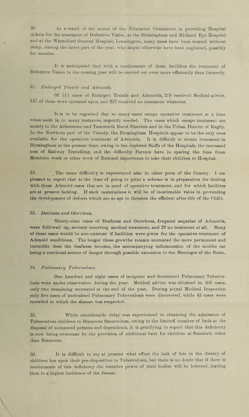 30. As a result of the action of the Education Committee in providing Hospital tickets for the treatment of Defective Vision, at the Birmingham and Midland Eye Hospital and at the Warneford General Hospital, Leamington, many cases have been treated without delay, during the latter part of the year, who might otherwise have been neglected, possibly for months. It is anticipated that with a continuance of these facilities the treatment of Defective Vision in the coming year will be carried out even more efficiently than formerly. 31. Enlarged Tonsils and Adenoids. Of oil cases of Enlarged Tonsils and Adenoids, 279 received Medical advice. 157 of these were operated upon and 232 received no treatment whatever. It is to be regretted that so many cases escape operative treatment at a time when such is, in many instances, urgently needed. The cases which escape treatment are mostly in the Atherstone and Tamworth Rural Districts and in the Urban District of Rugby. In the Northern part of the County, the Birmingham Hospitals appear to be the only ones available for the operative treatment of Adenoids. It is difficult to obtain treatment in Birmingham at the present time, owing to the depleted Staffs of the Hospitals, the increased cost of Railway Travelling, and the difficulty Parents have in sparing the time from Munition work or other work of National importance to take their children to Hospital. 32. The same difficulty is experienced also in other parts of the County. I am pleased to report that at the time of going to print a scheme is in preparation for dealing with those Adenoid cases that are in need of operative treatment, and for which facilities are at present lacking. If such materializes it will be of inestimable value in preventing the development of defects which are so apt to threaten the efficient after-life of the Child. 33. Deafness and Otorrhoea. Ninety-nine cases of Deafness and Otorrhoea, frequent sequelae of Adenoids, were followed up, seventy receiving medical treatment, and 29 no treatment at all. Many of these cases would be non-existent if facilities were given for the operative treatment of Adenoid conditions. The longer these growths remain untreated the more permanent and incurable does the deafness become, the accompanying inflammation of the middle ear being a continual source of danger through possible extension to the Meninges of the Brain. 34. Pulmonary Tuberculosis. One hundred and eight cases of incipient and threatened Pulmonary Tubercu¬ losis were under observation during the year. Medical advice was obtained in 106 cases, only two remaining untreated at the end of the year. During actual Medical Inspection only five cases of undoubted Pulmonary Tuberculosis were discovered, while 45 cases were recorded in which the disease was suspected. 35. While considerable delay was experienced in obtaining the admission of Tuberculous children to Bramcote Sanatorium, owing to the limited number of beds at the disposal of uninsured persons and dependents, it is gratifying to report that this deficiency is now being overcome by the provision of additional beds for children at Sanatoria other than Bramcote. 36. It is difficult to say at present what effect the lack of fats in the dietary of children has upon their pre-disposition to Tuberculosis, but there is no doubt that if there is continuance of this deficiency the resistive power of their bodies will be lowered, leading then to a higher incidence of the disease.