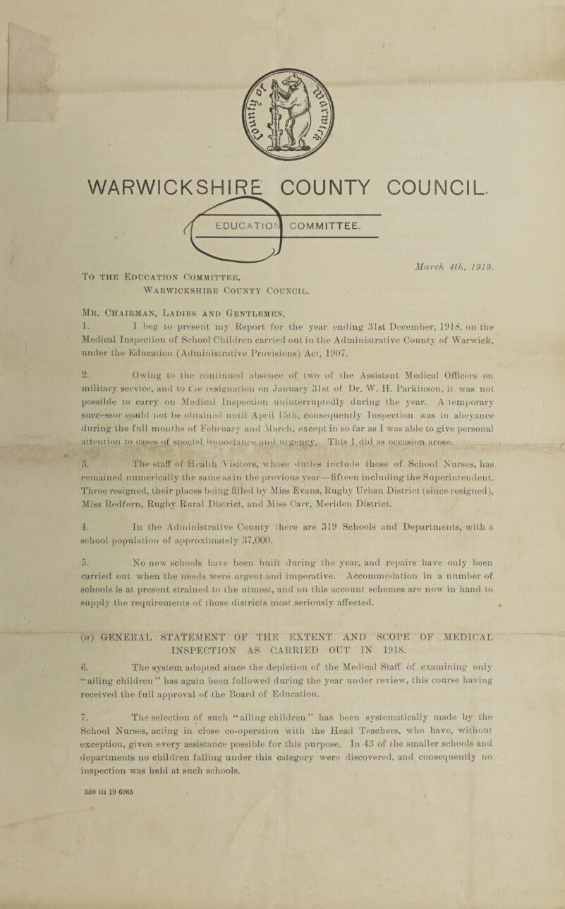 WARWICKSHIRE COUNTY COUNCIL. To the Education Committee, Warwickshire County Council. March 4t,li, 1919. Mr. Chairman, Ladies and Gentlemen, 1. I Leg to present my Report for the year ending 31st December, 1918, on the Medical Inspection of School Children carried out in the Administrative County of Warwick, under the Education (Administrative Provisions) Act, 1907. 2. Owing to the continued absence of two of the Assistant Medical Officers on military service, and to the resignation on January 31st of Dr. W. H. Parkinson, it was not possible to carry on Medical Inspection uninterruptedly during the year. A temporary successor could not be obtained until April 15th, consequently Inspection was in abeyance during the full months of February and March, except in so far as I was able to give personal attention to cases of special itunortance,;j.nd urgency. This 1 did as occasion arose. 3. The staff of Health Visitors, whose duties include those of School Nurses, has remained numerically the sameasin the previous year—fifteen including the Superintendent. Three resigned, their places being filled by Miss Evans, Rugby Urban District (since resigned), Miss Redfern, Rugby Rural District, and Miss Carr, Meriden District. 4. In the Administrative County there are 319 Schools and Departments, with a school population of approximately 37,000. 5. No new schools have been built during the year, and repairs have only been carried out when the needs were urgent and imperative. Accommodation in a number of schools is at present strained to the utmost, and on this account schemes are now in hand to supply the requirements of those districts most seriously affected. (a) GENERAL STATEMENT OF THE EXTENT AND SCOPE OF MEDICAL INSPECTION AS CARRIED OUT IN 1918. (I. The system adopted since the depletion of the Medical Staff of examining only tk ailing children ” has again been followed during the year under review, this course having received the full approval of the Board of Education. 7. The selection of such “ ailing children ” has been systematically made by the School Nurses, acting in close co-operation with the Head Teachers, who have, without exception, given every assistance possible for this purpose. In 43 of the smaller schools and departments no children falling under this category were discovered, and consequent^ no inspection was held at such schools. 350 iii 19 6965