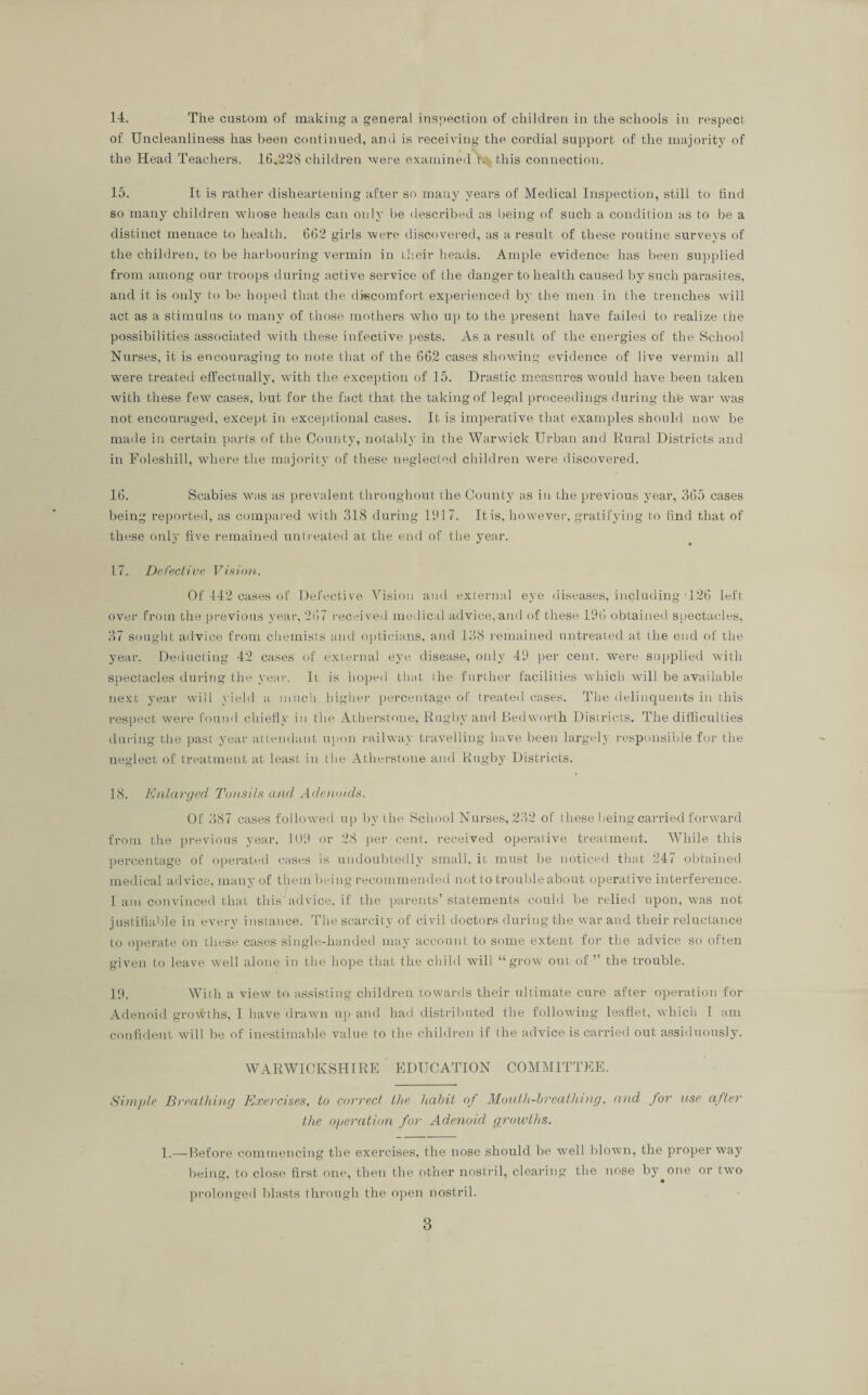 of Uncleanliness has been continued, and is receiving the cordial support of the majority of the Head Teachers. 16,228 children were examined r. this connection. 15. It is rather disheartening after so many years of Medical Inspection, still to find so many children whose heads can only be described as being of such a condition as to be a distinct menace to health. 662 girls were discovered, us a result of these routine surveys of the children, to be harbouring vermin in their heads. Ample evidence has been supplied from among our troops during active service of the danger to health caused by such parasites, and it is only to be hoped that the discomfort experienced by the men in the trenches will act as a stimulus to many of those mothers who up to the present have failed to realize the possibilities associated with these infective pests. As a result of the energies of the School Nurses, it is encouraging to note that of the 662 cases showing evidence of live vermin all were treated effectually, with the exception of 15. Drastic measures would have been taken with these few cases, but for the fact that the taking of legal proceedings during th'e war was not encouraged, except in exceptional cases. It is imperative that examples should now be made in certain parts of the County, notably in the Warwick Urban and Rural Districts and in Foleshill, where the majority of these neglected children were discovered. 16. Scabies was as prevalent throughout the County as in the previous year, 365 cases being reported, as compared with 318 during 191 7. It is, however, gratifying to find that of these only five remained untreated at the end of the year. 17. Defective Vision. Of 442 cases of Defective Vision and external eye diseases, including T26 left over from the previous year, 267 received medical advice, and of these 196 obtained spectacles, 37 sought advice from chemists and opticians, and 138 remained untreated at the end of the year. Deducting 42 cases of external eye disease, only 49 per cent, were supplied with spectacles during the year. It is hoped that (he further facilities which will be available next year will yield a much higher percentage of treated cases. The delinquents in this respect were found chiefly in the Atherstone, Rugby and Bedworth Districts. The difficulties during the past year attendant upon railway travelling have been largely responsible for the neglect of treatment at least in the Atherstone and Rugby Districts. 18. Enlarged Tonsils and Adenoids. Of 387 cases followed up by the School Nurses, 232 of these being carried forward from the previous year, 109 or 28 per cent, received operative treatment. While this percentage of operated cases is undoubtedly small, ic must be noticed that 247 obtained medical advice, many of them being recommended not to trouble about operative interference. I am convinced that this advice, if the parents’ statements could be relied upon, was not justifiable in every instance. The scarcity of civil doctors during the war and tlieir reluctance to operate on these cases single-handed may account to some extent for the advice so often given to leave well alone in the hope that the child will “grow out of” the trouble. 19. With a view to assisting children towards their ultimate cure after operation for Adenoid growths, I have drawn up and had distributed the following leaflet, which I am confident will be of inestimable value to the children if the advice is carried out assiduously. WARWICKSHIRE EDUCATION COMMITTEE. Simple Breathing Exercises, to correct the liahit of Mouth-breathing, and for use after the operation for Adenoid groivths. 1.—Before commencing the exercises, the nose should be well blown, the proper way being, to close first one, then the other nostril, clearing the nose by one or two prolonged blasts through the open nostril. 3