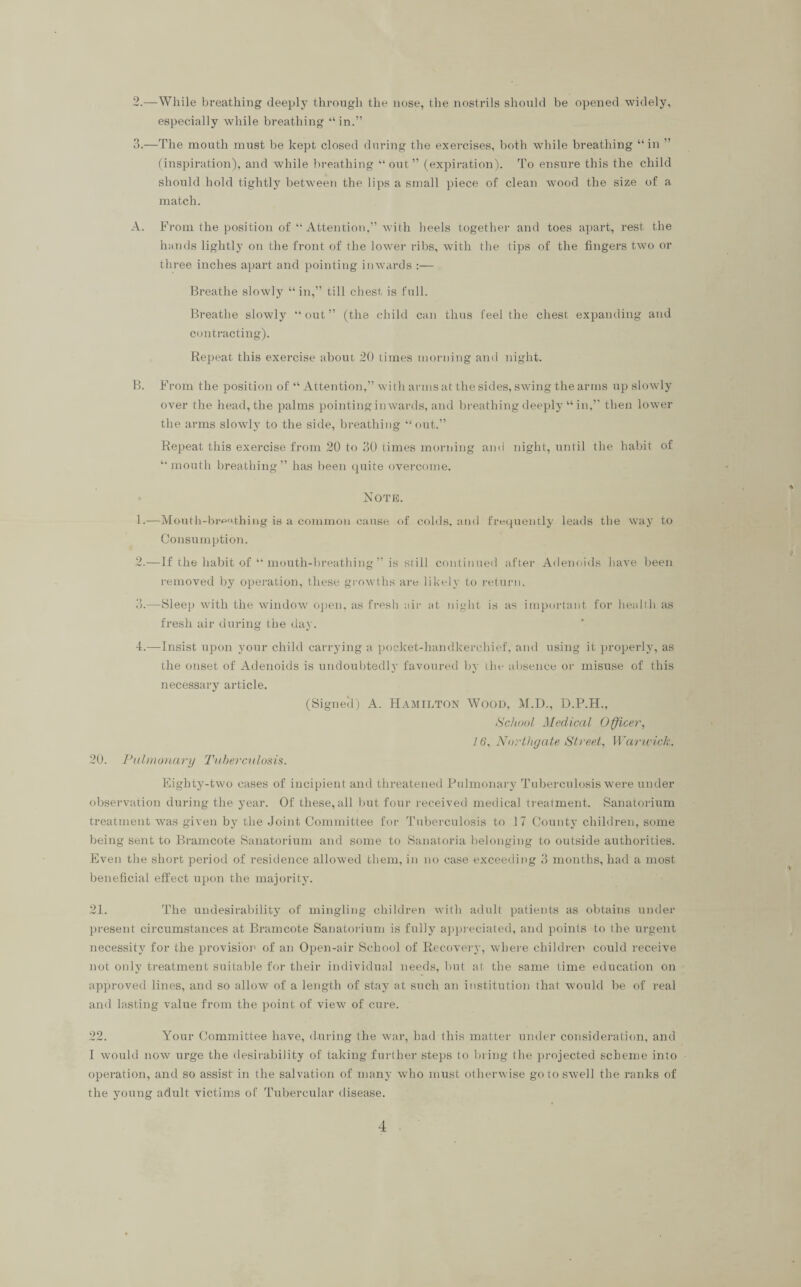 2. —While breathing deeply through the nose, the nostrils should be opened widely, especially while breathing “in.” 3. —The mouth must be kept closed during the exercises, both while breathing “in ” (inspiration), and while breathing “out” (expiration). To ensure this the child should hold tightly betw'een the lips a small piece of clean wood the size of a match. A. From the position of “ Attention,” with heels together and toes apart, rest the hands lightly on the front of the lower ribs, with the tips of the fingers two ox- three inches apart and pointing inwards :— Bx-eathe slowly “in,” till chest is full. Breathe slowly “ out ” (the child can thus feel the chest expaxxding and contracting). Repeat this exercise about 20 times morning anti night. B. From the position of “ Attention,” with arms at the sides, swing the arms up slowly over the head, the palms pointinginwax-ds, and breathing deeply “in,” then lower the arms slowly to the side, breathing “out.” Repeat this exercise from 20 to 30 times morning and night, until the habit of “mouth breathing” has been qxxite overcome. Note. 1. —Mouth-breathing is a common cause of colds, and frequently leads the way to Consumption. 2. —If the habit of “ mouth-breathing ” is still continued after Adenoids have been removed by operation, these growths are likely to return. 3. —Sleep with the window open, as fresh air at night is as important for health as fresh air during the day. 4. —Insist upon your child carrying a pocket-handkerchief, and using it pi-operly, as the onset of Adenoids is undoubtedly favoured by the absence or misuse of this necessary article. (Signeil) A. HAMILTON WOOD, M.D., D.P.H., School Medical Officer, 16, Northgate Street, Warwick. 20. Pulmonary Tuberculosis. Eighty-two cases of incipient and threatened Pulmonary Tuberculosis were under observation during the year. Of these,all but four l-eceived medical treatment. Sanatorium treatment was given by the Joint Committee for Tuberculosis to 17 County children, some being sent to Bi-amcote Sanatoi-ium and some to Sanatoria belonging to outside authorities. Even the short period of residence allowed them, in no case exceeding 3 months, had a most beneficial effect upon the majority. 21. The undesirability of mingling children with adult patients as obtains under pi-eseixt circumstances at Bi-amcote Sanatorium is fully appreciated, and points to the urgent necessity for the provision of an Open-air School of Recovex-y, whex-e children could receive not only treatment suitable for their individual needs, but at the same time education on approved lines, and so allow of a length of stay at such an institution that would be of real and lasting value from the point of view of cure. 22. Your Committee have, during the war, had this matter under consideration, and I would now urge the desirability of taking further steps to bring the projected scheme into operation, and so assist in the salvation of many who must otherwise go to swell the ranks of the young adult victims of Tubercular disease.