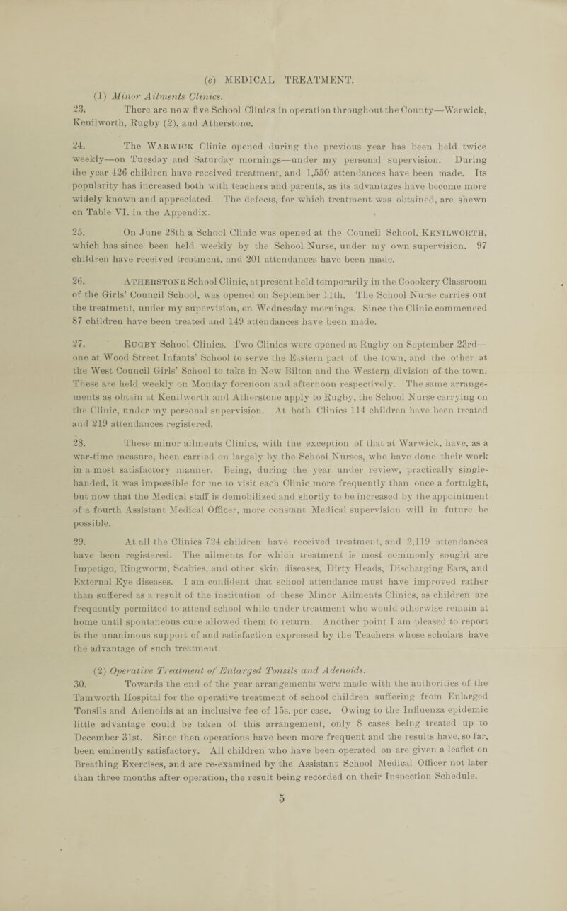 (c) MEDICAL TREATMENT. (1) Minor' Ailments Clinics. 23. There are now five School Clinics in operation throughout the County—Warwick, Kenilworth, Rugby (2), and Atherstone. 24. The WARWICK Clinic opened during the previous year has been held twice weekly—on Tuesday and Saturday mornings—under my personal supervision. During the year 426 children have received treatment, and 1,550 attendances have been made. Its popularity has increased both with teachers and parents, as its advantages have become more widely known and appreciated. The defects, for which treatment was obtained, are shewn on Table VI. in the Appendix. 25. On June 28th a School Clinic was opened at the Council School. KENILWORTH, which has since been held weekly by the School Nurse, under my own supervision. 97 children have received treatment, and 201 attendances have been made. 26. ATHERSTONE School Clinic, at present held temporarily in the Coookery Classroom of the Girls’ Council School, was opened on September 11th. The School Nurse carries out the treatment, under my supervision, on Wednesday mornings. Since the Clinic commenced 87 children have been treated and 149 attendances have been made. 27. RUGBY School Clinics. Two Clinics were opened at Rugby on September 23rd— one at Wood Street Infants’ School to serve the Eastern part of the town, and the of her at the West Council Girls’ School to take in New Bilton and the Western division of the town. These are held weekly on Monday forenoon and afternoon respectively. The same arrange¬ ments as obtain at Kenilworth and Atherstone apply to Rugby, the School Nurse carrying on the Clinic, under my personal supervision. At both Clinics 114 children have been treated and 219 attendances registered. 28. These minor ailments Clinics, with the exception of that at Warwick, have, as a war-time measure, been carried on largely by the School Nurses, who have done their work in a most satisfactory manner. Being, during the year under review, practically single- handed, it was impossible for me to visit each Clinic more frequently than once a fortnight, but now that the Medical staff is demobilized and shortly to be increased by the appointment of a fourth Assistant Medical Officer, more constant Medical supervision will in future be possible. 29. A-t all the Clinics 724 children have received treatment, and 2,119 attendances have been registered. The ailments for which treatment is most commonly sought are Impetigo, Ringworm, Scabies, and other skin diseases, Dirty Heads, Discharging Ears, and External Eye diseases. I am confident that school attendance must have improved rather than suffered as a result of the institution of these Minor Ailments Clinics, as children are frequently permitted to attend school while under treatment who would otherwise remain at home until spontaneous cure allowed them to return. Another point I am pleased to report is the unanimous support of and satisfaction expressed by the Teachers whose scholars have the advantage of such treatment. (2) Operative Treatment of Enlarged Tonsils and Adenoids. 30. Towards the end of the year arrangements were made with the authorities of the Tamworth Hospital for the operative treatment of school children suffering from Enlarged Tonsils and Adenoids at an inclusive fee of 15s. per case. Owing to the Influenza epidemic little advantage could be taken of this arrangement, only 8 cases being treated up to December 31st. Since then operations have been more frequent and the results have, so far, been eminently satisfactory. All children who have been operated on are given a leaflet on Breathing Exercises, and are re-examined by the Assistant School Medical Officer not later than three months after operation, the result being recorded on their Inspection Schedule.