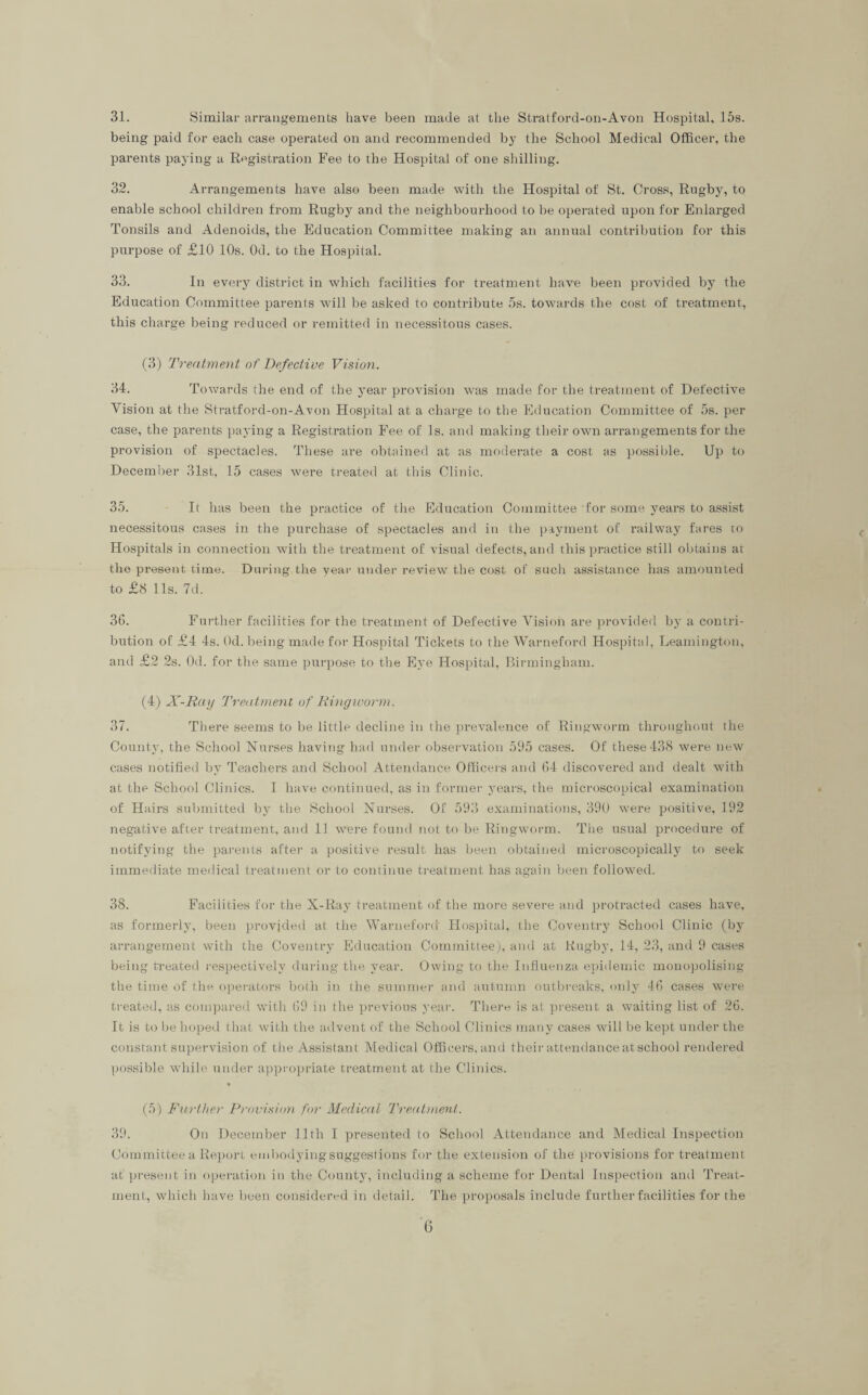 31. Similar arrangements have been made at the Stratford-on-Avon Hospital. 15s. being paid for each case operated on and recommended by the School Medical Officer, the parents paying a Registration Fee to the Hospital of one shilling. 32. Arrangements have also been made with the Hospital of St. Cross, Rugby, to enable school children from Rugby and the neighbourhood to be operated upon for Enlarged Tonsils and Adenoids, the Education Committee making an annual contribution for this purpose of £10 10s. Od. to the Hospital. 33. In every district in which facilities for treatment have been provided by the Education Committee parents will be asked to contribute 5s. towards the cost of treatment, this charge being reduced or remitted in necessitous cases. (3) Treatment of Defective Vision. 34. Towards the end of the year provision was made for the treatment of Defective Vision at the Stratford-on-Avon Hospital at a charge to the Education Committee of 5s. per case, the parents paying a Registration Fee of Is. and making their own arrangements for the provision of spectacles. These are obtained at as moderate a cost as possible. Up to December 31st, 15 cases were treated at this Clinic. 35. It has been the practice of the Education Committee for some years to assist necessitous cases in the purchase of spectacles and in the payment of railway fares to Hospitals in connection with the treatment of visual defects, and this practice still obtains at the present time. Daring the year under review the cost of such assistance has amounted to £8 11s. 7d. 36. Further facilities for the treatment of Defective Vision are provided by a contri¬ bution of £4 4s. Od. being made for Hospital Tickets to the Warneford Hospital, Leamington, and £2 2s. Od. for the same purpose to the Eye Hospital, Birmingham. (4) X-Ray Treatment of Ringworm. 37. There seems to be little decline in the prevalence of Ringworm throughout the County, the School Nurses having had under observation 595 cases. Of these 438 were new cases notified by Teachers and School Attendance Officers and 64 discovered and dealt with at the School Clinics. I have continued, as in former years, the microscopical examination of Hairs submitted by the School Nurses. Of 593 examinations, 390 were positive, 192 negative after treatment, and 11 were found not to be Ringworm. The usual procedure of notifying the parents after a positive result has been obtained microscopically to seek immediate medical treatment or to continue treatment has again been followed. 38. Facilities for the X-Ray treatment of the more severe and protracted cases have, as formerly, been provided at the Warneford Hospital, the Coventry School Clinic (by arrangement with the Coventry Education Committee), and at Rugby, 14, 23, and 9 cases being treated respectively during the year. Owing to the Influenza epidemic monopolising the time of the operators both in the summer and autumn outbreaks, only 46 cases were treated, as compared with 69 in the previous year. There is at present a waiting list of 26. It is to be hoped that with the advent of the School Clinics many cases will be kept under the constant supervision of the Assistant Medical Officers, and their attendance at school rendered possible while under appropriate treatment at the Clinics. * (5) Further Provision for Medical Treatment. 39. On December 11th I presented to School Attendance and Medical Inspection Committee a Report embodying suggestions for the extension of the provisions for treatment at present in operation in the County, including a scheme for Dental Inspection and Treat¬ ment, which have been considered in detail. The proposals include further facilities for the