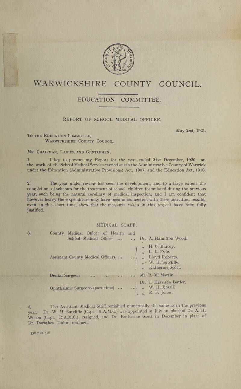 COUNCIL. WARWICKSHIRE COUNTY EDUCATION COMMITTEE. REPORT OF SCHOOL MEDICAL OFFICER. May 2nd, 1921. To the Education Committee, Warwickshire County Council. Mr. Chairman, Ladies and Gentlemen, 1. I beg to present my Report for the year ended 31st December, 1920, on the work of the School Medical Service carried out in the Administrative County of Warwick under the Education (Administrative Provisions) Act, 1907, and the Education Act, 1918. 2. The year under review has seen the development, and to a large extent the completion, of schemes for the treatment of school children formulated during the previous year, such being the natural corollary. of medical inspection, and I am confident that however heavy the expenditure may have been in connection with these activities, results, even in this short time, shew that the measures taken in this respect have been fully justified. 3. MEDICAL STAFF. County Medical Officer of Health and School Medical Officer ... Dr. A. Hamilton Wood. Assistant County Medical Officers ... Dental Surgeon Ophthalmic Surgeons (part-time) ... ,, H. C. Bracey. ,, L. L. Fyfe. ,, Lloyd Roberts, j „ • W. H. Sutcliffe, t ,, Katherine Scott. Mr. Dr. B. M. Martin. T. Harrison Butler. W. H. Brazil. R. F. Jones. 4. The Assistant Medical Staff remained numerically the same as in the previous year. Dr. W. H. Sutcliffe (Capt., R.A.M.C.) was appointed in July in place of Dr. A. H. Wilson (Capt., R.A.M.C.), resigned, and Dr. Katherine Scott in December in place of Dr. Dorothea Tudor, resigned. 350 v 21 316 )