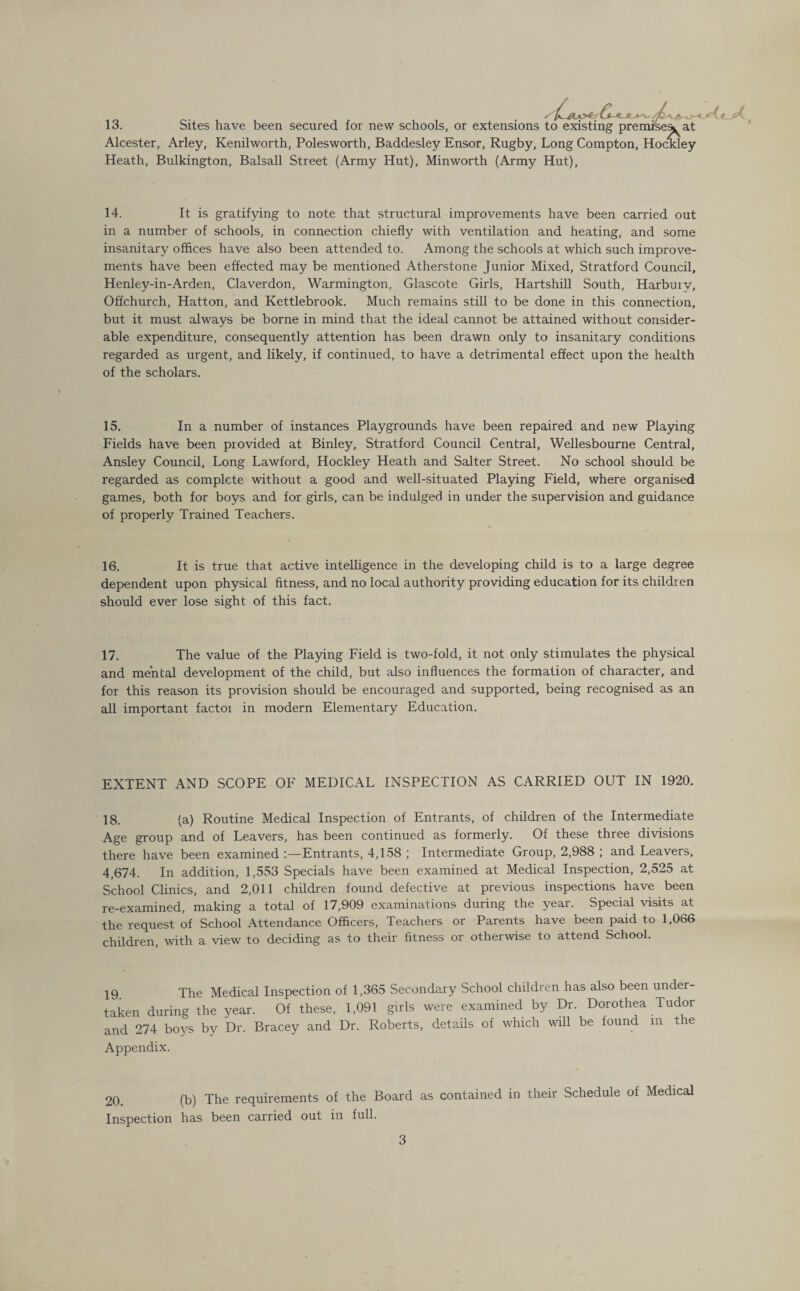 13. Sites have been secured for new schools, or extensions to existing premise^ at Alcester, Arley, Kenilworth, Polesworth, Baddesley Ensor, Rugby, Long Compton, Hockley Heath, Bulkington, Balsall Street (Army Hut), Minworth (Army Hut), 14. It is gratifying to note that structural improvements have been carried out in a number of schools, in connection chiefly with ventilation and heating, and some insanitary offices have also been attended to. Among the schools at which such improve¬ ments have been effected may be mentioned Atherstone Junior Mixed, Stratford Council, Henley-in-Arden, Claverdon, Warmington, Glascote Girls, Hartshill South, Harbmv, Offchurch, Hatton, and Kettlebrook. Much remains still to be done in this connection, but it must always be borne in mind that the ideal cannot be attained without consider¬ able expenditure, consequently attention has been drawn only to insanitary conditions regarded as urgent, and likely, if continued, to have a detrimental effect upon the health of the scholars. 15. In a number of instances Playgrounds have been repaired and new Playing Fields have been provided at Binley, Stratford Council Central, Wellesbourne Central, Ansley Council, Long Lawford, Hockley Heath and Salter Street. No school should be regarded as complete without a good and well-situated Playing Field, where organised games, both for boys and for girls, can be indulged in under the supervision and guidance of properly Trained Teachers. 16. It is true that active intelligence in the developing child is to a large degree dependent upon physical fitness, and no local authority providing education for its children should ever lose sight of this fact. 17. The value of the Playing Field is two-fold, it not only stimulates the physical and mental development of the child, but also influences the formation of character, and for this reason its provision should be encouraged and supported, being recognised as an all important factoi in modern Elementary Education. EXTENT AND SCOPE OF MEDICAL INSPECTION AS CARRIED OUT IN 1920. 18. (a) Routine Medical Inspection of Entrants, of children of the Intermediate Age group and of Leavers, has been continued as formerly. Of these three divisions there have been examined Entrants, 4,158 ; Intermediate Group, 2,988 ; and Leavers, 4,674. In addition, 1,553 Specials have been examined at Medical Inspection, 2,525 at School Clinics, and 2,011 children found defective at previous inspections have been re-examined, making a total of 17,909 examinations during the year. Special visits at the request of School Attendance Officers, Teachers or Parents have been paid to 1,066 children, with a view to deciding as to their fitness or otherwise to attend School. 19 The Medical Inspection of 1,365 Secondary School children has also been under¬ taken during the year. Of these, 1,091 girls were examined by Dr. Dorothea Tudor and 274 boys by Dr. Bracey and Dr. Roberts, details of which will be found m the Appendix. 20. (b) The requirements of the Board as contained in their Schedule of Medical Inspection has been carried out in full.