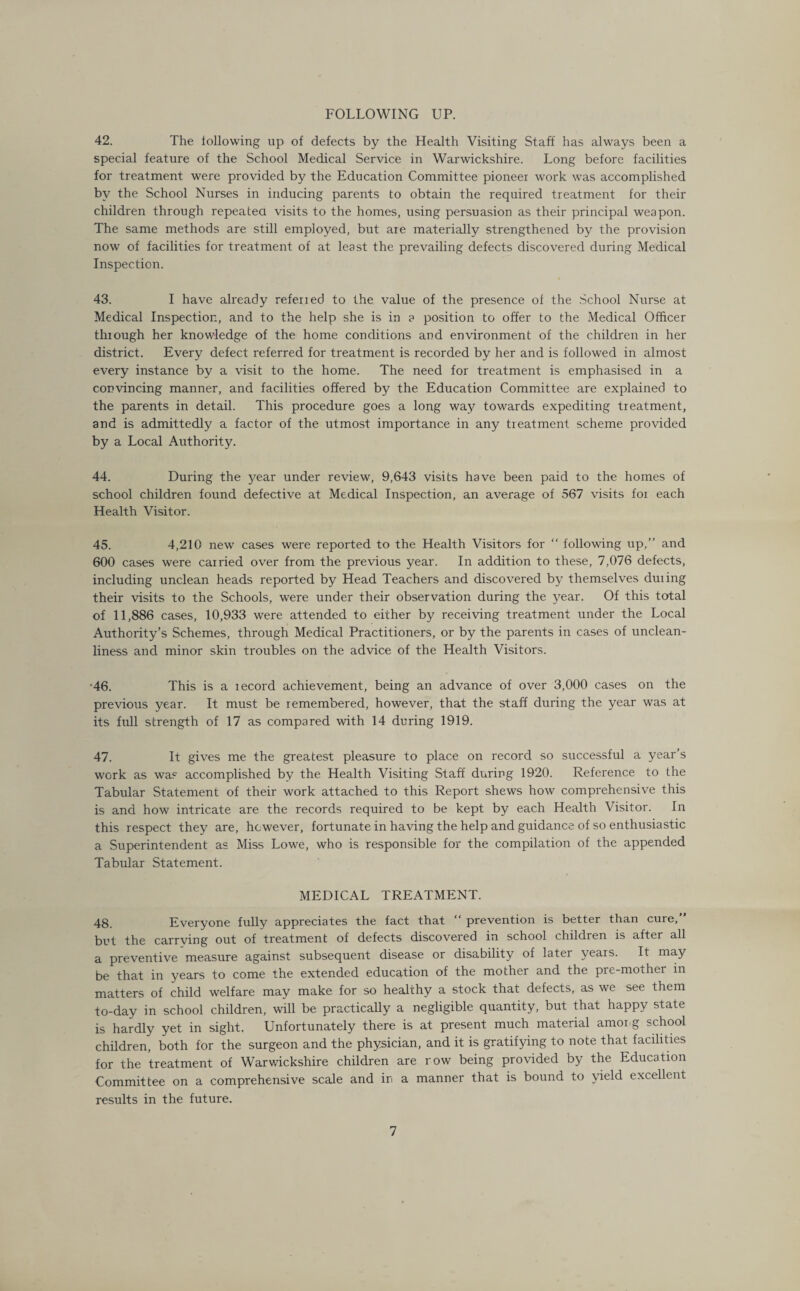 FOLLOWING UP. 42. The following up of defects by the Health Visiting Staff has always been a special feature of the School Medical Service in Warwickshire. Long before facilities for treatment were provided by the Education Committee pioneer work was accomplished by the School Nurses in inducing parents to obtain the required treatment for their children through repeated visits to the homes, using persuasion as their principal weapon. The same methods are still employed, but are materially strengthened by the provision now of facilities for treatment of at least the prevailing defects discovered during Medical Inspection. 43. I have already referied to the value of the presence of the School Nurse at Medical Inspection, and to the help she is in a position to offer to the Medical Officer through her knowledge of the home conditions and environment of the children in her district. Every defect referred for treatment is recorded by her and is followed in almost every instance by a visit to the home. The need for treatment is emphasised in a convincing manner, and facilities offered by the Education Committee are explained to the parents in detail. This procedure goes a long way towards expediting treatment, and is admittedly a factor of the utmost importance in any treatment scheme provided by a Local Authority. 44. During the year under review, 9,643 visits have been paid to the homes of school children found defective at Medical Inspection, an average of 567 visits for each Health Visitor. 45. 4,210 new cases were reported to the Health Visitors for “ following up,” and 600 cases were carried over from the previous year. In addition to these, 7,076 defects, including unclean heads reported by Head Teachers and discovered by themselves duiing their visits to the Schools, were under their observation during the year. Of this total of 11,886 cases, 10,933 were attended to either by receiving treatment under the Local Authority’s Schemes, through Medical Practitioners, or by the parents in cases of unclean¬ liness and minor skin troubles on the advice of the Health Visitors. -46. This is a lecord achievement, being an advance of over 3,000 cases on the previous year. It must be remembered, however, that the staff during the year was at its full strength of 17 as compared with 14 during 1919. 47. It gives me the greatest pleasure to place on record so successful a year’s work as was accomplished by the Health Visiting Staff during 1920. Reference to the Tabular Statement of their work attached to this Report shews how comprehensive this is and how intricate are the records required to be kept by each Health Visitor. In this respect they are, however, fortunate in having the help and guidance of so enthusiastic a Superintendent as Miss Lowe, who is responsible for the compilation of the appended Tabular Statement. MEDICAL TREATMENT. 48. Everyone fully appreciates the fact that “ prevention is better than cure,” but the carrying out of treatment of defects discovered in school children is after all a preventive measure against subsequent disease or disability of later years. It may be that in years to come the extended education of the mother and the pre-mother in matters of child welfare may make for so healthy a stock that defects, as we see them to-day in school children, will be practically a negligible quantity, but that happy state is hardly yet in sight. Unfortunately there is at present much material amorg school children, both for the surgeon and the physician, and it is gratifying to note that facilities for the treatment of Warwickshire children are row being provided by the Education Committee on a comprehensive scale and in a manner that is bound to yield excellent results in the future.