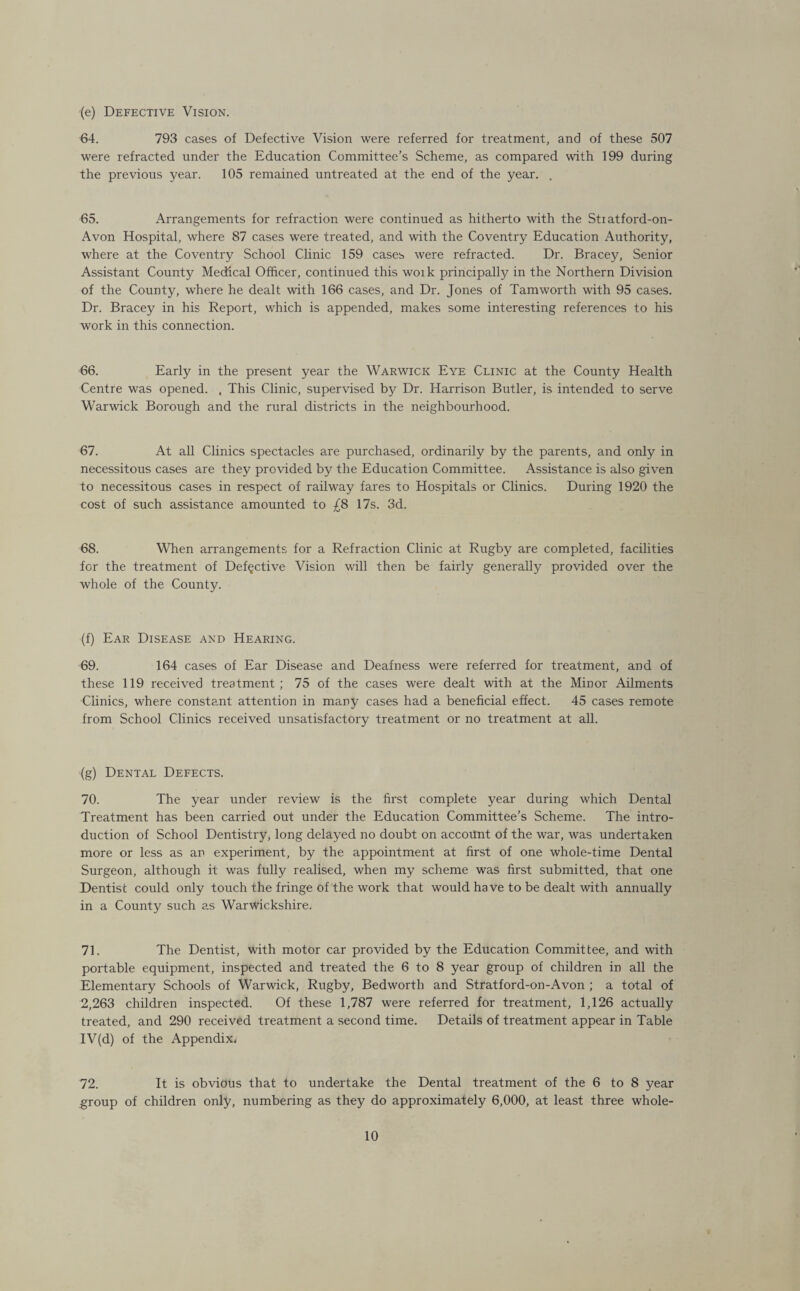 (e) Defective Vision. 64. 793 cases of Defective Vision were referred for treatment, and of these 507 were refracted under the Education Committee’s Scheme, as compared with 199 during the previous year. 105 remained untreated at the end of the year. . 65. Arrangements for refraction were continued as hitherto with the Stiatford-on- Avon Hospital, where 87 cases were treated, and with the Coventry Education Authority, where at the Coventry School Clinic 159 cases were refracted. Dr. Bracey, Senior Assistant County Medical Officer, continued this woik principally in the Northern Division of the County, where he dealt with 166 cases, and Dr. Jones of Tam worth with 95 cases. Dr. Bracey in his Report, which is appended, makes some interesting references to his work in this connection. 66. Early in the present year the Warwick Eye Clinic at the County Health Centre was opened. , This Clinic, supervised by Dr. Harrison Butler, is intended to serve Warwick Borough and the rural districts in the neighbourhood. 67. At all Clinics spectacles are purchased, ordinarily by the parents, and only in necessitous cases are they provided by the Education Committee. Assistance is also given to necessitous cases in respect of railway fares to Hospitals or Clinics. During 1920 the cost of such assistance amounted to £8 17s. 3d. 68. When arrangements for a Refraction Clinic at Rugby are completed, facilities for the treatment of Defective Vision will then be fairly generally provided over the whole of the County. (f) Ear Disease and Hearing. 69. 164 cases of Ear Disease and Deafness were referred for treatment, and of these 119 received treatment ; 75 of the cases were dealt with at the Minor Ailments Clinics, where constant attention in many cases had a beneficial effect. 45 cases remote from School Clinics received unsatisfactory treatment or no treatment at all. (g) Dental Defects. 70. The year under review is the first complete year during which Dental Treatment has been carried out under the Education Committee’s Scheme. The intro¬ duction of School Dentistry, long delayed no doubt on account of the war, was undertaken more or less as an experiment, by the appointment at first of one whole-time Dental Surgeon, although it was fully realised, when my scheme was first submitted, that one Dentist could only touch the fringe of the work that would have to be dealt with annually in a County such as Warwickshire. 71. The Dentist, with motor car provided by the Education Committee, and with portable equipment, inspected and treated the 6 to 8 year group of children in all the Elementary Schools of Warwick, Rugby, Bedworth and Stratford-on-Avon ; a total of 2,263 children inspected. Of these 1,787 were referred for treatment, 1,126 actually treated, and 290 received treatment a second time. Details of treatment appear in Table IV(d) of the Appendix. 72. It is obvious that to undertake the Dental treatment of the 6 to 8 year group of children only, numbering as they do approximately 6,000, at least three whole-