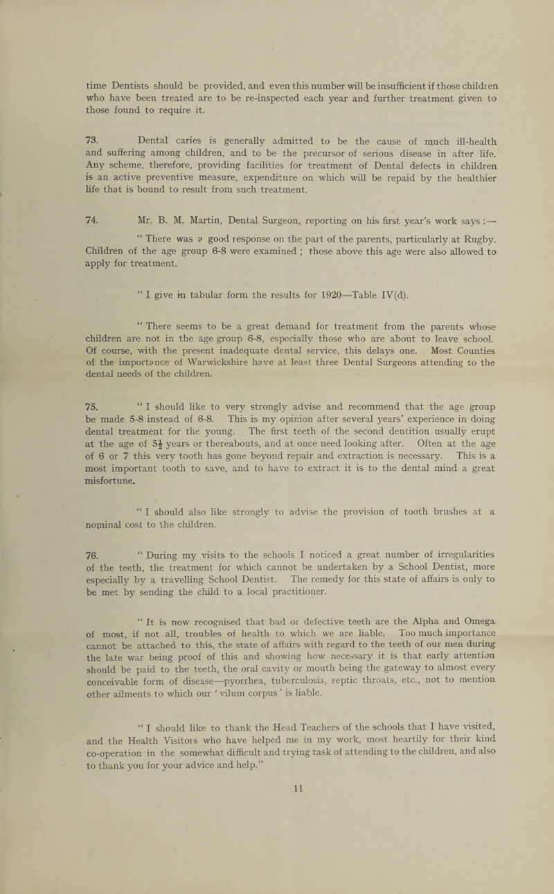 time Dentists should be provided, and even this number will be insufficient if those children who have been treated are to be re-inspected each year and further treatment given to those found to require it. 73. Dental caries is generally admitted to be the cause of much ill-health and suffering among children, and to be the precursor of serious disease in after life. Any scheme, therefore, providing facilities for treatment of Dental defects in children is an active preventive measure, expenditure on which will be repaid by the healthier life that is bound to result from such treatment. 4 74. Mr. B. M. Martin, Dental Surgeon, reporting on his first year’s work says :— “ There was a good response on the part of the parents, particularly at Rugby. Children of the age group 6-8 were examined ; those above this age were also allowed to apply for treatment. “ I give i-n tabular form the results for 1920—-Table IV(d). “ There seems to be a great demand for treatment from the parents whose children are not in the age group 6-8, especially those who are about to leave school. Of course, with the present inadequate dental service, this delays one. Most Counties of the importance of Warwickshire have at least three Dental Surgeons attending to the dental needs of the children. 75. “ I should like to very strongly advise and recommend that the age group be made 5-8 instead of 6-8. This is my opinion after several years’ experience in doing dental treatment for the young. The first teeth of the second dentition usually erupt at the age of 5£ years or thereabouts, and at once need looking after. Often at the age of 6 or 7 this very tooth has gone beyond repair and extraction is necessary. This is a most important tooth to save, and to have to extract it is to the dental mind a great misfortune. “ I should also like strongly to advise the provision of tooth brushes at a nopiinal cost to the children. 76. “ During my visits to the schools I noticed a great number of irregularities of the teeth, the treatment for which cannot be undertaken by a School Dentist, more especially by a travelling School Dentist. The remedy for this state of affairs is only to be met by sending the child to a local practitioner. “ ft is now recognised that bad or defective teeth are the Alpha and Omega of most, if not all, troubles of health to which we are liable. Too much importance cannot be attached to this, the state of affairs with regard to the teeth of our men during the late war being proof of this and showing how necessary it is that early attention should be paid to the teeth, the oral cavity or mouth being the gateway to almost every conceivable form of disease—pyorrhea, tuberculosis, septic throats, etc., not to mention other ailments to which our ‘ vilum corpus ’ is liable.  I should like to thank the Head Teachers of the schools that I have visited, and the Health Visitors who have helped me in my work, most heartily for their kind co-operation in the somewhat difficult and trying task of attending to the children, and also to thank you for your advice and help.”