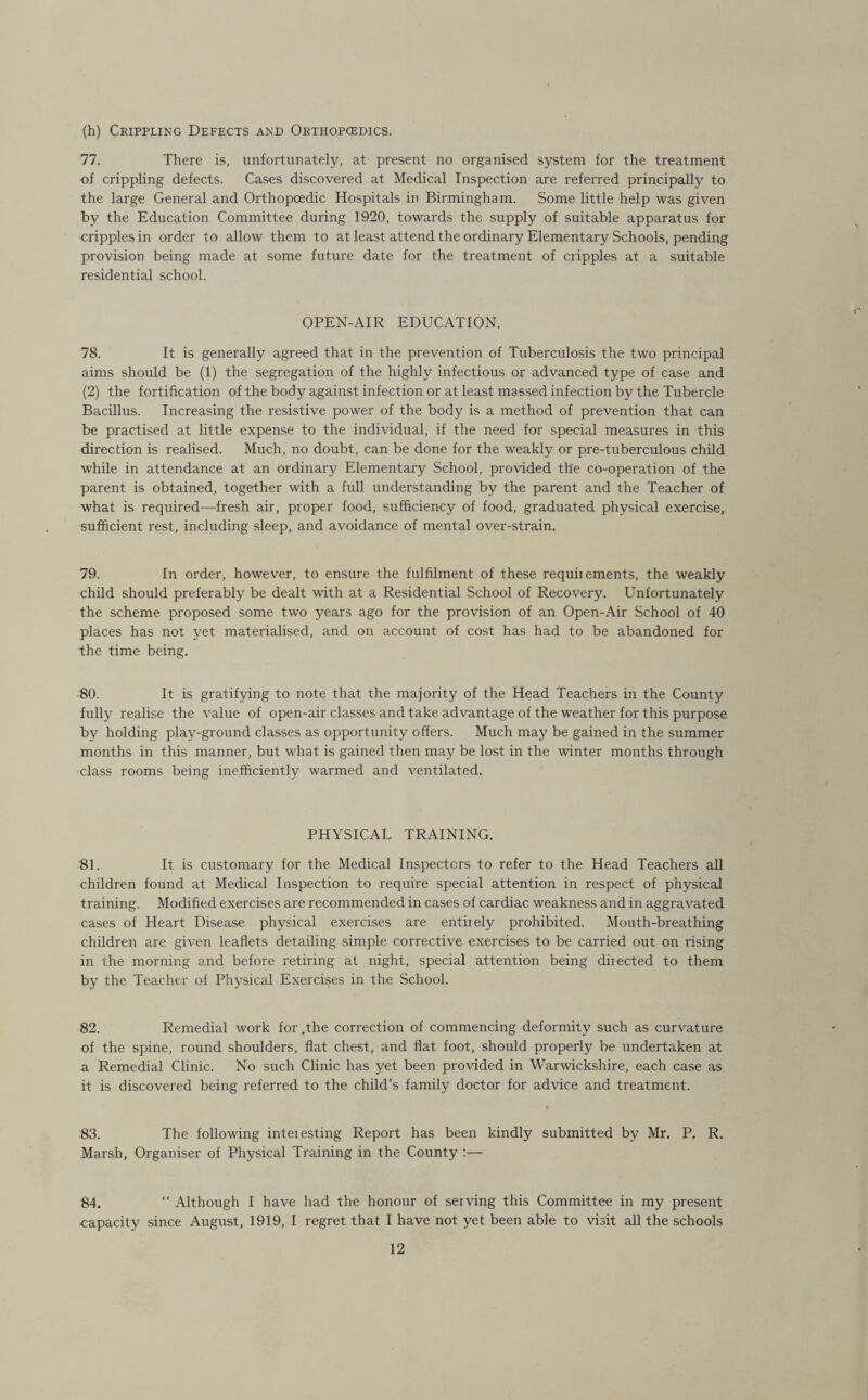 (h) Crippling Defects and Orthopcedics. 77. There is, unfortunately, at present no organised system for the treatment of crippling defects. Cases discovered at Medical Inspection are referred principally to the large General and Orthopcedic Hospitals in Birmingham. Some little help was given by the Education Committee during 1920, towards the supply of suitable apparatus for cripples in order to allow them to at least attend the ordinary Elementary Schools, pending provision being made at some future date for the treatment of cripples at a suitable residential school. OPEN-AIR EDUCATION. 78. It is generally agreed that in the prevention of Tuberculosis the two principal aims should be (1) the segregation of the highly infectious or advanced type of case and (2) the fortification of the body against infection or at least massed infection by the Tubercle Bacillus. Increasing the resistive power of the body is a method of prevention that can be practised at little expense to the individual, if the need for special measures in this direction is realised. Much, no doubt, can be done for the weakly or pre-tuberculous child while in attendance at an ordinary Elementary School, provided the co-operation of the parent is obtained, together with a full understanding by the parent and the Teacher of what is required—fresh air, proper food, sufficiency of food, graduated physical exercise, sufficient rest, including sleep, and avoidance of mental over-strain. 79. In order, however, to ensure the fulfilment of these requii ements, the weakly child should preferably be dealt with at a Residential School of Recovery. Unfortunately the scheme proposed some two years ago for the provision of an Open-Air School of 40 places has not yet materialised, and on account of cost has had to be abandoned for the time being. 80. It is gratifying to note that the majority of the Head Teachers in the County fully realise the value of open-air classes and take advantage of the weather for this purpose by holding play-ground classes as opportunity offers. Much may be gained in the summer months in this manner, but what is gained then may be lost in the winter months through class rooms being inefficiently warmed and ventilated. PHYSICAL TRAINING. 81. It is customary for the Medical Inspectors to refer to the Head Teachers all children found at Medical Inspection to require special attention in respect of physical training. Modified exercises are recommended in cases of cardiac weakness and in aggravated cases of Heart Disease physical exercises are entiiely prohibited. Mouth-breathing children are given leaflets detailing simple corrective exercises to be carried out on rising in the morning and before retiring at night, special attention being diiected to them by the Teacher of Physical Exercises in the School. 82. Remedial work for .the correction of commencing deformity such as curvature of the spine, round shoulders, flat chest, and flat foot, should properly be undertaken at a Remedial Clinic. No such Clinic has yet been provided in Warwickshire, each case as it is discovered being referred to the child’s family doctor for advice and treatment. 83. The following inteiesting Report has been kindly submitted by Mr. P. R. Marsh, Organiser of Physical Training in the County :— 84. “ Although I have had the honour of serving this Committee in my present ■capacity since August, 1919, I regret that I have not yet been able to visit all the schools