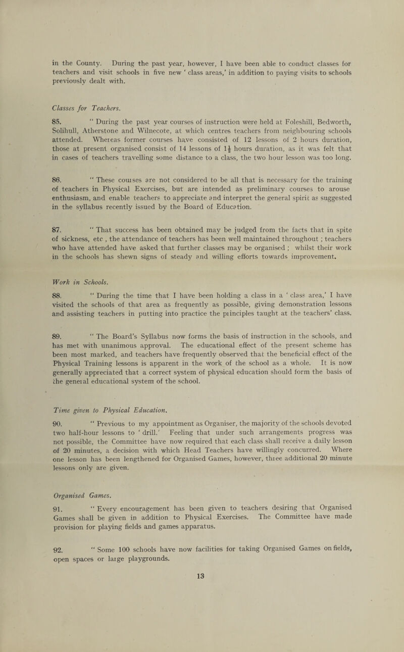 in the County. During the past year, however, I have been able to conduct classes for teachers and visit schools in five new ‘ class areas,’ in addition to paying visits to schools previously dealt with. Classes for Teachers. 85. “ During the past year courses of instruction were held at Foleshill, Bedworth, Solihull, Atherstone and Wilnecote, at which centres teachers from neighbouring schools attended. Whereas former courses have consisted of 12 lessons of 2 hours duration, those at present organised consist of 14 lessons of 1| hours duration, as it was felt that in cases of teachers travelling some distance to a class, the two hour lesson was too long. 86. “ These couises are not considered to be all that is necessary for the training of teachers in Physical Exercises, but are intended as preliminary courses to arouse enthusiasm, and enable teachers to appreciate and interpret the general spirit as suggested in the syllabus recently issued by the Board of Education. 87. “ That success has been obtained may be judged from the facts that in spite of sickness, etc , the attendance of teachers has been well maintained throughout ; teachers who have attended have asked that further classes may be organised ; whilst their work in the schools has shewn signs of steady and willing efforts towards improvement. Work in Schools. 88. “ During the time that I have been holding a class in a ‘ class area,’ I have visited the schools of that area as frequently as possible, giving demonstration lessons and assisting teachers in putting into practice the piinciples taught at the teachers’ class. 89. “ The Board’s Syllabus now forms the basis of instruction in the schools, and has met with unanimous approval. The educational effect of the present scheme has been most marked, and teachers have frequently observed that the beneficial effect of the Physical Training lessons is apparent in the work of the school as a whole. It is now generally appreciated that a correct system of physical education should form the basis of the geneial educational system of the school. Time given to Physical Education. 90. “ Previous to my appointment as Organiser, the majority of the schools devoted two half-hour lessons to ‘ drill/ Feeling that under such arrangements progress was not possible, the Committee have now required that each class shall receive a daily lesson of 20 minutes, a decision with which Head Teachers have willingly concurred. Where one lesson has been lengthened for Organised Games, however, thiee additional 20 minute lessons only are given. Organised Games. 91. “ Every encouragement has been given to teachers desiring that Organised Games shall be given in addition to Physical Exercises. The Committee have made provision for playing fields and games apparatus. 92. “ Some 100 schools have now facilities for taking Organised Games on fields, open spaces or large playgrounds.