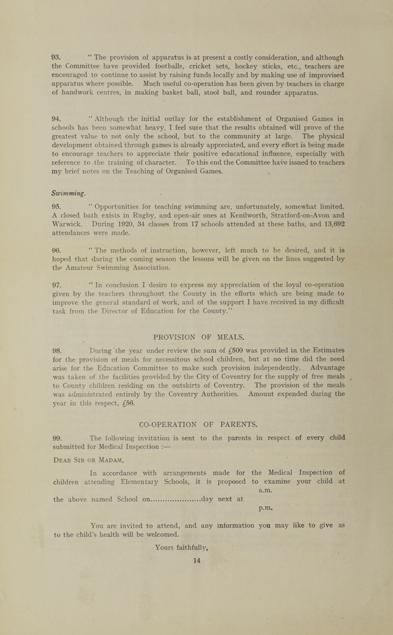 93. “ The provision of apparatus is at present a costly consideration, and although the Committee have provided footballs, cricket sets, hockey sticks, etc., teachers are encouraged to continue to assist by raising funds locally and by making use of improvised apparatus where possible. Much useful co-operation has been given by teachers in charge of handwork centres, in making basket ball, stool ball, and rounder apparatus. 94. “ Although the initial outlay for the establishment of Organised Games in schools has been somewhat heavy, I feel sure that the results obtained will prove of the greatest value to not only the school, but to the community at large. The physical development obtained through games is already appreciated, and every effort is being made to encourage teachers to appreciate their positive educational influence, especially with reference to the training of character. To this end the Committee have issued to teachers my brief notes on the Teaching of Organised Games. Swimming. 95. “ Opportunities for teaching swimming are, unfortunately, somewhat limited. A closed bath exists in Rugby, and open-air ones at Kenilworth, Stratford-on-Avon and Warwick. During 1920, 34 classes from 17 schools attended at these baths, and 13,692 attendances were made. 96. “ The methods of instruction, however, left much to be desired, and it is hoped that during the coming season the lessons will be given on the lines suggested by the Amateur Swimming Association. 97. “ In conclusion I desire to express my appreciation of the loyal co-operation given by the teachers throughout the County in the efforts which are being made to improve the general standard of work, and of the support I have received in my difficult task from the Director of Education for the County.” PROVISION OF MEALS. 98. During ' the year under review the sum of £500 was provided in the Estimates for the provision of meals for necessitous school children, but at no time did the need arise for the Education Committee to make such provision independently. Advantage was taken of the facilities provided by the City of Coventry for the supply of free meals , to County children residing on the outskirts of Coventry. The provision of the meals was administrated entirely by the Coventry Authorities. Amount expended during the year in this respect, £56. CO-OPERATION OF PARENTS. 99. The following invitation is sent to the parents in respect of every child submitted for Medical Inspection :— Dear Sir or Madam, In accordance with arrangements made for the Medical Inspection of children attending Elementary Schools, it is proposed to examine your child at a.m. the above named School on.day next at p.m. You are invited to attend, and any information you may like to give as to the child’s health will be welcomed. Yours faithfully.