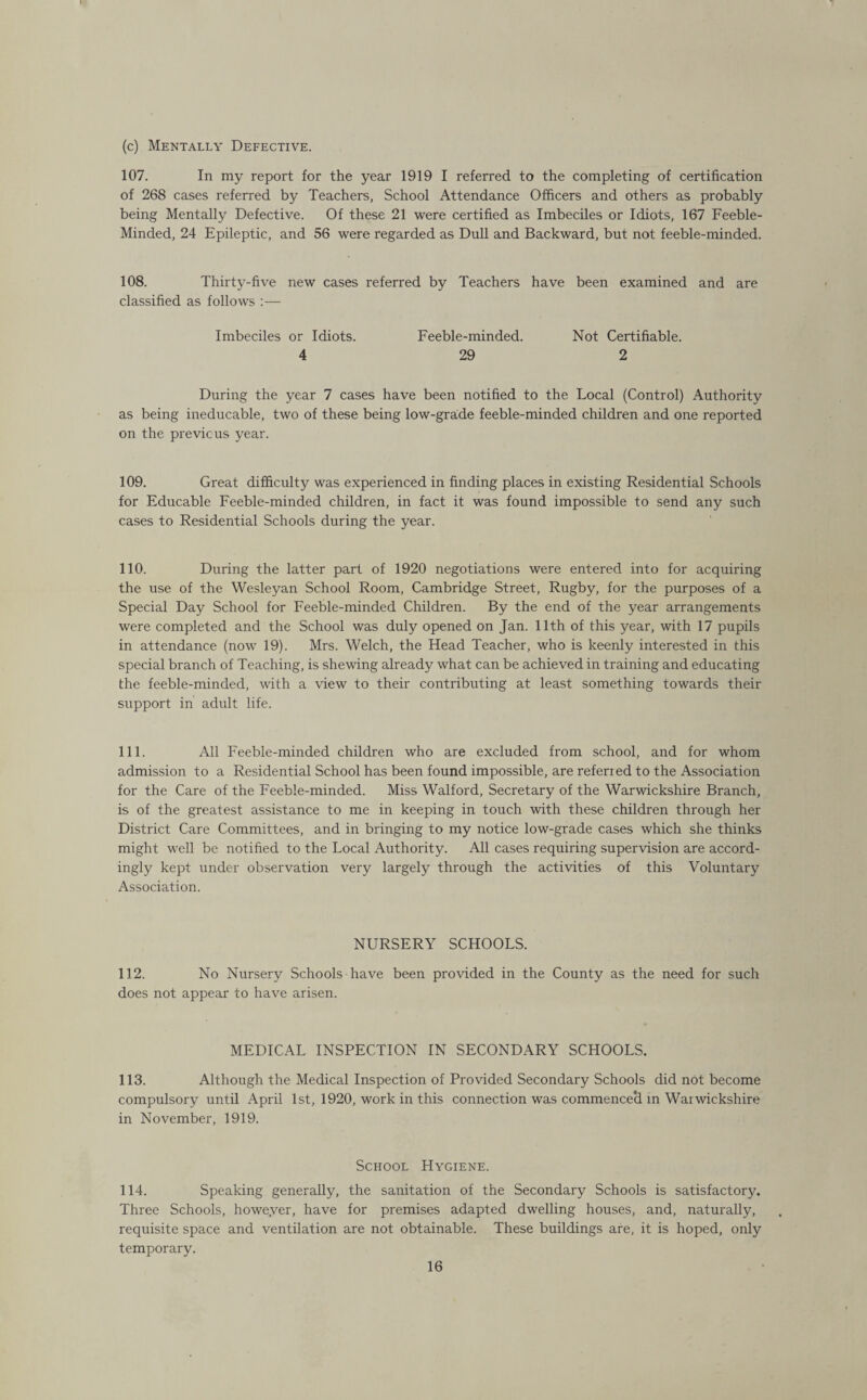 (c) Mentally Defective. 107. In my report for the year 1919 I referred to the completing of certification of 268 cases referred by Teachers, School Attendance Officers and others as probably being Mentally Defective. Of these 21 were certified as Imbeciles or Idiots, 167 Feeble- Minded, 24 Epileptic, and 56 were regarded as Dull and Backward, but not feeble-minded. 108. Thirty-five new cases referred by Teachers have been examined and are classified as follows :— Imbeciles or Idiots. Feeble-minded. Not Certifiable. 4 29 2 During the year 7 cases have been notified to the Local (Control) Authority as being ineducable, two of these being low-grade feeble-minded children and one reported on the previous year. 109. Great difficulty was experienced in finding places in existing Residential Schools for Educable Feeble-minded children, in fact it was found impossible to send any such cases to Residential Schools during the year. 110. During the latter part of 1920 negotiations were entered into for acquiring the use of the Wesleyan School Room, Cambridge Street, Rugby, for the purposes of a Special Day School for Feeble-minded Children. By the end of the year arrangements were completed and the School was duly opened on Jan. 11th of this year, with 17 pupils in attendance (now 19). Mrs. Welch, the Head Teacher, who is keenly interested in this special branch of Teaching, is shewing already what can be achieved in training and educating the feeble-minded, with a view to their contributing at least something towards their support in adult life. 111. All Feeble-minded children who are excluded from school, and for whom admission to a Residential School has been found impossible, are referied to the Association for the Care of the Feeble-minded. Miss Walford, Secretary of the Warwickshire Branch, is of the greatest assistance to me in keeping in touch with these children through her District Care Committees, and in bringing to my notice low-grade cases which she thinks might well be notified to the Local Authority. All cases requiring supervision are accord¬ ingly kept under observation very largely through the activities of this Voluntary Association. NURSERY SCHOOLS. 112. No Nursery Schools have been provided in the County as the need for such does not appear to have arisen. MEDICAL INSPECTION IN SECONDARY SCHOOLS. 113. Although the Medical Inspection of Provided Secondary Schools did not become compulsory until April 1st, 1920, work in this connection was commenced in Warwickshire in November, 1919. School Hygiene. 114. Speaking generally, the sanitation of the Secondary Schools is satisfactory. Three Schools, howe.ver, have for premises adapted dwelling houses, and, naturally, requisite space and ventilation are not obtainable. These buildings are, it is hoped, only temporary.