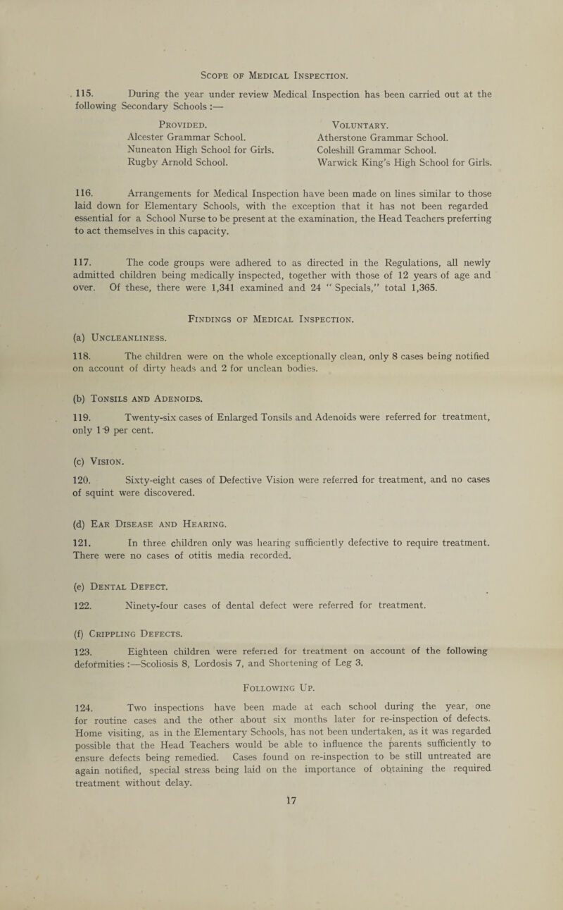 Scope of Medical Inspection. 115. During the year under review Medical Inspection has been carried out at the following Secondary Schools :— Provided. Alcester Grammar School. Nuneaton High School for Girls. Rugby Arnold School. Voluntary. Atherstone Grammar School. Coleshill Grammar School. Warwick King’s High School for Girls. 116. Arrangements for Medical Inspection have been made on lines similar to those laid down for Elementary Schools, with the exception that it has not been regarded essential for a School Nurse to be present at the examination, the Head Teachers preferring to act themselves in this capacity. 117. The code groups were adhered to as directed in the Regulations, all newly admitted children being medically inspected, together with those of 12 years of age and over. Of these, there were 1,341 examined and 24 Specials,” total 1,365. Findings of Medical Inspection. (a) Uncleanliness. 118. The children were on the whole exceptionally clean, only 8 cases being notified on account of dirty heads and 2 for unclean bodies. (b) Tonsils and Adenoids. 119. Twenty-six cases of Enlarged Tonsils and Adenoids were referred for treatment, only 19 per cent. (c) Vision. 120. Sixty-eight cases of Defective Vision were referred for treatment, and no cases of squint were discovered. (d) Ear Disease and Hearing. 121. In three children only was hearing sufficiently defective to require treatment. There were no cases of otitis media recorded. (e) Dental Defect. 122. Ninety-four cases of dental defect were referred for treatment. (f) Crippling Defects. 123. Eighteen children were referied for treatment on account of the following deformities :—Scoliosis 8, Lordosis 7, and Shortening of Leg 3. Following Up. 124. Two inspections have been made at each school during the year, one for routine cases and the other about six months later for re-inspection of defects. Home visiting, as in the Elementary Schools, has not been undertaken, as it was regarded possible that the Head Teachers would be able to influence the parents sufficiently to ensure defects being remedied. Cases found on re-inspection to be still untreated are again notified, special stress being laid on the importance of obtaining the required treatment without delay.
