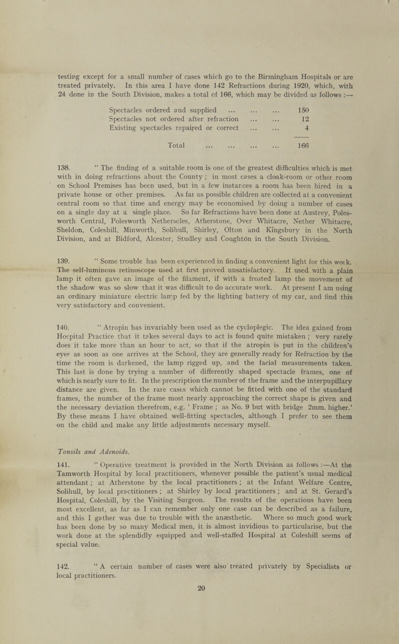 f testing except for a small number of cases which go to the Birmingham Hospitals or are treated privately. In this area I have done 142 Refractions during 1920, which, with 24 done in the South Division, makes a total of 166, which may be divided as follows :—■ Spectacles ordered and supplied ... ... ... 150 Spectacles not ordered after refraction ... ... 12 Existing spectacles repaired or correct ... ... 4 Total . 166 138. “ The finding of a suitable room is one of the greatest difficulties which is met with in doing refractions about the County ; in most cases a cloak-room or other room on School Premises has been used, but in a few instances a room has been hired in a private house or other premises. As far as possible children are collected at a convenient central room so that time and energy may be economised by doing a number of cases on a single day at a single place. So far Refractions have been done at Austrey, Poles- worth Central, Polesworth Nethersoles, Atherstone, Over Whitacre, Nether Whitacre, Sheldon, Coleshill, Minworth, Solihull, Shirley, Olton and Kingsbury in the North Division, and at Bidford, Alcester, Studley and Coughton in the South Division. 139.  Some trouble has been experienced in finding a convenient light for this woik. The self-luminous retinoscope used at first proved unsatisfactory. If used with a plain lamp it often gave an image of the filament, if with a frosted lamp the movement of the shadow was so slow that it was difficult to do accurate work. At present I am using an ordinary miniature electric lamp fed by the lighting battery of my car, and find this very satisfactory and convenient. 140. “ Atropin has invariably been used as the cycloplegic. The idea gained from Hospital Practice that it takes several days to act is found quite mistaken ; very rarely does it take more than an hour to act, so that if the atropin is put in the children’s eyes as soon as one arrives at the School, they are generally ready for Refraction by the time the room is darkened, the lamp rigged up, and the facial measurements taken. This last is done by trying a number of differently shaped spectacle frames, one of which is nearly sure to fit. In the prescription the number of the frame and the interpupillary distance are given. In the rare cases which cannot be fitted with one of the standard fiames, the number of the frame most nearly approaching the correct shape is given and the necessary deviation therefrom, e.g. ‘ Frame ; as No. 9 but with bridge 2mm. higher.’ By these means I have obtained well-fitting spectacles, although I prefer to see them on the child and make any little adjustments necessary myself. Tonsils and Adenoids. 141. “ Operative treatment is provided in the North Division as follows :—At the Tamworth Hospital by local practitioners, whenever possible the patient’s usual medical attendant ; at Atherstone by the local practitioners; at the Infant Welfare Centre, Solihull, by local practitioners ; at Shirley by local practitioners ; and at St. Gerard’s Hospital, Coleshill, by the Visiting Surgeon. The results of the operations have been most excellent, as far as I can remember only one case can be described as a failure, and this I gather was due to trouble with the anaesthetic. Where so much good work has been done by so many Medical men, it is almost invidious to particularise, but the work done at the splendidly equipped and well-staffed Hospital at Coleshill seems of special value. 142. “A certain number of cases were also treated privately by Specialists or local practitioners.