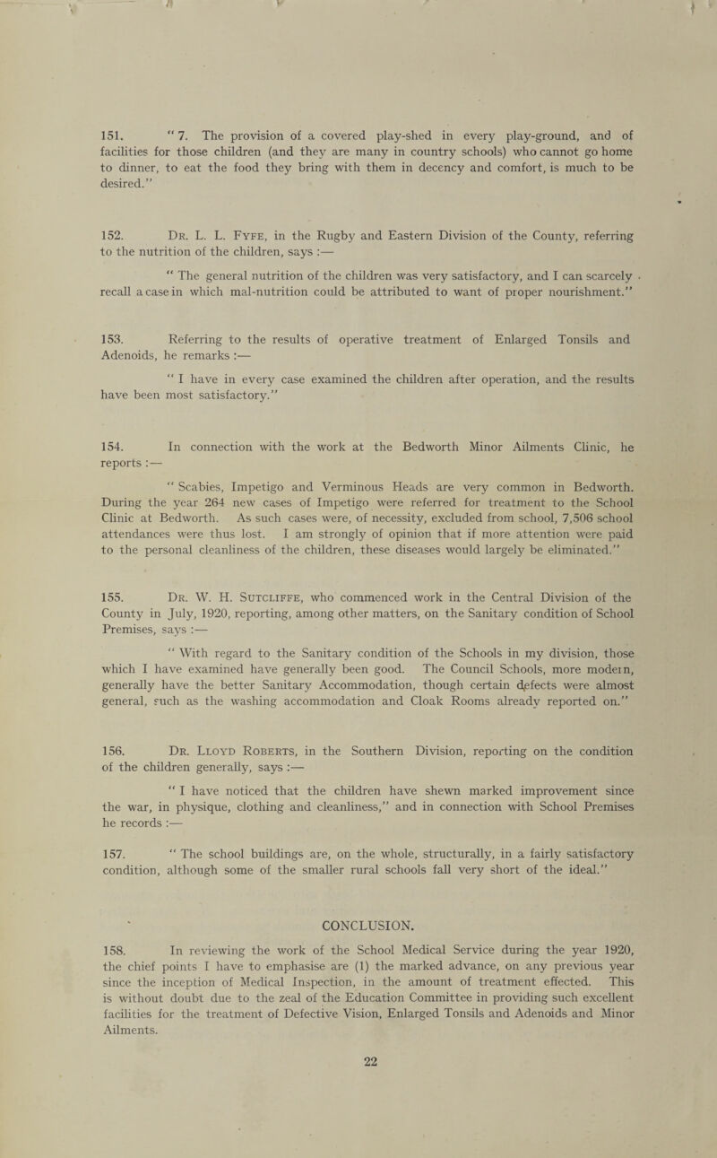 ‘ 151. “7. The provision of a covered play-shed in every play-ground, and of facilities for those children (and they are many in country schools) who cannot go home to dinner, to eat the food they bring with them in decency and comfort, is much to be desired.” 152. Dr. L. L. Fyfe, in the Rugby and Eastern Division of the County, referring to the nutrition of the children, says :— “ The general nutrition of the children was very satisfactory, and I can scarcely • recall a case in which mal-nutrition could be attributed to want of proper nourishment.” 153. Referring to the results of operative treatment of Enlarged Tonsils and Adenoids, he remarks :— “ I have in every case examined the children after operation, and the results have been most satisfactory.” 154. In connection with the work at the Bedworth Minor Ailments Clinic, he reports : — Scabies, Impetigo and Verminous Heads are very common in Bedworth. During the year 264 new cases of Impetigo were referred for treatment to the School Clinic at Bedworth. As such cases were, of necessity, excluded from school, 7,506 school attendances were thus lost. I am strongly of opinion that if more attention were paid to the personal cleanliness of the children, these diseases would largely be eliminated.” 155. Dr. W. H. Sutcliffe, who commenced work in the Central Division of the County in July, 1920, reporting, among other matters, on the Sanitary condition of School Premises, says :— “ With regard to the Sanitary condition of the Schools in my division, those which I have examined have generally been good. The Council Schools, more modem, generally have the better Sanitary Accommodation, though certain defects were almost general, such as the washing accommodation and Cloak Rooms already reported on.” 156. Dr. Lloyd Roberts, in the Southern Division, reporting on the condition of the children generally, says :— “ I have noticed that the children have shewn marked improvement since the war, in physique, clothing and cleanliness,” and in connection with School Premises he records :— 157. “ The school buildings are, on the whole, structurally, in a fairly satisfactory condition, although some of the smaller rural schools fall very short of the ideal.” CONCLUSION. 158. In reviewing the work of the School Medical Service during the year 1920, the chief points I have to emphasise are (1) the marked advance, on any previous year since the inception of Medical Inspection, in the amount of treatment effected. This is without doubt due to the zeal of the Education Committee in providing such excellent facilities for the treatment of Defective Vision, Enlarged Tonsils and Adenoids and Minor Ailments.