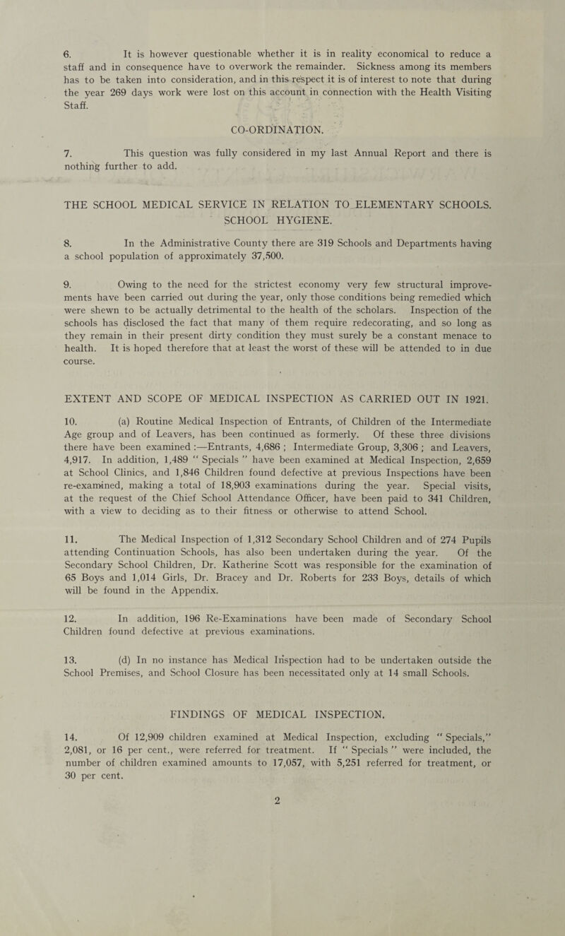 6. It is however questionable whether it is in reality economical to reduce a staff and in consequence have to overwork the remainder. Sickness among its members has to be taken into consideration, and in this respect it is of interest to note that during the year 269 days work were lost on this account in connection with the Health Visiting Staff. CO-ORDINATION. 7. This question was fully considered in my last Annual Report and there is nothing further to add. THE SCHOOL MEDICAL SERVICE IN RELATION TO ELEMENTARY SCHOOLS. SCHOOL HYGIENE. 8. In the Administrative County there are 319 Schools and Departments having a school population of approximately 37,500. 9. Owing to the need for the strictest economy very few structural improve¬ ments have been carried out during the year, only those conditions being remedied which were shewn to be actually detrimental to the health of the scholars. Inspection of the schools has disclosed the fact that many of them require redecorating, and so long as they remain in their present dirty condition they must surely be a constant menace to health. It is hoped therefore that at least the worst of these will be attended to in due course. EXTENT AND SCOPE OF MEDICAL INSPECTION AS CARRIED OUT IN 1921. 10. (a) Routine Medical Inspection of Entrants, of Children of the Intermediate Age group and of Leavers, has been continued as formerly. Of these three divisions there have been examined :—Entrants, 4,686 ; Intermediate Group, 3,306 ; and Leavers, 4,917. In addition, 1,489  Specials ” have been examined at Medical Inspection, 2,659 at School Clinics, and 1,846 Children found defective at previous Inspections have been re-examined, making a total of 18,903 examinations during the year. Special visits, at the request of the Chief School Attendance Officer, have been paid to 341 Children, with a view to deciding as to their fitness or otherwise to attend School. 11. The Medical Inspection of 1,312 Secondary School Children and of 274 Pupils attending Continuation Schools, has also been undertaken during the year. Of the Secondary School Children, Dr. Katherine Scott was responsible for the examination of 65 Boys and 1,014 Girls, Dr. Bracey and Dr. Roberts for 233 Boys, details of which will be found in the Appendix. 12. In addition, 196 Re-Examinations have been made of Secondary School Children found defective at previous examinations. 13. (d) In no instance has Medical Inspection had to be undertaken outside the School Premises, and School Closure has been necessitated only at 14 small Schools. FINDINGS OF MEDICAL INSPECTION. 14. Of 12,909 children examined at Medical Inspection, excluding “ Specials,” 2,081, or 16 per cent., were referred for treatment. If “ Specials ” were included, the number of children examined amounts to 17,057, with 5,251 referred for treatment, or 30 per cent.