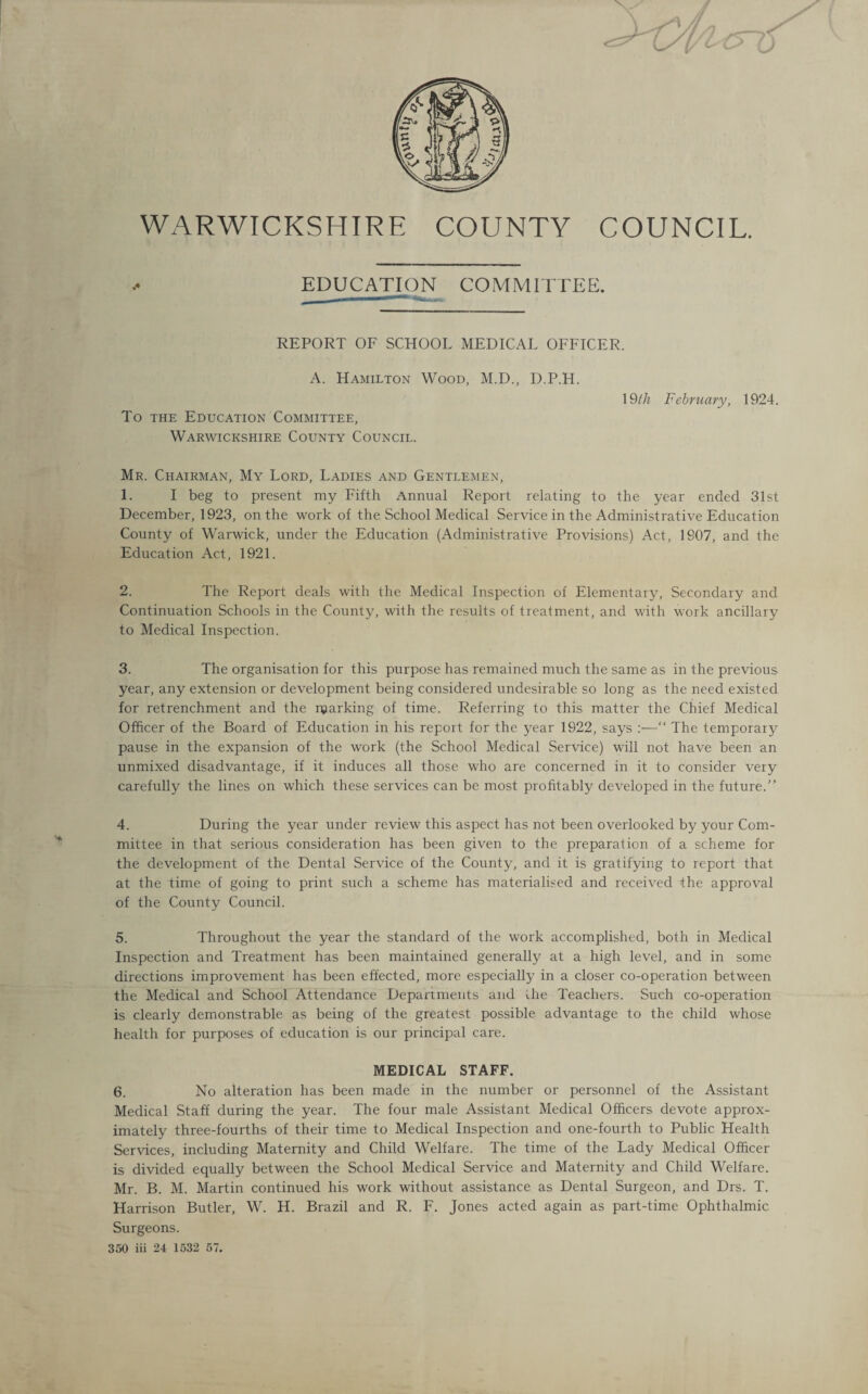 WARWICKSHIRE COUNTY COUNCIL. EDUCATION COMMITTEE. REPORT OF SCHOOL MEDICAL OFFICER. A. Hamilton Wood, M.D., D.P.H. To the Education Committee, Warwickshire County Council. 19th February, 1924. Mr. Chairman, My Lord, Ladies and Gentlemen, 1. I beg to present my Fifth Annual Report relating to the year ended 31st December, 1923, on the work of the School Medical Service in the Administrative Education County of Warwick, under the Education (Administrative Provisions) Act, 1907, and the Education Act, 1921. 2. The Report deals with the Medical Inspection of Elementary, Secondary and Continuation Schools in the County, with the results of treatment, and with work ancillary to Medical Inspection. 3. The organisation for this purpose has remained much the same as in the previous year, any extension or development being considered undesirable so long as the need existed for retrenchment and the njarking of time. Referring to this matter the Chief Medical Officer of the Board of Education in his report for the year 1922, says :—“ The temporary pause in the expansion of the work (the School Medical Service) will not have been an unmixed disadvantage, if it induces all those who are concerned in it to consider very carefully the lines on which these services can be most profitably developed in the future.” 4. During the year under review this aspect has not been overlooked by your Com¬ mittee in that serious consideration has been given to the preparation of a scheme for the development of the Dental Service of the County, and it is gratifying to report that at the time of going to print such a scheme has materialised and received the approval of the County Council. 5. Throughout the year the standard of the work accomplished, both in Medical Inspection and Treatment has been maintained generally at a high level, and in some directions improvement has been effected, more especially in a closer co-operation between the Medical and School Attendance Departments and the Teachers. Such co-operation is clearly demonstrable as being of the greatest possible advantage to the child whose health for purposes of education is our principal care. MEDICAL STAFF. 6. No alteration has been made in the number or personnel of the Assistant Medical Staff during the year. The four male Assistant Medical Officers devote approx¬ imately three-fourths of their time to Medical Inspection and one-fourth to Public Health Services, including Maternity and Child Welfare. The time of the Lady Medical Officer is divided equally between the School Medical Service and Maternity and Child Welfare. Mr. B. M. Martin continued his work without assistance as Dental Surgeon, and Drs. T. Harrison Butler, W. H. Brazil and R. F. Jones acted again as part-time Ophthalmic Surgeons. 350 iii 24 1532 57.