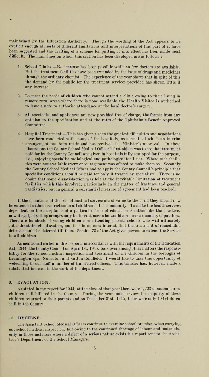 % maintained by the Education Authority. Though the wording of the Act appears to be explicit enough all sorts of different limitations and interpretations of this part of it have been suggested and the drafting of a scheme for putting it into effect has been made most difficult. The main lines on which this section has been developed are as follows :— 1. School Clinics.—No increase has been possible while so few doctors are available. But the treatment facilities have been extended by the issue of drugs and medicines through the ordinary chemist. The experience of the year shews that in spite of this the demand by the public for the treatment services provided has shewn little if any increase. 2. To meet the needs of children who cannot attend a clinic owing to their living in remote rural areas where there is none available the Health Visitor is authorised to issue a note to authorise attendance at the local doctor’s surgery. 3. All spectacles and appliances are now provided free of charge, the former from any optician to the specification and at the rates of the Ophthalmic Benefit Approved Committee. 4. Hospital Treatment.—This has given rise to the greatest difficulties and negotiations have been conducted with many of the hospitals, as a result of which an interim arrangement has been made and has received the Minister’s approval. In these discussions the County School Medical Officer’s first object was to see that treatment paid for by the County Council was given in hospitals fully equipped for the purpose, i.e., enjoying specialist radiological and pathological facilities. Where such facili¬ ties were not available every encouragement was offered to make them so. Secondly the County School Medical Officer had to apply the County Council’s principle that specialist conditions should be paid for only if treated by specialists. There is no doubt that some dissatisfaction was felt at the inevitable limitation of treatment facilities which this involved, particularly in the matter of fractures and general paediatrics, but in general a substantial measure of agreement had been reached. If the operations of the school medical service are of value to the child they should now be extended without restriction to all children in the community. To make the health services dependent on the acceptance of a particular form of education is rather like the practice, now illegal, of selling oranges only to the customer who would also take a quantity of potatoes. There are hundreds of young children now attending private schools who will ultimately enter the state school system, and it is in no-ones interest that the treatment of remediable defects should be deferred till then. Section 78 of the Act gives powers to extend the Service to all children. As mentioned earlier in this Report, in accordance with the requirements of the Education Act, 1944, the County Council on April 1st, 1945, took over among other matters the responsi¬ bility for the school medical inspection and treatment of the children in the boroughs of Leamington Spa, Nuneaton and Sutton Coldfield. I would like to take this opportunity of welcoming to our staff a number of transferred officers. This transfer has, however, made a substantial increase in the work of the department. 9. EVACUATION. As stated in my report for 1944, at the close of that year there were 1,723 unaccompanied children still billeted in the County. During the year under review the majority of these children returned to their parents and on December 31st, 1945, there were only 108 children still in the County. 10. HYGIENE. The Assistant School Medical Officers continue to examine school premises when carrying out school medical inspection, but owing to the continued shortage of labour and materials, only in those instances where a defect of a serious nature exists is a report sent to the Archi¬ tect’s Department or the School Managers.